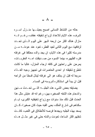 ‫-٨-‬
‫ﺤﺎﻟﻪ ﻤﻥ ﺍﻟﻨﺸﺎﻁ ﺍﻟﻨﺴﺎﺌﻰ ﺍﺼﺒﺢ ﻴﻌﻴﺸـﻬﺎ ﻤﻨـﺯل ﺍﺴـﺭﻩ‬
‫ﺍﺸﺭﻑ، ﻫﺫﻩ ﺍﻻﻴﺎﻡ ﻟﻼﻋﺩﺍﺩ ﻟﺯﻭﺍﺝ ﺸﻘﻴﻘﺘﻪ ﻋﻔﺎﻑ، ﺭﻏـﻡ ﺍﻨـﻪ‬
‫ﻤﺎﺯﺍل ﻫﻨﺎﻙ ﺍﻜﺜﺭ ﻤﻥ ﺍﺭﺒﻌﻪ ﺍﺸﻬﺭ ﻋﻠﻰ ﺍﻟﻴﻭﻡ ﺍﻟـﺫﻯ ﺘﺤـﺩﺩ‬
‫ﻟﺯﻓﺎﻓﻬﺎ، ﻤﻊ ﺍﻟﻴﻭﻡ ﺍﻟﺜﺎﻨﻰ ﻟﻌﻴﺩ ﺍﻟﻔﻁﺭ، ﺘﻌﻭﺩ ﻋﻨﺩ ﻋﻭﺩﺘـﻪ ﻤـﻥ‬
‫ﻤﺩﺭﺴﺘﻪ ﻜﺜﻴﺭﺍ ﻓﻰ ﻫﺫﻩ ﺍﻻﻴﺎﻡ، ﺍﻥ ﻴﺠﺩ ﻭﺍﻟﺩﻩ ﻤﻌﺘﻜﻔﺎ ﻓﻰ ﻏﺭﻓﺘﻪ‬
‫ﻓﺘﺭﻩ ﺍﻟﻅﻬﻴﺭﻩ، ﺒﻴﻨﻤﺎ ﺍﻟﻨﺴﻭﻩ ﻤﻥ ﺼـﺩﻴﻘﻠﺕ ﺍﻤـﻪ ﺍﻟﻤﻘﺭﺒـﺎﺕ،‬
‫ﻴﻤﺭﺤﻥ ﻋﻠﻰ ﺭﺍﺤﺘﻬﻥ ﻓﻰ ﻜﺎﻓﻪ ﺍﺭﺠﺎﺀ ﺍﻟﻤﻨﺯل، ﻏﺎﻟﺒﺎ ﻤﺎ ﻜﺎﻨﺕ‬
‫ﺘﺘﻁﻭﻉ ﺸﻘﻴﻘﺘﻪ ﺍﻭ ﺍﺤﺩﻯ ﺍﻟﺤﺎﻀﺭﺍﺕ ﻓﻰ ﺘﺠﻬﻴﺯ ﻭﺠﺒﻪ ﺍﻟﻐـﺫﺍﺀ‬
‫ﺴﺭﻴﻌﺎ ﻟﻪ ﻗﺒل ﺍﻥ ﻴﺩﻟﻑ ﻫﻭ ﺍﻟﻰ ﻏﺭﻓﺘﻪ ﻟﻴﻨﺎل ﻗﺴﻁﺎ ﻤﻥ ﺍﻟﺭﺍﺤﻪ‬
               ‫ﻗﺒل ﺍﻥ ﻴﺒﺩﺃ ﻓﻰ ﺍﺴﺘﺫﻜﺎﺭﻩ ﻟﺩﺭﻭﺴﻪ ﻓﻰ ﺍﻟﻤﺴﺎﺀ.‬
‫ﻴﻀﺎﻴﻘﻪ ﺒﻌﺽ ﺍﻟﺸﻰﺀ ﻫﺫﻩ ﺍﻟﺠﻠﺒـﻪ ﺍﻟﺘـﻰ ﺘﺤـﺩﺙ ﻤـﻨﻬﻥ‬
‫ﻭﺍﺫﺩﺤﺎﻡ ﻫﺫﻩ ﺍﻟﺸﻘﻪ ﺍﻟﺼﻐﻴﺭﻩ ﺒﻬﻥ، ﺭﻏﻡ ﺍﻨﻪ ﻗﺩ ﻋﺎﻴﺵ ﻤﺜل ﻫﺫﺍ‬
‫ﺍﻟﺤﺩﺙ ﻗﺒل ﺫﻟﻙ ﻤﻨﺫ ﺴﻨﻭﺍﺕ ﻤﻊ ﺯﻭﺍﺝ ﺸﻘﻴﻘﺘﻴﻪ ﺍﻟﻜﺒﺭﻯ، ﺍﻴـﺎﻡ‬
‫ﺴﻜﻨﺎﻫﻡ ﻓﻰ ﺸﺎﺭﻉ ﺍﻟﻤﻠﻙ، ﺒﺤﻰ ﺍﻟﻘﺒﻪ ﺤﻴﺙ ﻜﺎﻥ ﺼﻐﻴﺭﺍ، ﻜـﺎﻥ‬
‫ﻴﺴﻌﺩ ﺒﻬﺫﻩ ﺍﻟﺠﻠﺒﻪ ﻭﻴﺠﺩﻫﺎ ﻓﺭﺼﻪ ﻟﻸﻨﻁﻼﻕ ﻓﻰ ﺍﻟﻠﻌﺏ، ﻜﺎﻨـﺕ‬
‫ﺸﻘﺘﻬﻡ ﺍﻜﺜﺭ ﺍﺘﺴﺎﻋﺎ، ﺘﻌﻭﺩﺕ ﻭﺍﻟﺩﺘﻪ ﺤﺘﻰ ﻓﻰ ﻏﻴﺭ ﻤﺜـل ﻫـﺫﻩ‬


                        ‫- ٥٦ -‬
 