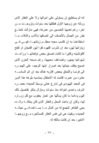 ‫ﺍﻨﻪ ﻟﻡ ﻴﺴﺘﻁﻴﻊ ﺍﻥ ﻴﺴﺘﻭﻟﻰ ﻋﻠﻰ ﺍﻤﻭﺍﻟﻬﺎ ﻭﻻ ﻋﻠﻰ ﺍﻟﻌﻘﺎﺭ ﺍﻟﺫﻯ‬
‫ﻭﺭﺜﺘﻪ ﻋﻥ ﺯﻭﺠﻬﺎ ﺍﻻﻭل ﻓﻁﻠﻘﻬﺎ ﺒﻌﺩ ﺴﻨﻭﺍﺕ ﻭﺘﺯﻭﺠـﺕ ﻤـﻥ‬
‫ﺍﺨﺭ، ﺭﻏﻡ ﺘﻌﺩﻴﻬﺎ ﺍﻟﺨﻤﺴﻴﻥ ﻤﻥ ﻋﻤﺭﻫﺎ، ﻓﻬﻰ ﻤﺎﺯﺍﻟﺕ ﺘﺘﻤﺘـﻊ‬
‫ﺒﻘﺩﺭ ﻤﻥ ﺍﻟﺠﻤﺎل ﺒﺎﻷﻀﺎﻑ ﺍﻟﻰ ﺍﺘﺼﺎﻓﻬﺎ ﺒﺎﻷﺩﺏ ﻭﺍﻟﺫﻜﺎﺀ، ﻤـﺎ‬
‫ﺍﺴﺘﻁﺎﻋﺕ ﺒﻪ ﺍﻥ ﺘﻜﺴﺏ ﻤﺤﺒﻪ ﻤﻌﻅـﻡ ﺯﺒﺎﺌﻨﻬـﺎ، ﻓﻬـﻰ ﻓـﻰ‬
‫ﺯﻴﺎﺭﺍﺘﻬﺎ ﻟﻬﻥ، ﺒﻌﺩ ﺍﻥ ﺘﺸﺭﺏ ﺍﻟﻘﻬﻭﻩ ﺘﻘﺭﺍ ﻟﻬﻥ ﺍﻟﻔﻨﺠﺎﻥ ﺍﻭ ﺘﻔﺘﺢ‬
‫ﺍﻟﻜﻭﺘﺸﻴﻨﻪ ﻭﻜﺜﻴﺭﺍ ﻤﺎ ﻜﺎﻨﺕ ﺘﺼﺩﻕ ﺒﻌﺽ ﺘﻭﻗﻌﺎﺘﻬـﺎ ﻭﺯﺍﻋـﺕ‬
‫ﺸﻬﺭﺍﺘﻬﺎ ﺒﻴﻨﻬﻥ، ﻭﺘﻀﺎﻋﻑ ﻤﺤﺒﻴﻬﺎ، ﺭﻏﻡ ﻤﺴﺤﻪ ﺍﻟﺤﺯﻥ ﺍﻟﺫﻯ‬
‫ﺍﺼﺒﺢ ﻴﻐﻠﻑ ﺤﻴﺎﺘﻬﺎ ﺒﻌﺩ ﺍﺼﺭﺍﺭ ﺍﺒﻨﻬﺎ ﺍﻟﻭﺤﻴﺩ، ﻋﻠﻰ ﺍﻟﻬﺠـﺭﻩ‬
‫ﺍﻟﻰ ﻓﺭﻨﺴﺎ ﻭﺍﻟﻠﺤﺎﻕ ﺒﺒﻌﺽ ﺍﻗﺎﺭﺒﻪ ﻫﻨﺎﻙ ﺒﻌﺩ ﺍﻥ ﺍﺘﻡ ﺍﻟﺴﺎﺩﺴـﻪ‬
‫ﻋﺸﺭﻩ ﻤﻥ ﻋﻤﺭﻩ، ﺍﻗﺎﻤﺕ ﻟﻪ ﺍﻻﺤﺘﻔﺎل ﺒﻤﻨﺎﺴﺒﻪ ﺒﻠﻭﻏﻪ ﻫﺫﺍ ﺍﻟﺴﻥ‬
‫ﻓﻰ ﺍﻟﻤﻌﺒﺩ ﺍﻟﻴﻬﻭﺩﻯ ﻓﻰ ﺸﺎﺭﻉ ﻋﺩﻟﻰ ﺒﻭﺴﻁ ﺍﻟﻤﺩﻴﻨﻪ، ﺤﻀـﺭﻩ‬
‫ﺍﺸﺭﻑ ﻭﺍﺤﺩﻯ ﺍﺨﻭﺍﺘﻪ ﻤﻨﺫ ﺴﻨﻭﺍﺕ ﻭﻤﺎﺯﺍل ﻴﺫﻜﺭ ﺘﻔﺎﺼﻴل ﺫﻟﻙ‬
‫ﺍﻟﻴﻭﻡ ﻭﺩﺍﺌﻤﺎ ﻤﺎ ﻜﺎﻥ ﻴﺴﺄﻟﻬﺎ ﻋﻥ ﺍﺨﺒﺎﺭ ﻴﻌﻘﻭﺏ ﻤﻊ ﻜل ﺯﻴـﺎﺭﻩ‬
‫ﻟﻬﺎ، ﻭﻜﺎﻥ ﺍﻥ ﺒﺎﻋﺕ ﺍﻟﻤﺤل ﻭﺍﻟﻌﻘﺎﺭ ﺍﻟﺫﻯ ﻜﺎﻥ ﻴﻤﻠﻜـﻪ ﻭﺍﻟـﺩﻩ‬
‫ﺒﺤﻰ ﺍﻟﻁﺎﻫﺭ ﻟﺘﺠﻤﻊ ﻟﻪ ﻤﻥ ﺍﻟﻤﺎل ﻤـﺎ ﻴﺴـﺎﻋﺩﻩ ﻓـﻰ ﺤﻴﺎﺘـﻪ‬
‫ﺍﻟﺠﺩﻴﺩﻩ، ﻭﺒﻘﻴﺕ ﻫﻰ ﻓﻰ ﻨﻔﺱ ﺍﻟﻌﻘﺎﺭ ﻜﻤﺴﺘﺄﺠﺭﻩ ﻤـﻊ ﺯﻭﺠﻬـﺎ‬
                            ‫ﺍﻻﺨﻴﺭ، ﺒﻌﺩ ﺍﻥ ﻜﺎﻨﺕ ﻤﺎﻟﻜﻪ ﻟﻪ.‬


                        ‫- ٧٦ -‬
 