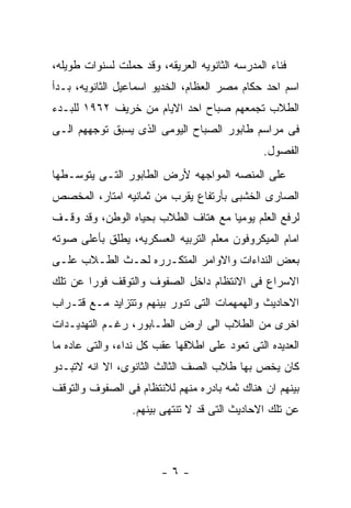 ‫ﻓﻨﺎﺀ ﺍﻟﻤﺩﺭﺴﻪ ﺍﻟﺜﺎﻨﻭﻴﻪ ﺍﻟﻌﺭﻴﻘﻪ، ﻭﻗﺩ ﺤﻤﻠﺕ ﻟﺴﻨﻭﺍﺕ ﻁﻭﻴﻠﻪ،‬
‫ﺍﺴﻡ ﺍﺤﺩ ﺤﻜﺎﻡ ﻤﺼﺭ ﺍﻟﻌﻅﺎﻡ، ﺍﻟﺨﺩﻴﻭ ﺍﺴﻤﺎﻋﻴل ﺍﻟﺜﺎﻨﻭﻴﻪ، ﺒـﺩﺃ‬
‫ﺍﻟﻁﻼﺏ ﺘﺠﻤﻌﻬﻡ ﺼﺒﺎﺡ ﺍﺤﺩ ﺍﻻﻴﺎﻡ ﻤﻥ ﺨﺭﻴﻑ ٢٦٩١ ﻟﻠﺒـﺩﺀ‬
‫ﻓﻰ ﻤﺭﺍﺴﻡ ﻁﺎﺒﻭﺭ ﺍﻟﺼﺒﺎﺡ ﺍﻟﻴﻭﻤﻰ ﺍﻟﺫﻯ ﻴﺴﺒﻕ ﺘﻭﺠﻬﻬﻡ ﺍﻟـﻰ‬
                                               ‫ﺍﻟﻔﺼﻭل.‬
‫ﻋﻠﻰ ﺍﻟﻤﻨﺼﻪ ﺍﻟﻤﻭﺍﺠﻬﻪ ﻷﺭﺽ ﺍﻟﻁﺎﺒﻭﺭ ﺍﻟﺘـﻰ ﻴﺘﻭﺴـﻁﻬﺎ‬
‫ﺍﻟﺼﺎﺭﻯ ﺍﻟﺨﺸﺒﻰ ﺒﺄﺭﺘﻔﺎﻉ ﻴﻘﺭﺏ ﻤﻥ ﺜﻤﺎﻨﻴﻪ ﺍﻤﺘﺎﺭ، ﺍﻟﻤﺨﺼﺹ‬
‫ﻟﺭﻓﻊ ﺍﻟﻌﻠﻡ ﻴﻭﻤﻴﺎ ﻤﻊ ﻫﺘﺎﻑ ﺍﻟﻁﻼﺏ ﺒﺤﻴﺎﻩ ﺍﻟﻭﻁﻥ، ﻭﻗﺩ ﻭﻗـﻑ‬
‫ﺍﻤﺎﻡ ﺍﻟﻤﻴﻜﺭﻭﻓﻭﻥ ﻤﻌﻠﻡ ﺍﻟﺘﺭﺒﻴﻪ ﺍﻟﻌﺴﻜﺭﻴﻪ، ﻴﻁﻠﻕ ﺒﺄﻋﻠﻰ ﺼﻭﺘﻪ‬
‫ﺒﻌﺽ ﺍﻟﻨﺩﺍﺀﺍﺕ ﻭﺍﻻﻭﺍﻤﺭ ﺍﻟﻤﺘﻜـﺭﺭﻩ ﻟﺤـﺙ ﺍﻟﻁـﻼﺏ ﻋﻠـﻰ‬
‫ﺍﻻﺴﺭﺍﻉ ﻓﻰ ﺍﻻﻨﺘﻅﺎﻡ ﺩﺍﺨل ﺍﻟﺼﻔﻭﻑ ﻭﺍﻟﺘﻭﻗﻑ ﻓﻭﺭﺍ ﻋﻥ ﺘﻠﻙ‬
‫ﺍﻻﺤﺎﺩﻴﺙ ﻭﺍﻟﻬﻤﻬﻤﺎﺕ ﺍﻟﺘﻰ ﺘﺩﻭﺭ ﺒﻴﻨﻬﻡ ﻭﺘﺘﺯﺍﻴﺩ ﻤـﻊ ﻗﺘـﺭﺍﺏ‬
‫ﺍﺨﺭﻯ ﻤﻥ ﺍﻟﻁﻼﺏ ﺍﻟﻰ ﺍﺭﺽ ﺍﻟﻁـﺎﺒﻭﺭ، ﺭﻏـﻡ ﺍﻟﺘﻬﺩﻴـﺩﺍﺕ‬
‫ﺍﻟﻌﺩﻴﺩﻩ ﺍﻟﺘﻰ ﺘﻌﻭﺩ ﻋﻠﻰ ﺍﻁﻼﻗﻬﺎ ﻋﻘﺏ ﻜل ﻨﺩﺍﺀ، ﻭﺍﻟﺘﻰ ﻋﺎﺩﻩ ﻤﺎ‬
‫ﻜﺎﻥ ﻴﺨﺹ ﺒﻬﺎ ﻁﻼﺏ ﺍﻟﺼﻑ ﺍﻟﺜﺎﻟﺙ ﺍﻟﺜﺎﻨﻭﻯ، ﺍﻻ ﺍﻨﻪ ﻻﺘﺒـﺩﻭ‬
‫ﺒﻴﻨﻬﻡ ﺍﻥ ﻫﻨﺎﻙ ﺜﻤﻪ ﺒﺎﺩﺭﻩ ﻤﻨﻬﻡ ﻟﻼﻨﺘﻅﺎﻡ ﻓﻰ ﺍﻟﺼﻔﻭﻑ ﻭﺍﻟﺘﻭﻗﻑ‬
                  ‫ﻋﻥ ﺘﻠﻙ ﺍﻻﺤﺎﺩﻴﺙ ﺍﻟﺘﻰ ﻗﺩ ﻻ ﺘﻨﺘﻬﻰ ﺒﻴﻨﻬﻡ.‬



                        ‫-٦-‬
 