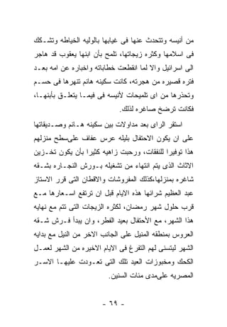 ‫ﻤﻥ ﺃﻨﻴﺴﻪ ﻭﺘﺘﺤﺩﺙ ﻋﻨﻬﺎ ﻓﻰ ﻏﻴﺎﺒﻬﺎ ﺒﺎﻟﻭﻟﻴﻪ ﺍﻟﺨﻴﺎﻁﻪ ﻭﺘﺸـﻜﻙ‬
‫ﻓﻰ ﺍﺴﻼﻤﻬﺎ ﻭﻜﺜﺭﻩ ﺯﻴﺠﺎﺘﻬﺎ، ﺘﻠﻤﺢ ﺒﺄﻥ ﺍﺒﻨﻬﺎ ﻴﻌﻘﻭﺏ ﻗﺩ ﻫﺎﺠﺭ‬
‫ﺍﻟﻰ ﺍﺴﺭﺍﺌﻴل ﻭﺍﻻ ﻟﻤﺎ ﺍﻨﻘﻁﻌﺕ ﺨﻁﺎﺒﺎﺘﻪ ﻭﺍﺨﺒﺎﺭﻩ ﻋﻥ ﺍﻤﻪ ﺒﻌـﺩ‬
‫ﻓﺘﺭﻩ ﻗﺼﻴﺭﻩ ﻤﻥ ﻫﺠﺭﺘﻪ، ﻜﺎﻨﺕ ﺴﻜﻴﻨﻪ ﻫﺎﻨﻡ ﺘﻨﻬﺭﻫﺎ ﻓﻰ ﺤﺴـﻡ‬
‫ﻭﺘﺤﺫﺭﻫﺎ ﻤﻥ ﺍﻯ ﺘﻠﻤﻴﺤﺎﺕ ﻷﻨﻴﺴﻪ ﻓﻰ ﻓﻴﻤـﺎ ﻴﺘﻌﻠـﻕ ﺒﺄﺒﻨﻬـﺎ،‬
                            ‫ﻓﻜﺎﻨﺕ ﺘﺭﻀﺦ ﺼﺎﻏﺭﻩ ﻟﺫﻟﻙ.‬
‫ﺍﺴﺘﻘﺭ ﺍﻟﺭﺍﻯ ﺒﻌﺩ ﻤﺩﺍﻭﻻﺕ ﺒﻴﻥ ﺴﻜﻴﻨﻪ ﻫـﺎﻨﻡ ﻭﺼـﺩﻴﻘﺎﺘﻬﺎ‬
‫ﻋﻠﻰ ﺍﻥ ﻴﻜﻭﻥ ﺍﻻﺤﺘﻔﺎل ﺒﻠﻴﻠﻪ ﻋﺭﺱ ﻋﻔﺎﻑ ﻋﻠﻰﺴﻁﺢ ﻤﻨﺯﻟﻬﻡ‬
‫ﻫﺫﺍ ﺘﻭﻓﻴﺭﺍ ﻟﻠﻨﻔﻘﺎﺕ، ﻭﺭﺤﺒﺕ ﺯﺍﻫﻴﻪ ﻜﺜﻴﺭﺍ ﺒﺄﻥ ﻴﻜﻭﻥ ﺘﺨـﺯﻴﻥ‬
‫ﺍﻻﺜﺎﺙ ﺍﻟﺫﻯ ﻴﺘﻡ ﺍﻨﺘﻬﺎﺀ ﻤﻥ ﺘﺸﻐﻴﻠﻪ ﺒـﻭﺭﺵ ﺍﻟﻨﺠـﺎﺭﻩ ﺒﺸـﻘﻪ‬
‫ﺸﺎﻏﺭﻩ ﺒﻤﻨﺯﻟﻬﺎ،ﻜﺫﻟﻙ ﺍﻟﻤﻔﺭﻭﺸﺎﺕ ﻭﺍﻻﻗﻁﺎﻥ ﺍﻟﺘﻰ ﻗﺭﺭ ﺍﻻﺴﺘﺎﺯ‬
‫ﻋﺒﺩ ﺍﻟﻌﻅﻴﻡ ﺸﺭﺍﺌﻬﺎ ﻫﺫﻩ ﺍﻻﻴﺎﻡ ﻗﺒل ﺍﻥ ﺘﺭﺘﻔﻊ ﺍﺴـﻌﺎﺭﻫﺎ ﻤـﻊ‬
‫ﻗﺭﺏ ﺤﻠﻭل ﺸﻬﺭ ﺭﻤﻀﺎﻥ، ﻟﻜﺜﺭﻩ ﺍﻟﺯﻴﺠﺎﺕ ﺍﻟﺘﻰ ﺘﺘﻡ ﻤﻊ ﻨﻬﺎﻴﻪ‬
‫ﻫﺫﺍ ﺍﻟﺸﻬﺭ، ﻤﻊ ﺍﻷﺤﺘﻔﺎل ﺒﻌﻴﺩ ﺍﻟﻔﻁﺭ، ﻭﺍﻥ ﻴﺒﺩﺃ ﻓـﺭﺵ ﺸـﻘﻪ‬
‫ﺍﻟﻌﺭﻭﺱ ﺒﻤﻨﻁﻘﻪ ﺍﻟﻤﻨﻴل ﻋﻠﻰ ﺍﻟﺠﺎﻨﺏ ﺍﻻﺨﺭ ﻤﻥ ﺍﻟﻨﻴل ﻤﻊ ﺒﺩﺍﻴﻪ‬
‫ﺍﻟﺸﻬﺭ ﻟﻴﺘﺴﻨﻰ ﻟﻬﻡ ﺍﻟﺘﻔﺭﻍ ﻓﻰ ﺍﻻﻴﺎﻡ ﺍﻻﺨﻴﺭﻩ ﻤﻥ ﺍﻟﺸﻬﺭ ﻟﻌﻤـل‬
‫ﺍﻟﻜﺤﻙ ﻭﻤﺨﺒﻭﺯﺍﺕ ﺍﻟﻌﻴﺩ ﺘﻠﻙ ﺍﻟﺘﻰ ﺘﻌـﻭﺩﺕ ﻋﻠﻴﻬـﺎ ﺍﻻﺴـﺭ‬
                         ‫ﺍﻟﻤﺼﺭﻴﻪ ﻋﻠﻰﻤﺩﻯ ﻤﺌﺎﺕ ﺍﻟﺴﻨﻴﻥ.‬


                       ‫- ٩٦ -‬
 