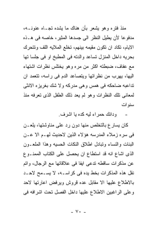 ‫ﻤﻨﺫ ﻓﺘﺭﻩ ﻭﻫﻭ ﻴﺸﻌﺭ ﺒﺄﻥ ﻫﻨﺎﻙ ﻤﺎ ﻴﺸﺩﻩ ﺘﺠـﺎﻩ ﻋﻨﻭﻨـﻪ،‬
‫ﻤﺩﻓﻭﻋﺎ ﻷﻥ ﻴﻁﻴل ﺍﻟﻨﻅﺭ ﺍﻟﻰ ﺠﺴﺩﻫﺎ ﺍﻟﻤﺜﻴﺭ، ﺨﺎﺼﻪ ﻓﻰ ﻫـﺫﻩ‬
‫ﺍﻻﻴﺎﻡ، ﺘﻜﺎﺩ ﺍﻥ ﺘﻜﻭﻥ ﻤﻘﻴﻤﻪ ﺒﻴﻨﻬﻡ، ﺘﺨﻠﻊ ﺍﻟﻤﻼﻴﻪ ﺍﻟﻠﻑ ﻭﺘﺘﺤﺭﻙ‬
‫ﺒﺤﺭﻴﻪ ﺩﺍﺨل ﺍﻟﻤﻨﺯل ﺘﺴﺎﻋﺩ ﻭﺍﻟﺩﺘﻪ ﻓﻰ ﺍﻟﻤﻁﺒﺦ ﺍﻭ ﻓﻰ ﺠﻠﺴﺎ ﺘﻬﺎ‬
‫ﻤﻊ ﻋﻔﺎﻑ، ﻀﺒﻁﺘﻪ ﺍﻜﺜﺭ ﻤﻥ ﻤﺭﻩ ﻭﻫﻭ ﻴﺨﺘﻠﺱ ﻨﻅﺭﺍﺕ ﺍﺸﺘﻬﺎﺀ‬
‫ﺍﻟﻴﻬﺎ، ﻴﻬﺭﺏ ﻤﻥ ﻨﻅﺭﺍﺘﻬﺎ ﻭﻴﺘﺼﺎﻋﺩ ﺍﻟﺩﻡ ﻓﻰ ﺭﺍﺴﻪ، ﺘﺘﻌﻤﺩ ﺍﻥ‬
‫ﺘﺩﺍﻋﺒﻪ ﻀﺎﺤﻜﻪ ﻓﻰ ﻫﻤﺱ ﻭﻫﻰ ﻤﺩﺭﻜﻪ ﻭﻻ ﺸﻙ ﺒﻐﺭﻴﺯﻩ ﺍﻻﻨﺜﻰ‬
‫ﻟﻤﻌﺎﻨﻰ ﺘﻠﻙ ﺍﻟﻨﻅﺭﺍﺕ ﻭﻫﻭ ﻟﻡ ﻴﻌﺩ ﺫﻟﻙ ﺍﻟﻁﻔل ﺍﻟﺫﻯ ﺘﻌﺭﻓﻪ ﻤﻨﺫ‬
                                                 ‫ﺴﻨﻭﺍﺕ‬
                 ‫ﻭﺩﺍﻨﻙ ﺤﻤﺭﺍﺀ ﻟﻴﻪ ﻜﺩﻩ ﻴﺎ ﺍﺸﺭﻑ.‬      ‫-‬
‫ﻜﺎﻥ ﻴﺴﺎﺭﻉ ﺒﺎﻟﺘﺨﻠﺹ ﻤﻨﻬﺎ ﺩﻭﻥ ﺭﺩ ﻋﻠﻰ ﻤﻨﺎﻭﺸﺘﻬﺎ، ﻴﻠﻌـﻥ‬
‫ﻓﻰ ﺴﺭﻩ ﺯﻤﻼﺀ ﺍﻟﻤﺩﺭﺴﻪ ﻫﺅﻻﺀ ﺍﻟﺫﻴﻥ ﻻﺤﺩﻴﺙ ﻟﻬـﻡ ﺍﻻ ﻋـﻥ‬
‫ﺍﻟﺒﻨﺎﺕ ﻭﺍﻟﻨﺴﺎﺀ ﻭﺘﺒﺎﺩل ﺍﻁﻼﻕ ﺍﻟﻨﻜﺎﺕ ﺍﻟﺤﺴﻴﻪ ﻭﻫﺫﺍ ﺍﻟﻤﻠﻌـﻭﻥ‬
‫ﺍﻟﺫﻯ ﺍﺸﺎﻉ ﺍﻨﻪ ﻗﺩ ﺍﺴﺘﻁﺎﻉ ﺍﻥ ﻴﺤﺼل ﻋﻠﻰ ﺍﻟﻜﺘﺎﺏ ﺍﻟﻤﻤﻨـﻭﻉ‬
‫ﻋﻥ ﻤﺫﻜﺭﺍﺕ ﺴﺎﻗﻁﻪ ﺘﺩﻋﻰ ﺍﻴﻔﺎ ﻓﻰ ﻋﻼﻗﺎﺘﻬﺎ ﻤﻊ ﺍﻟﺭﺠﺎل، ﻭﺍﺘﻡ‬
‫ﻨﻘل ﻫﺫﻩ ﺍﻟﻤﺫﻜﺭﺍﺕ ﺒﺨﻁ ﻴﺩﻩ ﻓﻰ ﻜﺭﺍﺴـﻪ، ﻻ ﻴﺴـﻤﺢ ﻻﺤـﺩ‬
‫ﺒﺎﻻﻁﻼﻉ ﻋﻠﻴﻬﺎ ﺍﻻ ﻤﻘﺎﺒل ﻋﺩﻩ ﻗﺭﻭﺵ ﻭﻴﺭﻓﺽ ﺍﻋﺎﺭﺘﻬﺎ ﻻﺤﺩ‬
‫ﻭﻋﻠﻰ ﺍﻟﺭﺍﻏﺒﻴﻥ ﺍﻻﻁﻼﻉ ﻋﻠﻴﻬﺎ ﺩﺍﺨل ﺍﻟﻔﺼل ﺘﺤﺕ ﺍﺸﺭﺍﻓﻪ ﻓﻰ‬


                        ‫- ٠٧ -‬
 