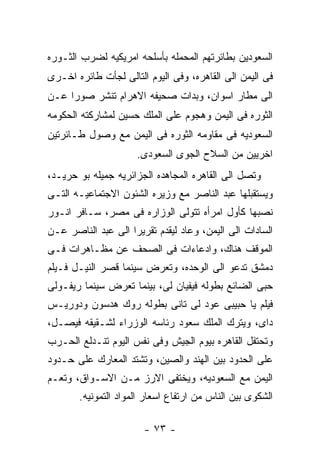 ‫ﺍﻟﺴﻌﻭﺩﻴﻥ ﺒﻁﺎﺌﺭﺘﻬﻡ ﺍﻟﻤﺤﻤﻠﻪ ﺒﺄﺴﻠﺤﻪ ﺍﻤﺭﻴﻜﻴﻪ ﻟﻀﺭﺏ ﺍﻟﺜـﻭﺭﻩ‬
‫ﻓﻰ ﺍﻟﻴﻤﻥ ﺍﻟﻰ ﺍﻟﻘﺎﻫﺭﻩ، ﻭﻓﻰ ﺍﻟﻴﻭﻡ ﺍﻟﺘﺎﻟﻰ ﻟﺠﺄﺕ ﻁﺎﺌﺭﻩ ﺍﺨـﺭﻯ‬
‫ﺍﻟﻰ ﻤﻁﺎﺭ ﺍﺴﻭﺍﻥ، ﻭﺒﺩﺍﺕ ﺼﺤﻴﻔﻪ ﺍﻻﻫﺭﺍﻡ ﺘﻨﺸﺭ ﺼﻭﺭﺍ ﻋـﻥ‬
‫ﺍﻟﺜﻭﺭﻩ ﻓﻰ ﺍﻟﻴﻤﻥ ﻭﻫﺠﻭﻡ ﻋﻠﻰ ﺍﻟﻤﻠﻙ ﺤﺴﻴﻥ ﻟﻤﺸﺎﺭﻜﺘﻪ ﺍﻟﺤﻜﻭﻤﻪ‬
‫ﺍﻟﺴﻌﻭﺩﻴﻪ ﻓﻰ ﻤﻘﺎﻭﻤﻪ ﺍﻟﺜﻭﺭﻩ ﻓﻰ ﺍﻟﻴﻤﻥ ﻤﻊ ﻭﺼﻭل ﻁـﺎﺌﺭﺘﻴﻥ‬
                     ‫ﺍﺨﺭﻴﻴﻥ ﻤﻥ ﺍﻟﺴﻼﺡ ﺍﻟﺠﻭﻯ ﺍﻟﺴﻌﻭﺩﻯ.‬
‫ﻭﺘﺼل ﺍﻟﻰ ﺍﻟﻘﺎﻫﺭﻩ ﺍﻟﻤﺠﺎﻫﺩﻩ ﺍﻟﺠﺯﺍﺌﺭﻴﻪ ﺠﻤﻴﻠﻪ ﺒﻭ ﺤﺭﻴـﺩ،‬
‫ﻭﻴﺴﺘﻘﺒﻠﻬﺎ ﻋﺒﺩ ﺍﻟﻨﺎﺼﺭ ﻤﻊ ﻭﺯﻴﺭﻩ ﺍﻟﺸﺌﻭﻥ ﺍﻻﺠﺘﻤﺎﻋﻴـﻪ ﺍﻟﺘـﻰ‬
‫ﻨﺼﺒﻬﺎ ﻜﺄﻭل ﺍﻤﺭﺃﻩ ﺘﺘﻭﻟﻰ ﺍﻟﻭﺯﺍﺭﻩ ﻓﻰ ﻤﺼﺭ، ﺴـﺎﻓﺭ ﺍﻨـﻭﺭ‬
‫ﺍﻟﺴﺎﺩﺍﺕ ﺍﻟﻰ ﺍﻟﻴﻤﻥ، ﻭﻋﺎﺩ ﻟﻴﻘﺩﻡ ﺘﻘﺭﻴﺭﺍ ﺍﻟﻰ ﻋﺒﺩ ﺍﻟﻨﺎﺼﺭ ﻋـﻥ‬
‫ﺍﻟﻤﻭﻗﻑ ﻫﻨﺎﻙ، ﻭﺍﺩﻋﺎﺀﺍﺕ ﻓﻰ ﺍﻟﺼﺤﻑ ﻋﻥ ﻤﻅـﺎﻫﺭﺍﺕ ﻓـﻰ‬
‫ﺩﻤﺸﻕ ﺘﺩﻋﻭ ﺍﻟﻰ ﺍﻟﻭﺤﺩﻩ، ﻭﺘﻌﺭﺽ ﺴﻴﻨﻤﺎ ﻗﺼﺭ ﺍﻟﻨﻴـل ﻓـﻴﻠﻡ‬
‫ﺤﺒﻰ ﺍﻟﻀﺎﺌﻊ ﺒﻁﻭﻟﻪ ﻓﻴﻔﻴﺎﻥ ﻟﻰ، ﺒﻴﻨﻤﺎ ﺘﻌﺭﺽ ﺴﻴﻨﻤﺎ ﺭﻴﻔـﻭﻟﻰ‬
‫ﻓﻴﻠﻡ ﻴﺎ ﺤﺒﻴﺒﻰ ﻋﻭﺩ ﻟﻰ ﺘﺎﻨﻰ ﺒﻁﻭﻟﻪ ﺭﻭﻙ ﻫﺩﺴﻭﻥ ﻭﺩﻭﺭﻴـﺱ‬
‫ﺩﺍﻯ، ﻭﻴﺘﺭﻙ ﺍﻟﻤﻠﻙ ﺴﻌﻭﺩ ﺭﺌﺎﺴﻪ ﺍﻟﻭﺯﺭﺍﺀ ﻟﺸـﻘﻴﻘﻪ ﻓﻴﺼـل،‬
‫ﻭﺘﺤﺘﻔل ﺍﻟﻘﺎﻫﺭﻩ ﺒﻴﻭﻡ ﺍﻟﺠﻴﺵ ﻭﻓﻰ ﻨﻔﺱ ﺍﻟﻴﻭﻡ ﺘﻨـﺩﻟﻊ ﺍﻟﺤـﺭﺏ‬
‫ﻋﻠﻰ ﺍﻟﺤﺩﻭﺩ ﺒﻴﻥ ﺍﻟﻬﻨﺩ ﻭﺍﻟﺼﻴﻥ، ﻭﺘﺸﺘﺩ ﺍﻟﻤﻌﺎﺭﻙ ﻋﻠﻰ ﺤـﺩﻭﺩ‬
‫ﺍﻟﻴﻤﻥ ﻤﻊ ﺍﻟﺴﻌﻭﺩﻴﻪ، ﻭﻴﺨﺘﻔﻰ ﺍﻻﺭﺯ ﻤـﻥ ﺍﻻﺴـﻭﺍﻕ، ﻭﺘﻌـﻡ‬
       ‫ﺍﻟﺸﻜﻭﻯ ﺒﻴﻥ ﺍﻟﻨﺎﺱ ﻤﻥ ﺍﺭﺘﻔﺎﻉ ﺍﺴﻌﺎﺭ ﺍﻟﻤﻭﺍﺩ ﺍﻟﺘﻤﻭﻨﻴﻪ.‬

                       ‫- ٣٧ -‬
 