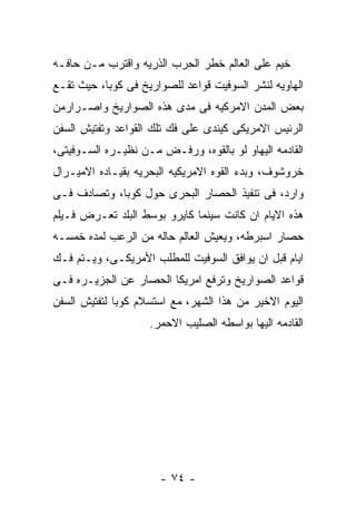 ‫ﺨﻴﻡ ﻋﻠﻰ ﺍﻟﻌﺎﻟﻡ ﺨﻁﺭ ﺍﻟﺤﺭﺏ ﺍﻟﺫﺭﻴﻪ ﻭﺍﻗﺘﺭﺏ ﻤـﻥ ﺤﺎﻓـﻪ‬
‫ﺍﻟﻬﺎﻭﻴﻪ ﻟﻨﺸﺭ ﺍﻟﺴﻭﻓﻴﺕ ﻗﻭﺍﻋﺩ ﻟﻠﺼﻭﺍﺭﻴﺦ ﻓﻰ ﻜﻭﺒﺎ، ﺤﻴﺙ ﺘﻘـﻊ‬
‫ﺒﻌﺽ ﺍﻟﻤﺩﻥ ﺍﻻﻤﺭﻜﻴﻪ ﻓﻰ ﻤﺩﻯ ﻫﺫﻩ ﺍﻟﺼﻭﺍﺭﻴﺦ ﻭﺍﺼـﺭﺍﺭﻤﻥ‬
‫ﺍﻟﺭﺌﻴﺱ ﺍﻻﻤﺭﻴﻜﻰ ﻜﻴﻨﺩﻯ ﻋﻠﻰ ﻓﻙ ﺘﻠﻙ ﺍﻟﻘﻭﺍﻋﺩ ﻭﺘﻔﺘﻴﺵ ﺍﻟﺴﻔﻥ‬
‫ﺍﻟﻘﺎﺩﻤﻪ ﺍﻟﻴﻬﺎﻭ ﻟﻭ ﺒﺎﻟﻘﻭﻩ، ﻭﺭﻓـﺽ ﻤـﻥ ﻨﻅﻴـﺭﻩ ﺍﻟﺴـﻭﻓﻴﺘﻰ،‬
‫ﺨﺭﻭﺸﻭﻑ، ﻭﺒﺩﺀ ﺍﻟﻘﻭﻩ ﺍﻻﻤﺭﻴﻜﻴﻪ ﺍﻟﺒﺤﺭﻴﻪ ﺒﻘﻴـﺎﺩﻩ ﺍﻻﻤﻴـﺭﺍل‬
‫ﻭﺍﺭﺩ، ﻓﻰ ﺘﻨﻔﻴﺫ ﺍﻟﺤﺼﺎﺭ ﺍﻟﺒﺤﺭﻯ ﺤﻭل ﻜﻭﺒﺎ، ﻭﺘﺼﺎﺩﻑ ﻓـﻰ‬
‫ﻫﺫﻩ ﺍﻻﻴﺎﻡ ﺍﻥ ﻜﺎﻨﺕ ﺴﻴﻨﻤﺎ ﻜﺎﻴﺭﻭ ﺒﻭﺴﻁ ﺍﻟﺒﻠﺩ ﺘﻌـﺭﺽ ﻓـﻴﻠﻡ‬
‫ﺤﺼﺎﺭ ﺍﺴﺒﺭﻁﻪ، ﻭﻴﻌﻴﺵ ﺍﻟﻌﺎﻟﻡ ﺤﺎﻟﻪ ﻤﻥ ﺍﻟﺭﻋﺏ ﻟﻤﺩﻩ ﺨﻤﺴـﻪ‬
‫ﺍﻴﺎﻡ ﻗﺒل ﺍﻥ ﻴﻭﺍﻓﻕ ﺍﻟﺴﻭﻓﻴﺕ ﻟﻠﻤﻁﻠﺏ ﺍﻷﻤﺭﻴﻜـﻰ، ﻭﻴـﺘﻡ ﻓـﻙ‬
‫ﻗﻭﺍﻋﺩ ﺍﻟﺼﻭﺍﺭﻴﺦ ﻭﺘﺭﻓﻊ ﺍﻤﺭﻴﻜﺎ ﺍﻟﺤﺼﺎﺭ ﻋﻥ ﺍﻟﺠﺯﻴـﺭﻩ ﻓـﻰ‬
‫ﺍﻟﻴﻭﻡ ﺍﻻﺨﻴﺭ ﻤﻥ ﻫﺫﺍ ﺍﻟﺸﻬﺭ، ﻤﻊ ﺍﺴﺘﺴﻼﻡ ﻜﻭﺒﺎ ﻟﺘﻔﺘﻴﺵ ﺍﻟﺴﻔﻥ‬
                    ‫ﺍﻟﻘﺎﺩﻤﻪ ﺍﻟﻴﻬﺎ ﺒﻭﺍﺴﻁﻪ ﺍﻟﺼﻠﻴﺏ ﺍﻻﺤﻤﺭ.‬




                      ‫- ٤٧ -‬
 