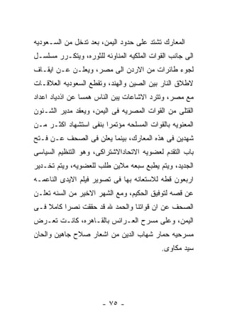 ‫ﺍﻟﻤﻌﺎﺭﻙ ﺘﺸﺘﺩ ﻋﻠﻰ ﺤﺩﻭﺩ ﺍﻟﻴﻤﻥ، ﺒﻌﺩ ﺘﺩﺨل ﻤﻥ ﺍﻟﺴـﻌﻭﺩﻴﻪ‬
‫ﺍﻟﻰ ﺠﺎﻨﺏ ﺍﻟﻘﻭﺍﺕ ﺍﻟﻤﻠﻜﻴﻪ ﺍﻟﻤﻨﺎﻭﺌﻪ ﻟﻠﺜﻭﺭﻩ، ﻭﻴﺘﻜـﺭﺭ ﻤﺴﻠﺴـل‬
‫ﻟﺠﻭﺀ ﻁﺎﺌﺭﺍﺕ ﻤﻥ ﺍﻻﺭﺩﻥ ﺍﻟﻰ ﻤﺼﺭ، ﻭﻴﻌﻠـﻥ ﻋـﻥ ﺍﻴﻘـﺎﻑ‬
‫ﻻﻁﻼﻕ ﺍﻟﻨﺎﺭ ﺒﻴﻥ ﺍﻟﺼﻴﻥ ﻭﺍﻟﻬﻨﺩ، ﻭﺘﻘﻁﻊ ﺍﻟﺴﻌﻭﺩﻴﻪ ﺍﻟﻌﻼﻗـﺎﺕ‬
‫ﻤﻊ ﻤﺼﺭ، ﻭﺘﺘﺭﺩ ﺍﻻﺸﺎﻋﺎﺕ ﻴﺒﻥ ﺍﻟﻨﺎﺱ ﻫﻤﺴﺎ ﻋﻥ ﺍﺫﺩﻴﺎﺩ ﺍﻋﺩﺍﺩ‬
‫ﺍﻟﻘﺘﻠﻰ ﻤﻥ ﺍﻟﻘﻭﺍﺕ ﺍﻟﻤﺼﺭﻴﻪ ﻓﻰ ﺍﻟﻴﻤﻥ، ﻭﻴﻌﻘﺩ ﻤﺩﻴﺭ ﺍﻟﺸـﺌﻭﻥ‬
‫ﺍﻟﻤﻌﻨﻭﻴﻪ ﺒﺎﻟﻘﻭﺍﺕ ﺍﻟﻤﺴﻠﺤﻪ ﻤﺅﺘﻤﺭﺍ ﺒﻨﻔﻰ ﺍﺴﺘﺸﻬﺎﺩ ﺍﻜﺜـﺭ ﻤـﻥ‬
‫ﺸﻬﺩﻴﻥ ﻓﻰ ﻫﺫﻩ ﺍﻟﻤﻌﺎﺭﻙ، ﺒﻴﻨﻤﺎ ﻴﻌﻠﻥ ﻓﻰ ﺍﻟﺼﺤﻑ ﻋـﻥ ﻓـﺘﺢ‬
‫ﺒﺎﺏ ﺍﻟﺘﻘﺩﻡ ﻟﻌﻀﻭﻴﻪ ﺍﻻﺘﺤﺎﺩﺍﻻﺸﺘﺭﺍﻜﻰ، ﻭﻫﻭ ﺍﻟﺘﻨﻅﻴﻡ ﺍﻟﺴﻴﺎﺴﻰ‬
‫ﺍﻟﺠﺩﻴﺩ، ﻭﻴﺘﻡ ﻴﻁﺒﻊ ﺴﺒﻌﻪ ﻤﻼﻴﻥ ﻁﻠﺏ ﻟﻠﻌﻀﻭﻴﻪ، ﻭﻴﺘﻡ ﺘﺨـﺩﻴﺭ‬
‫ﺍﺭﺒﻌﻭﻥ ﻗﻁﻪ ﻟﻼﺴﺘﻌﺎﻨﻪ ﺒﻬﺎ ﻓﻰ ﺘﺼﻭﻴﺭ ﻓﻴﻠﻡ ﺍﻻﻴﺩﻯ ﺍﻟﻨﺎﻋﻤـﻪ‬
‫ﻋﻥ ﻗﺼﻪ ﻟﺘﻭﻓﻴﻕ ﺍﻟﺤﻜﻴﻡ، ﻭﻤﻊ ﺍﻟﺸﻬﺭ ﺍﻻﺨﻴﺭ ﻤﻥ ﺍﻟﺴﻨﻪ ﺘﻌﻠـﻥ‬
‫ﺍﻟﺼﺤﻑ ﻋﻥ ﺍﻥ ﻗﻭﺍﺘﻨﺎ ﻭﺍﻟﺤﻤﺩ ﷲ ﻗﺩ ﺤﻘﻘﺕ ﻨﺼﺭﺍ ﻜﺎﻤﻼ ﻓـﻰ‬
‫ﺍﻟﻴﻤﻥ، ﻭﻋﻠﻰ ﻤﺴﺭﺡ ﺍﻟﻌـﺭﺍﺌﺱ ﺒﺎﻟﻘـﺎﻫﺭﻩ، ﻜﺎﻨـﺕ ﺘﻌـﺭﺽ‬
‫ﻤﺴﺭﺤﻴﻪ ﺤﻤﺎﺭ ﺸﻬﺎﺏ ﺍﻟﺩﻴﻥ ﻤﻥ ﺍﺸﻌﺎﺭ ﺼﻼﺡ ﺠﺎﻫﻴﻥ ﻭﺍﻟﺤﺎﻥ‬
                                            ‫ﺴﻴﺩ ﻤﻜﺎﻭﻯ.‬




                       ‫- ٥٧ -‬
 