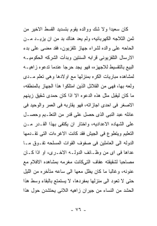 ‫ﻜﺎﻥ ﺴﻌﻴﺩﺍ ﻭﻻ ﺸﻙ ﻭﻭﺍﻟﺩﻩ ﻴﻘﻭﻡ ﺒﺘﺴﺩﻴﺩ ﺍﻟﻘﺴﻁ ﺍﻻﺨﻴﺭ ﻤﻥ‬
‫ﺜﻤﻥ ﺍﻟﺜﻼﺠﻪ ﺍﻟﻜﻬﺭﺒﺎﺌﻴﻪ، ﻭﻟﻡ ﻴﻌﺩ ﻫﻨﺎﻙ ﺒﺩ ﻤﻥ ﺍﻥ ﻴﺯﻴـﺩ ﻤـﻥ‬
‫ﺍﻟﺤﺎﺤﻪ ﻋﻠﻰ ﻭﺍﻟﺩﻩ ﻟﺸﺭﺍﺀ ﺠﻬﺎﺯ ﺘﻠﻔﺯﻴﻭﻥ، ﻓﻘﺩ ﻤﻀﻰ ﻋﻠﻰ ﺒﺩﺀ‬
‫ﺍﻻﺭﺴﺎل ﺍﻟﺘﻠﻔﺯﻴﻭﻨﻰ ﻗﺭﺍﺒﻪ ﺍﻟﺴﻨﺘﻴﻥ ﻭﺒﺩﺃﺕ ﺍﻟﺸﺭﻜﻪ ﺍﻟﺤﻜﻭﻤﻴـﻪ‬
‫ﺍﻟﺒﻴﻊ ﺒﺎﻟﺘﻘﺴﻴﻁ ﻟﻼﺠﻬﺯﻩ، ﻓﻬﻭ ﻴﺠﺩ ﺤﺭﺠﺎ ﻋﻨﺩﻤﺎ ﺘﺩﻋﻭﻩ ﺯﺍﻫﻴـﻪ‬
‫ﻟﻤﺸﺎﻫﺩﻩ ﻤﺒﺎﺭﻴﺎﺕ ﺍﻟﻜﺭﻩ ﺒﻤﻨﺯﻟﻬﺎ ﻤﻊ ﺍﻭﻻﺩﻫﺎ ﻭﻫﻰ ﺘﻌﻠﻡ ﻤـﺩﻯ‬
‫ﻭﻟﻌﻪ ﺒﻬﺎ، ﻓﻬﻰ ﻤﻥ ﺍﻟﻘﻼﺌل ﺍﻟﺫﻴﻥ ﺍﻤﺘﻠﻜﻭﺍ ﻫﺫﺍ ﺍﻟﺠﻬﺎﺯ ﺒﺎﻟﻤﻨﻁﻘﻪ،‬
‫ﻤﺎ ﻜﺎﻥ ﻟﻴﻘﺒل ﻤﺜل ﻫﺫﻩ ﺍﻟﺩﻋﻭﻩ ﺍﻻ ﺍﺫﺍ ﻜﺎﻥ ﺤﻤﺩﻯ ﺸﻘﻴﻕ ﺯﻴﻨﻬﻡ‬
‫ﺍﻻﺼﻐﺭ ﻓﻰ ﺍﺤﺩﻯ ﺍﺠﺎﺯﺍﺘﻪ، ﻓﻬﻭ ﻴﻘﺎﺭﺒﻪ ﻓﻰ ﺍﻟﻌﻤﺭ ﻭﺍﻟﻭﺤﻴﺩ ﻓﻰ‬
‫ﻋﺎﺌﻠﻪ ﻋﺒﺩ ﺍﻟﻨﺒﻰ ﺍﻟﺫﻯ ﺤﺼل ﻋﻠﻰ ﻗﺩﺭ ﻤﻥ ﺍﻟﺘﻌﻠـﻴﻡ ﻭﺤﺼـل‬
‫ﻋﻠﻰ ﺍﻟﺸﻬﺎﺩﻩ ﺍﻻﻋﺩﺍﺩﻴﻪ، ﻭﺍﺨﺘﺎﺭ ﺍﻥ ﻴﻜﺘﻔﻰ ﺒﻬﺫﺍ ﺍﻟﻘـﺩﺭ ﻤـﻥ‬
‫ﺍﻟﺘﻌﻠﻴﻡ ﻭﻴﺘﻁﻭﻉ ﻓﻰ ﺍﻟﺠﻴﺵ ﻓﻘﺩ ﻜﺎﻨﺕ ﺍﻻﻏﺭﺀﺍﺕ ﺍﻟﺘﻰ ﺘﻘـﺩﻤﻬﺎ‬
‫ﺍﻟﺩﻭﻟﻪ ﺍﻟﻰ ﺍﻟﻌﺎﻤﻠﻴﻥ ﻓﻰ ﺼﻔﻭﻑ ﺍﻟﻘﻭﺍﺕ ﺍﻟﻤﺴﻠﺤﻪ ﺘﻔـﻭﻕ ﻤـﺎ‬
‫ﻋﺩﺍﻫﺎ ﻓﻰ ﺍﻯ ﻤﻥ ﻭﻅـﺎﺌﻑ ﺍﻟﺩﻭﻟـﻪ ﺍﻻﺨـﺭﻯ، ﺍﻭ ﺍﺫﺍ ﻜـﺎﻥ‬
‫ﻤﺼﺎﺤﺒﺎ ﻟﺸﻘﻴﻘﺘﻪ ﻋﻔﺎﻑ ﺍﻟﺘﻰﻜﺎﻨﺕ ﻤﻐﺭﻤﻪ ﺒﻤﺸﺎﻫﺩﻩ ﺍﻻﻓﻼﻡ ﻤﻊ‬
‫ﻋﻨﻭﻨﻪ، ﻭﻏﺎﻟﺒﺎ ﻤﺎ ﻜﺎﻥ ﻴﻅل ﻤﻌﻬﺎ ﺍﻟﻰ ﺴﺎﻋﻪ ﻤﺘﺄﺨﺭﻩ ﻤﻥ ﺍﻟﻠﻴل‬
‫ﺤﺘﻰ ﻻ ﺘﻌﻭﺩ ﺍﻟﻰ ﻤﻨﺯﻟﻬﺎ ﺒﻤﻔﺭﺩﻫﺎ، ﻻ ﻴﺴﺘﻤﺘﻊ ﺒﺎﻟﺒﻘﺎﺀ ﻭﺴﻁ ﻫﺫﺍ‬
‫ﺍﻟﺤﺸﺩ ﻤﻥ ﺍﻟﻨﺴﺎﺀ ﻤﻥ ﺠﻴﺭﺍﻥ ﺯﺍﻫﻴﻪ ﺍﻟﻼﺌﻰ ﻴﺤﺘﺸﺩﻥ ﺤﻭل ﻫﺫﺍ‬


                        ‫- ٦٧ -‬
 