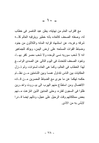 ‫- ٠١ -‬
‫ﻤﻊ ﺍﻗﺘﺭﺍﺏ ﺍﻟﻌﺎﻡ ﻤﻥ ﻨﻬﺎﻴﺘﻪ، ﻴﻌﻠﻥ ﻋﺒﺩ ﺍﻟﻨﺎﺼﺭ ﻓﻰ ﺨﻁﺎﺏ‬
‫ﻟﻪ، ﻭﺼﻔﺘﻪ ﺍﻟﺼﺤﻑ ﻜﺎﻟﻌﺎﺩﻩ ﺒﺄﻨﻪ ﺨﻁﻴﺭ ﻭﻴﺘﺭﻗﺒﻪ ﺍﻟﻌﺎﻟﻡ ﻜﻠـﻪ‬
‫ﺸﺭﻗﻪ ﻭﻏﺭﺒﻪ، ﻋﻥ ﺍﺴﺘﺸﻬﺎﺩ ﻗﺭﺍﺒﻪ ﺍﻟﻤﺎﺌﻪ ﻭﺍﻟﺜﻼﺜﻭﻥ ﻤﻥ ﺠﻨﻭﺩ‬
‫ﻭﻀﺒﺎﻁ ﺍﻟﻘﻭﺍﺕ ﺍﻟﻤﺴﻠﺤﻪ ﻋﻠﻰ ﺍﺭﺽ ﺍﻟﻴﻤﻥ، ﻭﻴﺅﻜﺩ ﻟﻠﺠﻤﺎﻫﻴﺭ‬
‫ﺍﻨﻪ ﻻ ﺸﻌﺏ ﺴﻭﺭﻴﻪ ﻨﺴﻰ ﺍﻟﻭﺤﺩﻩ ﻭﻻ ﺸﻌﺏ ﻤﺼﺭ ﻜﻔﺭ ﺒﻬـﺎ،‬
‫ﻭﺘﻌﻭﺩ ﺍﻟﺼﺤﻑ ﻟﺘﺘﺤﺩﺙ ﻓﻰ ﺍﻟﻴﻭﻡ ﺍﻟﺘﺎﻟﻰ ﻋﻥ ﺍﻟﺼﺩﻯ ﺍﻟﻭﺍﺴـﻊ‬
‫ﻟﻬﺫﺍ ﺍﻟﺨﻁﺎﺏ ﻓﻰ ﺍﻟﻌﺎﻟﻡ، ﻭﻜﻤﺎ ﻫﻰ ﺍﻟﻌﺎﺩﻩ ﻟﺴﻨﻭﺍﺕ، ﻭﻟﻡ ﺘـﺯل‬
‫ﺍﻟﺤﻜﺎﻴﺎﺕ ﺒﻴﻥ ﺍﻟﻨﺎﺱ ﺘﺘﺩﺍﻭل ﻫﻤﺴﺎ ﻭﺒﻴﻥ ﺍﻟﺸﺎﻤﺘﻴﻥ ﻤـﻥ ﻨﻅـﺎﻡ‬
‫ﺤﻜﻤﻪ ﺘﻬﻜﻤﺎ ﻋﻥ ﻤﺎ ﺠﺭﻯ ﻤﻊ ﺍﻟﻀﺒﺎﻁ ﺍﻟﻤﺼﺭﻴﻥ ﻤـﻥ ﻗـﺎﺩﻩ‬
‫ﺍﻻﻨﻔﺼﺎل ﻭﻤﻥ ﺍﺴﺘﻁﺎﻉ ﻤﻨﻬﻡ ﺍﻟﻬﺭﺏ ﺍﻟﻰ ﺒﻴـﺭﻭﺕ ﻭﺍﺨـﺭﻴﻥ‬
‫ﻅﻠﻭﺍ ﻓﻰ ﺍﻟﺴﺠﻭﻥ ﻟﻔﺘﺭﻩ، ﻭﺤﺘﻰ ﺍﻟﻤﺩﻨﻴﻥ ﺍﻟﺫﻴﻥ ﺍﻨﺘﺯﻋﺕ ﻤـﻨﻬﻡ‬
‫ﺒﻌﺽ ﻤﻤﺘﻠﻜﺎﺘﻬﻡ ﻭﻗﺕ ﺍﻟﺭﺤﻴل ﻋﻠﻰ ﻋﺠل، ﻭﻨﺎﻟﻬﻡ ﺍﻴﻀﺎ ﻗـﺩﺭﺍ‬
                                    ‫ﻻﺒﺄﺱ ﺒﻪ ﻤﻥ ﺍﻻﺫﻯ.‬




                       ‫- ٨٧ -‬
 