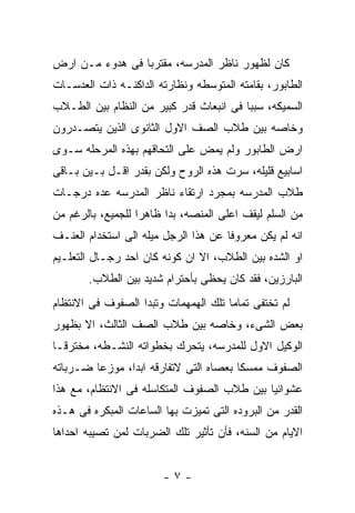 ‫ﻜﺎﻥ ﻟﻅﻬﻭﺭ ﻨﺎﻅﺭ ﺍﻟﻤﺩﺭﺴﻪ، ﻤﻘﺘﺭﺒﺎ ﻓﻰ ﻫﺩﻭﺀ ﻤـﻥ ﺍﺭﺽ‬
‫ﺍﻟﻁﺎﺒﻭﺭ، ﺒﻘﺎﻤﺘﻪ ﺍﻟﻤﺘﻭﺴﻁﻪ ﻭﻨﻅﺎﺭﺘﻪ ﺍﻟﺩﺍﻜﻨـﻪ ﺫﺍﺕ ﺍﻟﻌﺩﺴـﺎﺕ‬
‫ﺍﻟﺴﻤﻴﻜﻪ، ﺴﺒﺒﺎ ﻓﻰ ﺍﻨﺒﻌﺎﺙ ﻗﺩﺭ ﻜﺒﻴﺭ ﻤﻥ ﺍﻟﻨﻅﺎﻡ ﺒﻴﻥ ﺍﻟﻁـﻼﺏ‬
‫ﻭﺨﺎﺼﻪ ﺒﻴﻥ ﻁﻼﺏ ﺍﻟﺼﻑ ﺍﻻﻭل ﺍﻟﺜﺎﻨﻭﻯ ﺍﻟﺫﻴﻥ ﻴﺘﺼـﺩﺭﻭﻥ‬
‫ﺍﺭﺽ ﺍﻟﻁﺎﺒﻭﺭ ﻭﻟﻡ ﻴﻤﺽ ﻋﻠﻰ ﺍﻟﺘﺤﺎﻗﻬﻡ ﺒﻬﺫﻩ ﺍﻟﻤﺭﺤﻠﻪ ﺴـﻭﻯ‬
‫ﺍﺴﺎﺒﻴﻊ ﻗﻠﻴﻠﻪ، ﺴﺭﺕ ﻫﺫﻩ ﺍﻟﺭﻭﺡ ﻭﻟﻜﻥ ﺒﻘﺩﺭ ﺍﻗـل ﺒـﻴﻥ ﺒـﺎﻗﻰ‬
‫ﻁﻼﺏ ﺍﻟﻤﺩﺭﺴﻪ ﺒﻤﺠﺭﺩ ﺍﺭﺘﻘﺎﺀ ﻨﺎﻅﺭ ﺍﻟﻤﺩﺭﺴﻪ ﻋﺩﻩ ﺩﺭﺠـﺎﺕ‬
‫ﻤﻥ ﺍﻟﺴﻠﻡ ﻟﻴﻘﻑ ﺍﻋﻠﻰ ﺍﻟﻤﻨﺼﻪ، ﺒﺩﺍ ﻅﺎﻫﺭﺍ ﻟﻠﺠﻤﻴﻊ، ﺒﺎﻟﺭﻏﻡ ﻤﻥ‬
‫ﺍﻨﻪ ﻟﻡ ﻴﻜﻥ ﻤﻌﺭﻭﻓﺎ ﻋﻥ ﻫﺫﺍ ﺍﻟﺭﺠل ﻤﻴﻠﻪ ﺍﻟﻰ ﺍﺴﺘﺨﺩﺍﻡ ﺍﻟﻌﻨـﻑ‬
‫ﺍﻭ ﺍﻟﺸﺩﻩ ﺒﻴﻥ ﺍﻟﻁﻼﺏ، ﺍﻻ ﺍﻥ ﻜﻭﻨﻪ ﻜﺎﻥ ﺍﺤﺩ ﺭﺠـﺎل ﺍﻟﺘﻌﻠـﻴﻡ‬
       ‫ﺍﻟﺒﺎﺭﺯﻴﻥ، ﻓﻘﺩ ﻜﺎﻥ ﻴﺤﻅﻰ ﺒﺄﺤﺘﺭﺍﻡ ﺸﺩﻴﺩ ﺒﻴﻥ ﺍﻟﻁﻼﺏ.‬
‫ﻟﻡ ﺘﺨﺘﻔﻰ ﺘﻤﺎﻤﺎ ﺘﻠﻙ ﺍﻟﻬﻤﻬﻤﺎﺕ ﻭﺘﺒﺩﺍ ﺍﻟﺼﻔﻭﻑ ﻓﻰ ﺍﻻﻨﺘﻅﺎﻡ‬
‫ﺒﻌﺽ ﺍﻟﺸﻰﺀ، ﻭﺨﺎﺼﻪ ﺒﻴﻥ ﻁﻼﺏ ﺍﻟﺼﻑ ﺍﻟﺜﺎﻟﺙ، ﺍﻻ ﺒﻅﻬﻭﺭ‬
‫ﺍﻟﻭﻜﻴل ﺍﻻﻭل ﻟﻠﻤﺩﺭﺴﻪ، ﻴﺘﺤﺭﻙ ﺒﺨﻁﻭﺍﺘﻪ ﺍﻟﻨﺸـﻁﻪ، ﻤﺨﺘﺭﻗـﺎ‬
‫ﺍﻟﺼﻔﻭﻑ ﻤﻤﺴﻜﺎ ﺒﻌﺼﺎﻩ ﺍﻟﺘﻰ ﻻﺘﻔﺎﺭﻗﻪ ﺍﺒﺩﺍ، ﻤﻭﺯﻋﺎ ﻀـﺭﺒﺎﺘﻪ‬
‫ﻋﺸﻭﺍﺌﻴﺎ ﺒﻴﻥ ﻁﻼﺏ ﺍﻟﺼﻔﻭﻑ ﺍﻟﻤﺘﻜﺎﺴﻠﻪ ﻓﻰ ﺍﻻﻨﺘﻅﺎﻡ، ﻤﻊ ﻫﺫﺍ‬
‫ﺍﻟﻘﺩﺭ ﻤﻥ ﺍﻟﺒﺭﻭﺩﻩ ﺍﻟﺘﻰ ﺘﻤﻴﺯﺕ ﺒﻬﺎ ﺍﻟﺴﺎﻋﺎﺕ ﺍﻟﻤﺒﻜﺭﻩ ﻓﻰ ﻫـﺫﻩ‬
‫ﺍﻻﻴﺎﻡ ﻤﻥ ﺍﻟﺴﻨﻪ، ﻓﺄﻥ ﺘﺄﺜﻴﺭ ﺘﻠﻙ ﺍﻟﻀﺭﺒﺎﺕ ﻟﻤﻥ ﺘﺼﻴﺒﻪ ﺍﺤﺩﺍﻫﺎ‬


                        ‫-٧-‬
 