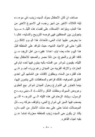 ‫ﺼﺎﺩﻑ ﺍﻥ ﻜﺎﻥ ﺍﻻﺤﺘﻔﺎل ﺒﻤﻭﻟﺩ ﺍﻟﺴﻴﺩﻩ ﺯﻴﻨﺏ، ﻓﻰ ﻤﻭﻋـﺩﻩ‬
‫ﻟﻴﻠﻪ ﺍﻟﺜﻼﺜﺎﺀ ﺍﻻﺨﻴﺭ ﻤﻥ ﺸﻬﺭ ﺭﺠﺏ، ﻓﻰ ﺍﻻﺴﺒﻭﻉ ﺍﻻﺨﻴﺭ ﻤﻥ‬
‫ﻫﺫﺍ ﺍﻟﻌﺎﻡ، ﻭﻴﺘﻭﺍﻋﺩ ﺍﻻﺼﺩﻗﺎﺀ ﻋﻠﻰ ﻗﻀﺎﺀ ﻫﺫﻩ ﺍﻟﻠﻴﻠـﻪ ﺴـﻭﻴﺎ‬
‫ﻴﺘﺠﻭﻟﻭﻥ ﺒﻴﻥ ﺍﻟﻤﺤﺘﻔﻠﻴﻥ ﻓﻬﻰ ﻓﺭﺼﻪ ﻟﻠﺘﺭﻭﻴﺢ ﻭﺍﻟﺘﺴﻠﻴﻪ، ﻏﺎﻟﺒـﺎ‬
‫ﻤﺎ ﻴﺤﺭﺹ ﻋﻠﻴﻬﺎ ﺍﺒﻨﺎﺀ ﺍﻟﺤﻰ، ﻓﺄﺤﺩﺍﺙ ﻫﺫﺍ ﺍﻟﻴـﻭﻡ ﻻﺘﺘﻜـﺭﺭ‬
‫ﻜﺜﻴﺭﺍ ﺤﺘﻰ ﻓﻰ ﺍﻻﻋﻴﺎﺩ ﺍﻟﺩﻨﻴﻴﻪ، ﺤﻴﺙ ﺘﺘﻭﺍﻓﺩ ﻋﻠﻰ ﺍﻟﻤﻨﻁﻘﻪ ﻗﺒل‬
‫ﻫﺫﺍ ﺍﻟﻴﻭﻡ ﻋﺎﺩﻩ ﺒﻌﺩﻩ ﺍﻴﺎﻡ، ﺍﻋﺩﺍﺩﺍ ﻏﻔﻴﺭﻩ ﻤﻥ ﺍﻫل ﺍﻟﺭﻴﻑ ﻤـﻥ‬
‫ﻜﺎﻓﻪ ﺍﻟﻘﺭﻯ ﻭﺍﻟﻨﺠﻭﻉ، ﻤﻥ ﺩﻟﺘﺎ ﻤﺼﺭ ﻭﺍﻟﺼﻌﻴﺩ ﻟﻼﺤﺘﻔﺎل ﺒﻬﺫﻩ‬
‫ﺍﻟﻠﻴﻠﻪ، ﻴﻘﻴﻤﻭﻥ ﺸﻭﺍﺩﺭ ﻤﻥ ﺍﻗﻤﺸﻪ ﺒﺎﻟﻴﻪ ﻴﺒﺘﻭﻥ ﻓﻴﻬﺎ ﻟﻌﺩﻩ ﺍﻴﺎﻡ ﻓﻰ‬
‫ﺍﻟﺤﺎﺭﺍﺕ ﻭﺍﻻﺯﻗﻪ ﺍﻟﻘﺭﻴﺒﻪ ﻤﻥ ﺍﻟﻤﻴﺩﺍﻥ ﺭﻏﻡ ﺒﺭﻭﺩﻩ ﺍﻟﺠـﻭ ﻓـﻰ‬
‫ﻫﺫﻩ ﺍﻟﻔﺘﺭﻩ ﻤﻥ ﺍﻟﺴﻨﻪ، ﻭﻴﻌﻠﻘﻭﻥ ﻻﻓﺘﺎﺕ ﻋﻥ ﺍﻨﺘﻤﺎﺌﻬﻡ ﺍﻟﻰ ﺍﺤﺩﻯ‬
‫ﺍﻟﻁﺭﻕ ﺍﻟﺼﻭﻓﻴﻪ، ﻜﺫﻟﻙ ﻗﺭﺍﻫﻡ ﻭﺍﻟﻤﺤﺎﻓﻅﺎﺕ ﺍﻟﺘﻰ ﻴﻨﺘﻤﻭﻥ ﺍﻟﻴﻬﺎ،‬
‫ﺒﻴﻨﻤﺎ ﺘﺘﺠﺎﻭﺭ ﻓﻰ ﺍﻟﺸﻭﺍﺭﻉ ﻭﺤﻭل ﺍﻟﻤﻴﺩﺍﻥ ﺸﻭﺍﺩﺭ ﺒﻴﻊ ﺍﻟﺤﻠﻭﻯ‬
‫ﻭﻋﺭﻭﺽ ﺍﻟﺴﻴﺭﻙ ﻭﺤﻠﻘﺎﺕ ﺍﻟﺫﻜﺭ ﻭﺍﻻﻨﺸـﺎﺩ ﺍﻟـﺩﻴﻨﻰ ﻭﻤـﺩﺡ‬
‫ﺍﻟﺭﺴﻭل، ﻭﻴﺸﺘﺩ ﺍﻟﺯﺤﺎﻡ ﻓﻰ ﻫﺫﻩ ﺍﻟﻠﻴﻠﻪ ﺍﻟـﻰ ﺍﻟﺩﺭﺠـﻪ ﺍﻟﺘـﻰ‬
‫ﻴﺼﻌﺏ ﻓﻴﻬﺎ ﺍﻟﺴﻴﺭ ﻓﻰ ﺸﻭﺍﺭﻉ ﺍﻟﺤﻰ، ﻭﺘﺘﻭﻗﻑ ﺤﺭﻜﻪ ﻭﺴـﺎﺌل‬
‫ﺍﻟﻤﻭﺼﻼﺕ ﺘﻤﺎﻤﺎ ﺤﺘﻰ ﻋﻠﻰ ﺒﻌﺩ ﻤﺌﺎﺕ ﺍﻻﻤﺘﺎﺭ ﻤﻥ ﺍﻟﻤﻴـﺩﺍﻥ،‬
‫ﻴﻜﺎﺩ ﺍﻥ ﻴﻜﻭﻥ ﺤﻰ ﺍﻟﺴﻴﺩﻩ ﺯﻴﻨﺏ ﻜﻤﻨﻁﻘﻪ ﻤﻌﺯﻭﻟﻪ ﺘﻤﺎﻤﺎ ﻋـﻥ‬
                                         ‫ﺒﻘﻴﻪ ﺍﺤﻴﺎﺀ ﺍﻟﻘﺎﻫﺭﻩ.‬

                         ‫- ٠٨ -‬
 