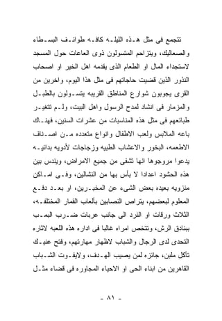 ‫ﺘﺘﺠﻤﻊ ﻓﻰ ﻤﺜل ﻫـﺫﻩ ﺍﻟﻠﻴﻠـﻪ ﻜﺎﻓـﻪ ﻁﻭﺍﺌـﻑ ﺍﻟﺒﺴـﻁﺎﺀ‬
‫ﻭﺍﻟﺼﻌﺎﻟﻴﻙ، ﻭﻴﺘﺯﺍﺤﻡ ﺍﻟﻤﺘﺴﻭﻟﻭﻥ ﺫﻭﻯ ﺍﻟﻌﺎﻋﺎﺕ ﺤﻭل ﺍﻟﻤﺴﺠﺩ‬
‫ﻻﺴﺘﺠﺩﺍﺀ ﺍﻟﻤﺎل ﺍﻭ ﺍﻟﻁﻌﺎﻡ ﺍﻟﺫﻯ ﻴﻘﺩﻤﻪ ﺍﻫل ﺍﻟﺨﻴﺭ ﺍﻭ ﺍﺼﺤﺎﺏ‬
‫ﺍﻟﻨﺫﻭﺭ ﺍﻟﺫﻴﻥ ﻗﻀﻴﺕ ﺤﺎﺠﺎﺘﻬﻡ ﻓﻰ ﻤﺜل ﻫﺫﺍ ﺍﻟﻴﻭﻡ، ﻭﺍﺨﺭﻴﻥ ﻤﻥ‬
‫ﺍﻟﻘﺭﻯ ﻴﺠﻭﺒﻭﻥ ﺸﻭﺍﺭﻉ ﺍﻟﻤﻨﺎﻁﻕ ﺍﻟﻘﺭﻴﺒﻪ ﻴﺘﺴـﻭﻟﻭﻥ ﺒﺎﻟﻁﺒـل‬
‫ﻭﺍﻟﻤﺯﻤﺎﺭ ﻓﻰ ﺍﻨﺸﺎﺩ ﻟﻤﺩﺡ ﺍﻟﺭﺴﻭل ﻭﺍﻫل ﺍﻟﺒﻴﺕ، ﻭﻟـﻡ ﺘﺘﻐﻴـﺭ‬
‫ﻁﺒﺎﺌﻌﻬﻡ ﻓﻰ ﻤﺜل ﻫﺫﻩ ﺍﻟﻤﻨﺎﺴﺒﺎﺕ ﻤﻥ ﻋﺸﺭﺍﺕ ﺍﻟﺴﻨﻴﻥ، ﻓﻬﻨـﺎﻙ‬
‫ﺒﺎﻋﻪ ﺍﻟﻤﻼﺒﺱ ﻭﻟﻌﺏ ﺍﻻﻁﻔﺎل ﻭﺍﻨﻭﺍﻉ ﻤﺘﻌﺩﺩﻩ ﻤـﻥ ﺍﺼـﻨﺎﻑ‬
‫ﺍﻻﻁﻌﻤﻪ، ﺍﻟﺒﺨﻭﺭ ﻭﺍﻻﻋﺸﺎﺏ ﺍﻟﻁﺒﻴﻪ ﻭﺯﺠﺎﺠﺎﺕ ﻷﺩﻭﻴﻪ ﺒﺩﺍﺌﻴـﻪ‬
‫ﻴﺩﻋﻭﺍ ﻤﺭﻭﺠﻭﻫﺎ ﺍﻨﻬﺎ ﺘﺸﻔﻰ ﻤﻥ ﺠﻤﻴﻊ ﺍﻻﻤﺭﺍﺽ، ﻭﻴﻨﺩﺱ ﺒﻴﻥ‬
‫ﻫﺫﻩ ﺍﻟﺤﺸﻭﺩ ﺍﻋﺩﺍﺩﺍ ﻻ ﺒﺄﺱ ﺒﻬﺎ ﻤﻥ ﺍﻟﻨﺸﺎﻟﻴﻥ، ﻭﻓـﻰ ﺍﻤـﺎﻜﻥ‬
‫ﻤﻨﺯﻭﻴﻪ ﺒﻌﻴﺩﻩ ﺒﻌﺽ ﺍﻟﺸﻰﺀ ﻋﻥ ﺍﻟﻤﺨﺒـﺭﻴﻥ، ﺍﻭ ﺒﻌـﺩ ﺩﻓـﻊ‬
‫ﺍﻟﻤﻌﻠﻭﻡ ﻟﺒﻌﻀﻬﻡ، ﻴﺘﺭﺍﺹ ﺍﻟﻨﺼﺎﺒﻴﻥ ﺒﺄﻟﻌﺎﺏ ﺍﻟﻘﻤﺎﺭ ﺍﻟﻤﺨﺘﻠﻔـﻪ،‬
‫ﺍﻟﺜﻼﺙ ﻭﺭﻗﺎﺕ ﺍﻭ ﺍﻟﻨﺭﺩ ﺍﻟﻰ ﺠﺎﻨﺏ ﻋﺭﺒﺎﺕ ﻀـﺭﺏ ﺍﻟﺒﻤـﺏ‬
‫ﺒﺒﻨﺎﺩﻕ ﺍﻟﺭﺵ، ﻭﺘﺘﺨﺹ ﺍﻤﺭﺍﻩ ﻏﺎﻟﺒﺎ ﻓﻰ ﺍﺩﺍﺭﻩ ﻫﺫﻩ ﺍﻟﻠﻌﺒﻪ ﻻﺜﺎﺭﻩ‬
‫ﺍﻟﺘﺤﺩﻯ ﻟﺩﻯ ﺍﻟﺭﺠﺎل ﻭﺍﻟﺸﺒﺎﺏ ﻻﻅﻬﺎﺭ ﻤﻬﺎﺭﺘﻬﻡ، ﻭﻓﺘﺢ ﻋﻨﻴـﻙ‬
‫ﺘﺄﻜل ﻤﻠﺒﻥ، ﺠﺎﺌﺯﻩ ﻟﻤﻥ ﻴﺼﻴﺏ ﺍﻟﻬـﺩﻑ، ﻭﻻﻴﻔـﻭﺕ ﺍﻟﺸـﺒﺎﺏ‬
‫ﺍﻟﻘﺎﻫﺭﻴﻥ ﻤﻥ ﺍﺒﻨﺎﺀ ﺍﻟﺤﻰ ﺍﻭ ﺍﻻﺤﻴﺎﺀ ﺍﻟﻤﺠﺎﻭﺭﻩ ﻓﻰ ﻗﻀﺎﺀ ﻤﺜـل‬


                        ‫- ١٨ -‬
 