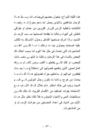 ‫ﻫﺫﻩ ﺍﻟﻠﻴﻠﻪ ﻟﻠﻤﺯﺍﺡ، ﻴﺘﺠﻭل ﺒﻌﻀﻬﻡ ﻓﻰﺠﻤﺎﻋـﺎﺕ ﻭﺴـﻁ ﻫـﺫﺍ‬
‫ﺍﻟﺯﺤﺎﻡ ﻤﺘﺩﺍﻓﻐﻴﻥ ﺒﺎﻻﻴﺩﻯ ﻴﺤﻤل ﺍﺤـﺩﻫﻡ ﺒﺨﺭﺍﺯﺍﻨـﻪ ﺭﻓﻴﻌـﻪ‬
‫ﻟﻼﻁﺎﺤﻪ ﺒﺄﻏﻁﻴﻪ ﺍﻟﺭﺍﺱ ﻟﻠﺯﻭﺍﺭ ﺍﻟﻘﺭﻭﻴﻥ ﻤﻥ ﻋﻤﺎﺌﻡ ﺍﻭ ﻁﻭﺍﻗﻰ‬
‫ﺘﺘﻁﺎﻴﺭ ﻓﻰ ﺍﻟﻬﻭﺍﺀ ﻭﻏﺎﻟﺒﺎ ﻤﺎ ﻴﻔﻘﺩﻫﺎ ﺍﺼﺤﺎﺒﻬﺎ ﺒﺴـﺒﺏ ﺍﻟﺯﺤـﺎﻡ‬
‫ﺍﻟﺸﺩﻴﺩ، ﻭﺍﺫﺍ ﺍﺩﺭﻙ ﺼﺎﺤﺒﻬﺎ ﺍﻟﻔﺎﻋل ﻭﺤﺎﻭل ﺍﻻﻤﺴﺎﻙ ﺒﻪ ﺘﻜﺎﻟﺏ‬
‫ﻋﻠﻴﻪ ﺍﺼﺤﺎﺒﻪ ﻴﺤﻭﻟﻭﻥ ﺒﻴﻨـﻪ، ﻭﻏﺎﻟﺒـﺎ ﻤـﺎ ﺘﻜـﻭﻥ ﺍﻏﻠـﺏ‬
‫ﺍﻟﻤﺸﺎﺠﺭﺍﺕ ﺍﻟﺘﻰ ﺘﺤﺩﺙ ﻓﻰ ﻤﺜل ﻫﺫﺍ ﺍﻟﻴﻭﻡ ﺍﻤﺎ ﺒﺴﺒﺏ ﺍﺤﺘﻜـﺎﻙ‬
‫ﺍﻟﺒﻌﺽ ﺒﺎﻟﻨﺴﺎﺀ ﻓﻰ ﻫﺫﺍ ﺍﻟﺯﺤﺎﻡ، ﻭﻏﺎﻟﺒﺎ ﻤﺎ ﺘﻨﺘﻬـﻰ ﺒﺎﺼـﺎﺒﺎﺕ‬
‫ﻟﻠﺒﻌﺽ، ﺍﻭ ﺘﻠﻙ ﺍﻟﺘـﻰ ﻴﻔﺘﻌﻠﻬـﺎ ﺍﻟﻠﺼـﻭﺹ ﻻﺘﻤـﺎﻡ ﺴـﺭﻗﻪ‬
‫ﺍﻟﻤﺘﺯﺍﺤﻤﻴﻥ ﺍﻟﺫﻴﻥ ﻴﺩﻓﻌﻬﻡ ﻓﻀﻭﻟﻬﻡ ﺍﻟﻰ ﺍﺴﺘﻁﻼﻉ ﻤـﺎ ﻴﺤـﺩﺙ‬
‫ﻓﻴﻔﻘﺩﻭﻥ ﺍﻤﻭﺍﻟﻬﻡ ﺍﻭ ﺴﺎﻋﺎﺘﻬﻡ ﺠﺯﺍﺀ ﻓﻀﻭﻟﻬﻡ ﻫـﺫﺍ ﺍﺜﻨـﺎﺀ ﻤـﺎ‬
‫ﻴﺤﺩﺙ ﻤﻥ ﻫﺭﺝ، ﻭﺩﺍﺌﻤﺎ ﻤﺎ ﺒﻜﻭﻥ ﺭﺠﺎل ﺍﻟﺒﻭﻟﻴﺱ ﻓـﻰ ﻗﺴـﻡ‬
‫ﺍﻟﺴﻴﺩﻩ ﺯﻴﻨﺏ ﻓﻰ ﺤﺎﻟﻪ ﺍﺴﺘﻔﺎﺭ ﺩﺍﺌﻡ ﺨﻼل ﺘﻠـﻙ ﺍﻻﻴـﺎﻡ، ﻤـﻊ‬
‫ﺍﻻﺴﺘﻌﺎﻨﻪ ﺒﻘﻭﺍﺕ ﺍﻀﺎﻓﻴﻪ ﻤﻥ ﺍﻻﻗﺴﺎﻡ ﺍﻟﻘﺭﻴﺒﻪ، ﻜـﺩﻟﻙ ﺘﻜـﻭﻥ‬
‫ﻤﺴﺘﺸﻔﻴﺎﺕ ﺍﻟﺤﻰ ﻭﺍﻻﺤﻴﺎﺀ ﺍﻟﻤﺠﺎﻭﺭﻩ، ﻓﻼ ﺘﻜﺎﺩ ﺘﺨﻠﻭ ﻤﺜل ﻫـﺫﻩ‬
‫ﺍﻷﻴﺎﻡ ﻤﻥ ﺍﺫﺩﻴﺎﺩ ﻓﻰ ﺍﻋﺩﺍﺩ ﺍﻟﻤﺼﺎﺒﻴﻥ ﻤﻥ ﺤﻭﺍﺩﺙ ﺍﻟﺯﺤـﺎﻡ ﺍﻭ‬
                                        ‫ﻤﻥ ﺍﻟﻤﺸﺎﺠﺭﺍﺕ.‬




                       ‫- ٢٨ -‬
 