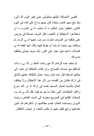 ‫ﻗﻀﻰ ﺍﻻﺼﺩﻗﺎﺀ ﻟﻴﻠﺘﻬﻡ ﻤﺘﺠﻭﻟﻴﻥ ﺤﺘﻰ ﻓﺠﺭ ﺍﻟﻴﻭﻡ ﺍﻟﺘـﺎﻟﻰ،‬
‫ﻭﻗﺩ ﺒﻠﻎ ﻤﻨﻬﻡ ﺍﻟﺘﻌﺏ ﻤﺒﻠﻐﺎ، ﻜﺎﻥ ﺒﻴﻨﻬﻡ ﻭﺩﺍﻉ ﻋﻠﻰ ﻟﻘﺎﺀ ﻓﻰ ﺍﻟﻴﻭﻡ‬
‫ﺍﻟﺘﺎﻟﻰ، ﺍﺨﺘﻠﻔﻭﺍ ﺤﻭل ﺍﻤﻜﺎﻨﻴـﻪ ﺍﻟـﺫﻫﺎﺏ ﺍﻟـﻰ ﺍﻟﻤﺩﺭﺴـﻪ ﺍﻥ‬
‫ﺍﺴﺘﻁﺎﻋﻭﺍ ﻻﺴﺘﻴﻘﺎﻅ ﺍﻭ ﺍﻟﺘﻐﻴﺏ، ﻅل ﺍﺸﺭﻑ ﻤﻤﺴﻜﺎ ﻓﻰ ﺤﺭﺹ‬
‫ﻋﻠﻰ ﻁﺎﻗﻴﻪ ﻤﻥ ﺍﻟﺼﻭﻑ ﻁﺎﺭﺕ ﻤﻥ ﺼـﺎﺤﺒﻬﺎ ﻓـﻰ ﺍﻟﺯﺤـﺎﻡ‬
‫ﻭﻭﻗﻌﺕ ﺒﻴﻥ ﻴﺩﻴﻴﻪ، ﻟﻡ ﻴﺸﺎ ﺍﻥ ﻴﻔﺭﻁ ﻓﻴﻬﺎ ﻭﻗﺎل ﺍﻨﻬﺎ ﺘﻨﻔﻌﻪ ﻓـﻰ‬
‫ﺍﻟﺼﻼﻩ، ﺩﺍﻋﺒﻪ ﻨﺒﻴل ﻋﻴﺎﺩ ﻋﻠﻰ ﺍﻟﻔﻭﺭ ﺒﺄﻨﻪ ﺴﻭﻑ ﻴﺼﻠﻰ ﺒﻁﺎﻗﻴﻪ‬
                                                  ‫ﻤﺴﺭﻭﻗﻪ.‬
‫ﻟﻡ ﺘﺨﻑ ﺤﺩﻩ ﺍﻟﺯﺤﺎﻡ ﺍﻻ ﻤﻊ ﺭﺨﺎﺕ ﺍﻟﻤﻁـﺭ ﺍﻟﺘـﻰ ﺒـﺩﺍﺕ‬
‫ﺘﺘﺴﺎﻗﻁ ﻤﻊ ﻨﺴﻤﺎﺕ ﺍﻟﺼﺒﺎﺡ، ﻭﺍﻥ ﻜﺎﻨﺕ ﺍﻟﻤﻨﻁﻘﻪ ﻟﻥ ﺘﻌﻭﺩ ﺍﻟﻰ‬
‫ﺤﺎﻟﺘﻬﺎ ﺍﻟﺴﺎﺒﻘﻪ ﻗﺒل ﻋﺩﻩ ﺍﻴﺎﻡ، ﻭﻴﺒﺩﺍ ﻋﻤﺎل ﺍﻟﻨﻅﺎﻓﻪ ﻋﻤﻠﻬﻡ ﺍﻟﺸﺎﻕ‬
‫ﻓﻰ ﺍﺯﺍﻟﻪ ﺍﻁﻨﺎﻥ ﻤﻥ ﺍﻟﻘﻤﺎﻤﻪ ﻤﻥ ﺍﺜﺎﺭ ﻫﺫﺍ ﺍﻻﺤﺘﻔﺎل، ﻭﻻ ﻴﺨﺘﻠﻑ‬
‫ﺍﻟﺤﺎل ﺒﺎﻟﻨﺴﺒﻪ ﻟﻌﻤﺎل ﺍﻟﻤﺴﺠﺩ ﻨﻔﺴﻪ ﻓﻰ ﺍﺯﺍﻟﻪ ﺍﺜـﺎﺭ ﺍﻟﺸـﻤﻭﻉ‬
‫ﻭﺍﻻﻑ ﺍﻟﺨﻁﺎﺒﺎﺕ ﺍﻟﺘﻰ ﻏﺎﻟﺒﺎ ﻤﺎ ﻴﺘﻡ ﺤﺭﻗﻬﺎ، ﺘﻠﻙ ﺍﻟﺘـﻰ ﺘﻌـﻭﺩ‬
‫ﺍﻟﺒﺴﻁﺎﺀ ﺍﻟﻘﺎﺌﻬﺎ ﻓﻰ ﺍﻟﻀﺭﻴﺢ ﻤﻌﻨﻭﻨﻪ ﺍﻟﻰ ﺍﻟﺴﺕ ﺍﻟﻁﺎﻫﺭﻩ ﺭﺌﻴﺴﻪ‬
‫ﺍﻟﺩﻴﻭﺍﻥ ﻭﺼﺎﺤﺒﻪ ﺍﻟﻤﻘﺎﻡ، ﺘﻀﻡ ﻤﻅﺎﻟﻤﻬﻡ ﺍﻭ ﺸﻜﺎﻭﺍﻫﻡ ﻁـﺎﻟﺒﻴﻥ‬
 ‫ﺸﻔﺎﻋﺘﻬﺎ ﻭﺭﻓﻊ ﺍﻟﻅﻡ ﻋﻨﻬﻡ ﺍﻭ ﻁﻠﺏ ﺍﻟﺸﻔﺎﺀ ﺍﻭ ﺍﻨﺠﺎﺏ ﺍﻻﻁﻔﺎل.‬




                         ‫- ٣٨ -‬
 