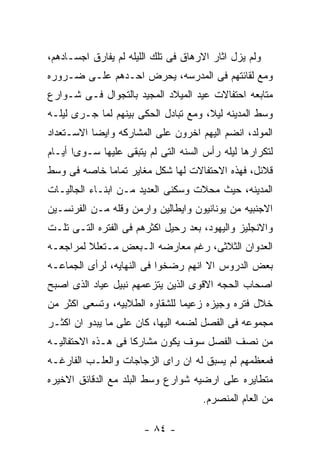 ‫ﻭﻟﻡ ﻴﺯل ﺍﺜﺎﺭ ﺍﻻﺭﻫﺎﻕ ﻓﻰ ﺘﻠﻙ ﺍﻟﻠﻴﻠﻪ ﻟﻡ ﻴﻔﺎﺭﻕ ﺍﺠﺴـﺎﺩﻫﻡ،‬
‫ﻭﻤﻊ ﻟﻘﺎﺌﺘﻬﻡ ﻓﻰ ﺍﻟﻤﺩﺭﺴﻪ، ﻴﺤﺭﺽ ﺍﺤـﺩﻫﻡ ﻋﻠـﻰ ﻀـﺭﻭﺭﻩ‬
‫ﻤﺘﺎﺒﻌﻪ ﺍﺤﺘﻔﺎﻻﺕ ﻋﻴﺩ ﺍﻟﻤﻴﻼﺩ ﺍﻟﻤﺠﻴﺩ ﺒﺎﻟﺘﺠﻭﺍل ﻓـﻰ ﺸـﻭﺍﺭﻉ‬
‫ﻭﺴﻁ ﺍﻟﻤﺩﻴﻨﻪ ﻟﻴﻼ، ﻭﻤﻊ ﺘﺒﺎﺩل ﺍﻟﺤﻜﻰ ﺒﻴﻨﻬﻡ ﻟﻤﺎ ﺠـﺭﻯ ﻟﻴﻠـﻪ‬
‫ﺍﻟﻤﻭﻟﺩ، ﺍﻨﻀﻡ ﺍﻟﻴﻬﻡ ﺍﺨﺭﻭﻥ ﻋﻠﻰ ﺍﻟﻤﺸﺎﺭﻜﻪ ﻭﺍﻴﻀﺎ ﺍﻻﺴـﺘﻌﺩﺍﺩ‬
‫ﻟﺘﻜﺭﺍﺭﻫﺎ ﻟﻴﻠﻪ ﺭﺃﺱ ﺍﻟﺴﻨﻪ ﺍﻟﺘﻰ ﻟﻡ ﻴﺘﺒﻘﻰ ﻋﻠﻴﻬﺎ ﺴـﻭﻯﺍ ﺃﻴـﺎﻡ‬
‫ﻗﻼﺌل، ﻓﻬﺫﻩ ﺍﻻﺤﺘﻔﺎﻻﺕ ﻟﻬﺎ ﺸﻜل ﻤﻐﺎﻴﺭ ﺘﻤﺎﻤﺎ ﺨﺎﺼﻪ ﻓﻰ ﻭﺴﻁ‬
‫ﺍﻟﻤﺩﻴﻨﻪ، ﺤﻴﺙ ﻤﺤﻼﺕ ﻭﺴﻜﻨﻰ ﺍﻟﻌﺩﻴﺩ ﻤـﻥ ﺍﺒﻨـﺎﺀ ﺍﻟﺠﺎﻟﻴـﺎﺕ‬
‫ﺍﻻﺠﻨﺒﻴﻪ ﻤﻥ ﻴﻭﻨﺎﻨﻴﻭﻥ ﻭﺍﻴﻁﺎﻟﻴﻥ ﻭﺍﺭﻤﻥ ﻭﻗﻠﻪ ﻤـﻥ ﺍﻟﻔﺭﻨﺴـﻴﻥ‬
‫ﻭﺍﻻﻨﺠﻠﻴﺯ ﻭﺍﻟﻴﻬﻭﺩ، ﺒﻌﺩ ﺭﺤﻴل ﺍﻜﺜﺭﻫﻡ ﻓﻰ ﺍﻟﻔﺘﺭﻩ ﺍﻟﺘـﻰ ﺘﻠـﺕ‬
‫ﺍﻟﻌﺩﻭﺍﻥ ﺍﻟﺜﻼﺜﻰ، ﺭﻏﻡ ﻤﻌﺎﺭﻀﻪ ﺍﻟـﺒﻌﺽ ﻤـﺘﻌﻠﻼ ﻟﻤﺭﺍﺠﻌـﻪ‬
‫ﺒﻌﺽ ﺍﻟﺩﺭﻭﺱ ﺍﻻ ﺍﻨﻬﻡ ﺭﻀﺨﻭﺍ ﻓﻰ ﺍﻟﻨﻬﺎﻴﻪ، ﻟﺭﺃﻯ ﺍﻟﺠﻤﺎﻋـﻪ‬
‫ﺍﺼﺤﺎﺏ ﺍﻟﺤﺠﻪ ﺍﻻﻗﻭﻯ ﺍﻟﺫﻴﻥ ﻴﺘﺯﻋﻤﻬﻡ ﻨﺒﻴل ﻋﻴﺎﺩ ﺍﻟﺫﻯ ﺍﺼﺒﺢ‬
‫ﺨﻼل ﻓﺘﺭﻩ ﻭﺠﻴﺯﻩ ﺯﻋﻴﻤﺎ ﻟﻠﺸﻘﺎﻭﻩ ﺍﻟﻁﻼﺒﻴﻪ، ﻭﺘﺴﻌﻰ ﺍﻜﺜﺭ ﻤﻥ‬
‫ﻤﺠﻤﻭﻋﻪ ﻓﻰ ﺍﻟﻔﺼل ﻟﻀﻤﻪ ﺍﻟﻴﻬﺎ، ﻜﺎﻥ ﻋﻠﻰ ﻤﺎ ﻴﺒﺩﻭ ﺍﻥ ﺍﻜﺜـﺭ‬
‫ﻤﻥ ﻨﺼﻑ ﺍﻟﻔﺼل ﺴﻭﻑ ﻴﻜﻭﻥ ﻤﺸﺎﺭﻜﺎ ﻓﻰ ﻫـﺫﻩ ﺍﻻﺤﺘﻔﺎﻟﻴـﻪ‬
‫ﻓﻤﻌﻅﻤﻬﻡ ﻟﻡ ﻴﺴﺒﻕ ﻟﻪ ﺍﻥ ﺭﺍﻯ ﺍﻟﺯﺠﺎﺠﺎﺕ ﻭﺍﻟﻌﻠـﺏ ﺍﻟﻔﺎﺭﻏـﻪ‬
‫ﻤﺘﻁﺎﻴﺭﻩ ﻋﻠﻰ ﺍﺭﻀﻴﻪ ﺸﻭﺍﺭﻉ ﻭﺴﻁ ﺍﻟﺒﻠﺩ ﻤﻊ ﺍﻟﺩﻗﺎﺌﻕ ﺍﻻﺨﻴﺭﻩ‬
                                     ‫ﻤﻥ ﺍﻟﻌﺎﻡ ﺍﻟﻤﻨﺼﺭﻡ.‬

                       ‫- ٤٨ -‬
 