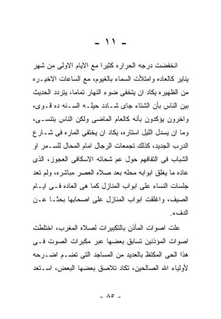 ‫- ١١ -‬
‫ﺍﻨﺨﻔﻀﺕ ﺩﺭﺠﻪ ﺍﻟﺤﺭﺍﺭﻩ ﻜﺜﻴﺭﺍ ﻤﻊ ﺍﻻﻴﺎﻡ ﺍﻻﻭﻟﻰ ﻤﻥ ﺸﻬﺭ‬
‫ﻴﻨﺎﻴﺭ ﻜﺎﻟﻌﺎﺩﻩ ﻭﺍﻤﺘﻸﺕ ﺍﻟﺴﻤﺎﺀ ﺒﺎﻟﻐﻴﻭﻡ، ﻤﻊ ﺍﻟﺴﺎﻋﺎﺕ ﺍﻻﺨﻴـﺭﻩ‬
‫ﻤﻥ ﺍﻟﻅﻬﻴﺭﻩ ﻴﻜﺎﺩ ﺍﻥ ﻴﺘﺨﻔﻰ ﻀﻭﺀ ﺍﻟﻨﻬﺎﺭ ﺘﻤﺎﻤﺎ، ﻴﺘﺭﺩﺩ ﺍﻟﺤﺩﻴﺙ‬
‫ﺒﻴﻥ ﺍﻟﻨﺎﺱ ﺒﺄﻥ ﺍﻟﺸﺘﺎﺀ ﺠﺎﻯ ﺸـﺎﺩﺩ ﺤﻴﻠـﻪ ﺍﻟﺴـﻨﻪ ﺩﻩ ﻗـﻭﻯ،‬
‫ﻭﺍﺨﺭﻭﻥ ﻴﺅﻜﺩﻭﻥ ﺒﺄﻨﻪ ﻜﺎﻟﻌﺎﻡ ﺍﻟﻤﺎﻀﻰ ﻭﻟﻜﻥ ﺍﻟﻨﺎﺱ ﺒﺘﻨﺴـﻰ،‬
‫ﻭﻤﺎ ﺍﻥ ﻴﺴﺩل ﺍﻟﻠﻴل ﺍﺴﺘﺎﺭﻩ، ﻴﻜﺎﺩ ﺍﻥ ﻴﺨﺘﻔﻰ ﺍﻟﻤﺎﺭﻩ ﻓﻰ ﺸـﺎﺭﻉ‬
‫ﺍﻟﺩﺭﺏ ﺍﻟﺠﺩﻴﺩ، ﻜﺫﻟﻙ ﺘﺠﻤﻌﺎﺕ ﺍﻟﺭﺠﺎل ﺍﻤﺎﻡ ﺍﻟﻤﺤﺎل ﻟﻠﺴـﻤﺭ ﺍﻭ‬
‫ﺍﻟﺸﺒﺎﺏ ﻓﻰ ﺍﻟﺘﻔﺎﻓﻬﻡ ﺤﻭل ﻋﻡ ﺸﺤﺎﺘﻪ ﺍﻻﺴﻜﺎﻓﻰ ﺍﻟﻌﺠﻭﺯ، ﺍﻟﺫﻯ‬
‫ﻋﺎﺩﻩ ﻤﺎ ﻴﻐﻠﻕ ﺍﺒﻭﺍﺒﻪ ﻤﺤﻠﻪ ﺒﻌﺩ ﺼﻼﻩ ﺍﻟﻌﺼﺭ ﻤﺒﺎﺸﺭﻩ، ﻭﻟﻡ ﺘﻌﺩ‬
‫ﺠﻠﺴﺎﺕ ﺍﻟﻨﺴﺎﺀ ﻋﻠﻰ ﺍﺒﻭﺍﺏ ﺍﻟﻤﻨﺎﺯل ﻜﻤﺎ ﻫﻰ ﺍﻟﻌﺎﺩﻩ ﻓـﻰ ﺍﻴـﺎﻡ‬
‫ﺍﻟﺼﻴﻑ، ﻭﺍﻏﻠﻘﺕ ﺍﺒﻭﺍﺏ ﺍﻟﻤﻨﺎﺯل ﻋﻠﻰ ﺍﺼﺤﺎﺒﻬﺎ ﺒﺤﺜـﺎ ﻋـﻥ‬
                                                ‫ﺍﻟﺩﻑﺀ.‬
‫ﻋﻠﺕ ﺍﺼﻭﺍﺕ ﺍﻟﻤﺄﺫﻥ ﺒﺎﻟﺘﻜﺒﻴﺭﺍﺕ ﻟﺼﻼﻩ ﺍﻟﻤﻐﺭﺏ، ﺍﺨﺘﻠﻁﺕ‬
‫ﺍﺼﻭﺍﺕ ﺍﻟﻤﺅﺫﻨﻴﻥ ﺘﺴﺎﺒﻕ ﺒﻌﻀﻬﺎ ﻋﺒﺭ ﻤﻜﺒﺭﺍﺕ ﺍﻟﺼﻭﺕ ﻓـﻰ‬
‫ﻫﺫﺍ ﺍﻟﺤﻰ ﺍﻟﻤﻜﺘﻅ ﺒﺎﻟﻌﺩﻴﺩ ﻤﻥ ﺍﻟﻤﺴﺎﺠﺩ ﺍﻟﺘﻰ ﺘﻀـﻡ ﺍﻀـﺭﺤﻪ‬
‫ﻷﻭﻟﻴﺎﺀ ﺍﷲ ﺍﻟﺼﺎﻟﺤﻴﻥ، ﺘﻜﺎﺩ ﺘﻼﺼﻕ ﺒﻌﻀﻬﺎ ﺍﻟﺒﻌﺽ، ﺍﺴـﺘﻌﺩ‬


                       ‫- ٥٨ -‬
 