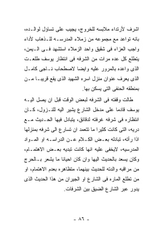 ‫ﺍﺸﺭﻑ ﻷﺭﺘﺩﺍﺀ ﻤﻼﺒﺴﻪ ﻟﻠﺨﺭﻭﺝ، ﻴﺠﻴﺏ ﻋﻠﻰ ﺘﺴﺎﺅل ﻟﻭﺍﻟـﺩﻩ،‬
‫ﺒﺎﻨﻪ ﺘﻭﺍﻋﺩ ﻤﻊ ﻤﺠﻤﻭﻋﻪ ﻤﻥ ﺯﻤﻼﺀ ﺍﻟﻤﺩﺭﺴـﻪ ﻟﻠـﺫﻫﺎﺏ ﻷﺩﺍﺀ‬
‫ﻭﺍﺠﺏ ﺍﻟﻌﺯﺍﺀ ﻓﻰ ﺸﻘﻴﻕ ﻭﺍﺤﺩ ﺍﻟﺯﻤﻼﺀ ﺍﺴﺘﺸﻬﺩ ﻓـﻰ ﺍﻟـﻴﻤﻥ،‬
‫ﻴﺘﻁﻠﻊ ﻜل ﻋﺩﻩ ﻤﺭﺍﺕ ﻤﻥ ﺍﻟﺸﺭﻓﻪ ﻓﻰ ﺍﻨﺘﻅﺎﺭ ﻴﻭﺴﻑ ﻁﻠﻌـﺕ‬
‫ﺍﻟﺫﻯ ﻭﺍﻋﺩﻩ ﺒﺎﻟﻤﺭﻭﺭ ﻋﻠﻴﻪ ﻭﺍﻴﻀﺎ ﻻﺼﻁﺤﺎﺏ ﻨـﺎﺠﻰ ﻜﺎﻤـل‬
‫ﺍﻟﺫﻯ ﻴﻌﺭﻑ ﻋﻨﻭﺍﻥ ﻤﻨﺯل ﺍﺴﺭﻩ ﺍﻟﺸﻬﻴﺩ ﺍﻟﺫﻯ ﻴﻘﻊ ﻗﺭﻴﺒـﺎ ﻤـﻥ‬
                            ‫ﺒﻤﻨﻁﻘﻪ ﺍﻟﺤﻨﻔﻰ ﺍﻟﺘﻰ ﻴﺴﻜﻥ ﺒﻬﺎ.‬
‫ﻁﺎﻟﺕ ﻭﻗﻔﺘﻪ ﻓﻰ ﺍﻟﺸﺭﻓﻪ ﻟﺒﻌﺽ ﺍﻟﻭﻗﺕ ﻗﺒل ﺍﻥ ﻴﺼل ﺍﻟﻴـﻪ‬
‫ﻴﻭﺴﻑ ﻗﺎﺩﻤﺎ ﻋﻠﻰ ﻤﺩﺨل ﺍﻟﺸﺎﺭﻉ ﻴﺸﻴﺭ ﺍﻟﻴﻪ ﻟﻠﻨـﺯﻭل، ﻜـﺎﻥ‬
‫ﺍﻨﺘﻅﺎﺭﻩ ﻓﻰ ﺸﺭﻓﻪ ﻏﺭﻓﺘﻪ ﻟﺩﻗﺎﺌﻕ، ﻴﺘﺒﺎﺩل ﻓﻴﻬﺎ ﺍﻟﺤـﺩﻴﺙ ﻤـﻊ‬
‫ﺩﺭﻴﻪ، ﺍﻟﺘﻰ ﻜﺎﻨﺕ ﻜﺜﻴﺭﺍ ﻤﺎ ﺘﺘﻌﻤﺩ ﺍﻥ ﺘﺴﺎﺭﻉ ﺍﻟﻰ ﺸﺭﻓﻪ ﺒﻤﻨﺯﻟﻬﺎ‬
‫ﺍﺫﺍ ﺭﺃﺘﻪ، ﺘﺒﺎﺩﻟﻪ ﺒﻌـﺽ ﺍﻟﻜـﻼﻡ ﻋـﻥ ﺍﻟﺩﺭﺍﺴـﻪ ﺍﻭ ﺍﻟﻤـﻭﺍﺩ‬
‫ﺍﻟﻤﺩﺭﺴﻴﻪ، ﻻﻴﺨﻔﻰ ﻋﻠﻴﻪ ﺍﻨﻬﺎ ﻜﺎﻨﺕ ﺘﺒﺩﻴﻪ ﺒﻌـﺽ ﺍﻻﻫﺘﻤـﺎﻡ،‬
‫ﻭﻜﺎﻥ ﻴﺴﻌﺩ ﺒﺎﻟﺤﺩﻴﺙ ﺍﻟﻴﻬﺎ ﻭﺍﻥ ﻜﺎﻥ ﺍﺤﻴﺎﻨﺎ ﻤﺎ ﻴﺸﻌﺭ ﺒـﺎﻟﺤﺭﺝ‬
‫ﻤﻥ ﻤﺭﺍﻗﺒﻪ ﻭﺍﻟﺩﺘﻪ ﻟﻠﺤﺩﻴﺙ ﺒﻴﻨﻬﻤﺎ، ﻤﺘﻅﺎﻫﺭﻩ ﺒﻌﺩﻡ ﺍﻻﻫﺘﻤﺎﻡ، ﺍﻭ‬
‫ﻤﻥ ﺘﻁﻠﻊ ﺍﻟﻤﺎﺭﻩ ﻓﻰ ﺍﻟﺸﺎﺭﻉ ﺍﻭ ﺍﻟﺠﻴﺭﺍﻥ ﻤﻥ ﻫﺫﺍ ﺍﻟﺤﺩﻴﺙ ﺍﻟﺫﻯ‬
                   ‫ﻴﺩﻭﺭ ﻋﺒﺭ ﺍﻟﺸﺎﺭﻉ ﺍﻟﻀﻴﻕ ﺒﻴﻥ ﺍﻟﺸﺭﻓﺎﺕ.‬




                        ‫- ٦٨ -‬
 