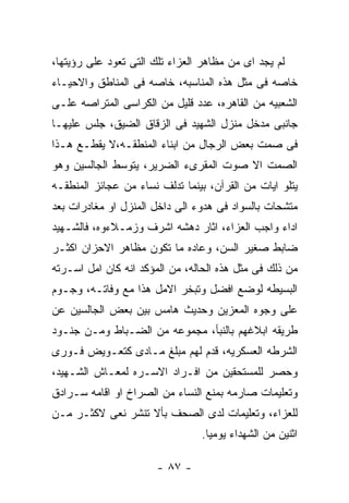 ‫ﻟﻡ ﻴﺠﺩ ﺍﻯ ﻤﻥ ﻤﻅﺎﻫﺭ ﺍﻟﻌﺯﺍﺀ ﺘﻠﻙ ﺍﻟﺘﻰ ﺘﻌﻭﺩ ﻋﻠﻰ ﺭﺅﻴﺘﻬﺎ،‬
‫ﺨﺎﺼﻪ ﻓﻰ ﻤﺜل ﻫﺫﻩ ﺍﻟﻤﻨﺎﺴﺒﻪ، ﺨﺎﺼﻪ ﻓﻰ ﺍﻟﻤﻨﺎﻁﻕ ﻭﺍﻻﺤﻴـﺎﺀ‬
‫ﺍﻟﺸﻌﺒﻴﻪ ﻤﻥ ﺍﻟﻘﺎﻫﺭﻩ، ﻋﺩﺩ ﻗﻠﻴل ﻤﻥ ﺍﻟﻜﺭﺍﺴﻰ ﺍﻟﻤﺘﺭﺍﺼﻪ ﻋﻠـﻰ‬
‫ﺠﺎﻨﺒﻰ ﻤﺩﺨل ﻤﻨﺯل ﺍﻟﺸﻬﻴﺩ ﻓﻰ ﺍﻟﺯﻗﺎﻕ ﺍﻟﻀﻴﻕ، ﺠﻠﺱ ﻋﻠﻴﻬـﺎ‬
‫ﻓﻰ ﺼﻤﺕ ﺒﻌﺽ ﺍﻟﺭﺠﺎل ﻤﻥ ﺍﺒﻨﺎﺀ ﺍﻟﻤﻨﻁﻘـﻪ،ﻻ ﻴﻘﻁـﻊ ﻫـﺫﺍ‬
‫ﺍﻟﺼﻤﺕ ﺍﻻ ﺼﻭﺕ ﺍﻟﻤﻘﺭﻯﺀ ﺍﻟﻀﺭﻴﺭ، ﻴﺘﻭﺴﻁ ﺍﻟﺠﺎﻟﺴﻴﻥ ﻭﻫﻭ‬
‫ﻴﺘﻠﻭ ﺍﻴﺎﺕ ﻤﻥ ﺍﻟﻘﺭﺁﻥ، ﺒﻴﻨﻤﺎ ﺘﺩﻟﻑ ﻨﺴﺎﺀ ﻤﻥ ﻋﺠﺎﺌﺯ ﺍﻟﻤﻨﻁﻘـﻪ‬
‫ﻤﺘﺸﺤﺎﺕ ﺒﺎﻟﺴﻭﺍﺩ ﻓﻰ ﻫﺩﻭﺀ ﺍﻟﻰ ﺩﺍﺨل ﺍﻟﻤﻨﺯل ﺍﻭ ﻤﻐﺎﺩﺭﺍﺕ ﺒﻌﺩ‬
‫ﺍﺩﺍﺀ ﻭﺍﺠﺏ ﺍﻟﻌﺯﺍﺀ، ﺍﺜﺎﺭ ﺩﻫﺸﻪ ﺍﺸﺭﻑ ﻭﺯﻤـﻼﺀﻭﻩ، ﻓﺎﻟﺸـﻬﻴﺩ‬
‫ﻀﺎﺒﻁ ﺼﻐﻴﺭ ﺍﻟﺴﻥ، ﻭﻋﺎﺩﻩ ﻤﺎ ﺘﻜﻭﻥ ﻤﻅﺎﻫﺭ ﺍﻻﺤﺯﺍﻥ ﺍﻜﺜـﺭ‬
‫ﻤﻥ ﺫﻟﻙ ﻓﻰ ﻤﺜل ﻫﺫﻩ ﺍﻟﺤﺎﻟﻪ، ﻤﻥ ﺍﻟﻤﺅﻜﺩ ﺍﻨﻪ ﻜﺎﻥ ﺍﻤل ﺍﺴـﺭﺘﻪ‬
‫ﺍﻟﺒﺴﻴﻁﻪ ﻟﻭﻀﻊ ﺍﻓﻀل ﻭﺘﺒﺨﺭ ﺍﻻﻤل ﻫﺫﺍ ﻤﻊ ﻭﻓﺎﺘـﻪ، ﻭﺠـﻭﻡ‬
‫ﻋﻠﻰ ﻭﺠﻭﻩ ﺍﻟﻤﻌﺯﻴﻥ ﻭﺤﺩﻴﺙ ﻫﺎﻤﺱ ﺒﻴﻥ ﺒﻌﺽ ﺍﻟﺠﺎﻟﺴﻴﻥ ﻋﻥ‬
‫ﻁﺭﻴﻘﻪ ﺍﺒﻼﻏﻬﻡ ﺒﺎﻟﻨﺒﺄ، ﻤﺠﻤﻭﻋﻪ ﻤﻥ ﺍﻟﻀـﺒﺎﻁ ﻭﻤـﻥ ﺠﻨـﻭﺩ‬
‫ﺍﻟﺸﺭﻁﻪ ﺍﻟﻌﺴﻜﺭﻴﻪ، ﻗﺩﻡ ﻟﻬﻡ ﻤﺒﻠﻎ ﻤـﺎﺩﻯ ﻜﺘﻌـﻭﻴﺽ ﻓـﻭﺭﻯ‬
‫ﻭﺤﺼﺭ ﻟﻠﻤﺴﺘﺤﻘﻴﻥ ﻤﻥ ﺍﻓـﺭﺍﺩ ﺍﻻﺴـﺭﻩ ﻟﻤﻌـﺎﺵ ﺍﻟﺸـﻬﻴﺩ،‬
‫ﻭﺘﻌﻠﻴﻤﺎﺕ ﺼﺎﺭﻤﻪ ﺒﻤﻨﻊ ﺍﻟﻨﺴﺎﺀ ﻤﻥ ﺍﻟﺼﺭﺍﺥ ﺍﻭ ﺍﻗﺎﻤﻪ ﺴـﺭﺍﺩﻕ‬
‫ﻟﻠﻌﺯﺍﺀ، ﻭﺘﻌﻠﻴﻤﺎﺕ ﻟﺩﻯ ﺍﻟﺼﺤﻑ ﺒﺄﻻ ﺘﻨﺸﺭ ﻨﻌﻰ ﻻﻜﺜـﺭ ﻤـﻥ‬
                                ‫ﺍﺜﻨﻴﻥ ﻤﻥ ﺍﻟﺸﻬﺩﺍﺀ ﻴﻭﻤﻴﺎ.‬

                       ‫- ٧٨ -‬
 