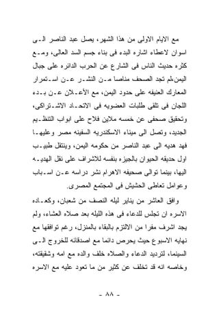 ‫ﻤﻊ ﺍﻻﻴﺎﻡ ﺍﻻﻭﻟﻰ ﻤﻥ ﻫﺫﺍ ﺍﻟﺸﻬﺭ، ﻴﺼل ﻋﺒﺩ ﺍﻟﻨﺎﺼﺭ ﺍﻟـﻰ‬
‫ﺍﺴﻭﺍﻥ ﻻﻋﻁﺎﺀ ﺍﺸﺎﺭﻩ ﺍﻟﺒﺩﺀ ﻓﻰ ﺒﻨﺎﺀ ﺠﺴﻡ ﺍﻟﺴﺩ ﺍﻟﻌﺎﻟﻰ، ﻭﻤـﻊ‬
‫ﻜﺜﺭﻩ ﺤﺩﻴﺙ ﺍﻟﻨﺎﺱ ﻓﻰ ﺍﻟﺸﺎﺭﻉ ﻋﻥ ﺍﻟﺤﺭﺏ ﺍﻟﺩﺍﺌﺭﻩ ﻋﻠﻰ ﺠﺒﺎل‬
‫ﺍﻟﻴﻤﻥ،ﻟﻡ ﺘﺠﺩ ﺍﻟﺼﺤﻑ ﻤﻨﺎﺼﺎ ﻤـﻥ ﺍﻟﻨﺸـﺭ ﻋـﻥ ﺍﺴـﺘﻤﺭﺍﺭ‬
‫ﺍﻟﻤﻌﺎﺭﻙ ﺍﻟﻌﻨﻴﻔﻪ ﻋﻠﻰ ﺤﺩﻭﺩ ﺍﻟﻴﻤﻥ، ﻤﻊ ﺍﻷﻋـﻼﻥ ﻋـﻥ ﺒـﺩﺀ‬
‫ﺍﻟﻠﺠﺎﻥ ﻓﻰ ﺘﻠﻘﻰ ﻁﻠﺒﺎﺕ ﺍﻟﻌﻀﻭﻴﻪ ﻓﻰ ﺍﻻﺘﺤـﺎﺩ ﺍﻻﺸـﺘﺭﺍﻜﻰ،‬
‫ﻭﺘﺤﻘﻴﻕ ﺼﺤﻔﻰ ﻋﻥ ﺨﻤﺴﻪ ﻤﻼﻴﻥ ﻓﻼﺡ ﻋﻠﻰ ﺍﺒﻭﺍﺏ ﺍﻟﺘﻨﻅـﻴﻡ‬
‫ﺍﻟﺠﺩﻴﺩ، ﻭﺘﺼل ﺍﻟﻰ ﻤﻴﻨﺎﺀ ﺍﻻﺴﻜﻨﺩﺭﻴﻪ ﺍﻟﺴﻔﻴﻨﻪ ﻤﺼﺭ ﻭﻋﻠﻴﻬـﺎ‬
‫ﻓﻬﺩ ﻫﺩﻴﻪ ﺍﻟﻰ ﻋﺒﺩ ﺍﻟﻨﺎﺼﺭ ﻤﻥ ﺤﻜﻭﻤﻪ ﺍﻟﻴﻤﻥ، ﻭﻴﻨﺘﻘل ﻁﺒﻴـﺏ‬
‫ﺍﻭل ﺤﺩﻴﻘﻪ ﺍﻟﺤﻴﻭﺍﻥ ﺒﺎﻟﺠﻴﺯﻩ ﺒﻨﻔﺴﻪ ﻟﻼﺸﺭﺍﻑ ﻋﻠﻰ ﻨﻘل ﺍﻟﻬﺩﻴـﻪ‬
‫ﺍﻟﻴﻬﺎ، ﺒﻴﻨﻤﺎ ﺘﻭﺍﻟﻰ ﺼﺤﻴﻔﻪ ﺍﻻﻫﺭﺍﻡ ﻨﺸﺭ ﺩﺭﺍﺴﻪ ﻋـﻥ ﺍﺴـﺒﺎﺏ‬
            ‫ﻭﻋﻭﺍﻤل ﺘﻌﺎﻁﻰ ﺍﻟﺤﺸﻴﺵ ﻓﻰ ﺍﻟﻤﺠﺘﻤﻊ ﺍﻟﻤﺼﺭﻯ.‬
‫ﻭﺍﻓﻕ ﺍﻟﻌﺎﺸﺭ ﻤﻥ ﻴﻨﺎﻴﺭ ﻟﻴﻠﻪ ﺍﻟﻨﺼﻑ ﻤﻥ ﺸﻌﺒﺎﻥ، ﻭﻜﻌـﺎﺩﻩ‬
‫ﺍﻻﺴﺭﻩ ﺍﻥ ﺘﺠﻠﺱ ﻟﻠﺩﻋﺎﺀ ﻓﻰ ﻫﺫﻩ ﺍﻟﻠﻴﻠﻪ ﺒﻌﺩ ﺼﻼﻩ ﺍﻟﻌﺸﺎﺀ، ﻭﻟﻡ‬
‫ﻴﺠﺩ ﺍﺸﺭﻑ ﻤﻔﺭﺍ ﻤﻥ ﺍﻻﻟﺘﺯﻡ ﺒﺎﻟﺒﻘﺎﺀ ﺒﺎﻟﻤﻨﺯل، ﺭﻏﻡ ﺘﻭﺍﻓﻘﻬﺎ ﻤﻊ‬
‫ﻨﻬﺎﻴﻪ ﺍﻻﺴﺒﻭﻉ ﺤﻴﺙ ﻴﺤﺭﺹ ﺩﺍﺌﻤﺎ ﻤﻊ ﺍﺼﺩﻗﺎﺌﻪ ﻟﻠﺨﺭﻭﺝ ﺍﻟـﻰ‬
‫ﺍﻟﺴﻴﻨﻤﺎ، ﻟﺘﺭﺩﻴﺩ ﺍﻟﺩﻋﺎﺀ ﻭﺍﻟﺼﻼﻩ ﺨﻠﻑ ﻭﺍﻟﺩﻩ ﻤﻊ ﺍﻤﻪ ﻭﺸﻘﻴﻘﺘﻪ،‬
‫ﻭﺨﺎﺼﻪ ﺍﻨﻪ ﻗﺩ ﺘﺨﻠﻑ ﻋﻥ ﻜﺜﻴﺭ ﻤﻥ ﻤﺎ ﺘﻌﻭﺩ ﻋﻠﻴﻪ ﻤﻊ ﺍﻻﺴﺭﻩ‬


                       ‫- ٨٨ -‬
 