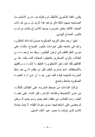 ‫ﻴﻜﻭﻥ ﺩﺍﻓﻌﺎ ﻟﻼﺨﺭﻴﻥ ﻟﻸﻨﺘﻅـﺎﻡ ﻭﺍﻟﺘﻭﻗـﻑ ﻋـﻥ ﺍﻻﺤﺎﺩﻴـﺙ‬
‫ﺍﻟﺼﺒﺎﺤﻴﻪ ﺒﺒﻨﻬﻡ، ﻟﺫﻟﻙ ﻓﺄﻥ ﺘﻭﺍﺠﺩ ﻫﺫﺍ ﺍﻟﺭﺠـل ﺒـﻴﻥ ﻁـﻼﺏ‬
‫ﺍﻟﺼﻑ ﺍﻟﺜﺎﻟﺙ ﻴﻌﺘﺒﺭ ﻀﺭﻭﺭﻩ ﻴﻭﻤﻴﻪ ﻟﻼﺴﺭﺍﻉ ﺒﺄﺘﻤﺎﻡ ﻤﺭﺍﺴـﻡ‬
                                  ‫ﻁﺎﺒﻭﺭ ﺍﻟﺼﺒﺎﺡ ﺍﻟﻴﻭﻤﻰ.‬
‫ﺍﺨﻴﺭﺍ ﻭﺠﺩ ﻤﻌﻠﻡ ﺍﻟﺘﺭﺒﻴﻪ ﺍﻟﻌﺴﻜﺭﻴﻪ ﺼﺩﻯ ﻟﻨﺩﺍﺀﺍﺘﻪ ﺍﻟﻤﺘﻜﺭﺭﻩ‬
‫ﻭﺍﺨﺫ ﻓﻰ ﻤﺘﺎﺒﻌﻪ ﺒﺎﻗﻰ ﺍﺠﺭﺍﺀﺍﺕ ﻁﺎﺒﻭﺭ ﺍﻟﺼﺒﺎﺡ، ﺒﺎﻟﻨﺩﺍﺀ ﻋﻠﻰ‬
‫ﺤﺭﺱ ﺍﻟﻌﻠﻡ ﻟﻠﺘﻘﺩﻡ ﺍﻟﻰ ﺍﺭﺽ ﺍﻟﻁﺎﺒﻭﺭ، ﻭﻴﺘﻘـﺩﻡ ﺍﺭﺒﻌـﻪ ﻤـﻥ‬
‫ﺍﻟﻁﻼﺏ ﺒﺎﻟﺯﻯ ﺍﻟﻌﺴﻜﺭﻯ ﺒﺎﻟﺨﻁﻭﻩ ﺍﻟﻤﻌﺘﺎﺩﻩ ﺍﻟﻨﺸـﻁﻪ، ﻋﻠـﻰ‬
‫ﺍﻜﺘﺎﻓﻬﻡ ﺘﻠﻙ ﺍﻟﺒﻨـﺎﺩﻕ ﺍﻻﻨﺠﻠﻴﺯﻴـﻪ ﺍﻟﻌﺘﻴﻘـﻪ ﻻﺨـﺫ ﻤـﻭﺍﻗﻌﻬﻡ‬
‫ﺒﺄﻻﺼﻁﻔﺎﻑ ﺍﻤﺎﻡ ﺼﺎﺭﻯ ﺍﻟﻌﻠﻡ، ﻗﺒل ﺍﻥ ﻴﺘﻘﺩﻡ ﺍﻟـﻰ ﻀـﺎﺒﻁ‬
‫ﺍﻟﻤﺩﺭﺴﻪ ﻟﺘﺴﻠﻴﻤﻪ ﻗﻴﺎﺩﻩ ﺍﻟﻁـﺎﺒﻭﺭ ﺒﻌـﺩ ﺍﻥ ﺍﺩﻯ ﻟـﻪ ﺍﻟﺘﺤﻴـﻪ‬
                                 ‫ﺍﻟﻌﺴﻜﺭﻴﻪ ﺒﻨﺸﺎﻁ ﻭﺍﻀﺢ.‬
‫ﺘﻭﺍﻟﺕ ﺍﻟﻨﺩﺍﺀﺍﺕ ﻤﻥ ﻀﺎﺒﻁ ﺍﻟﻤﺩﺭﺴﻪ ﻋﻠﻰ ﺍﻟﻁﻼﺏ ﻟﻠﺘﺄﻜـﺩ‬
‫ﻤﻥ ﻤﺩﻯ ﺍﻻﻨﻀﺒﺎﻁ ﻭﺍﻁﺎﻋﻪ ﺍﻻﻭﺍﻤﺭ، ﻓﺒل ﺍﻟﻨﺩﺍﺀ ﻋﻠﻰ ﺘﺤﻴـﻪ‬
‫ﺍﻟﻌﻠﻡ، ﺭﺩﺩﻩ ﺍﻟﻁﻼﺏ ﻤﻥ ﺨﻠﻔﻪ، ﻟﻌﻠﻡ ﺠﺩﻴﺩ ﻭﺍﺴﻡ ﺠﺩﻴﺩ ﻟﻠـﻭﻁﻥ‬
‫ﻟﻡ ﻴﻤﻀﻰ ﻋﻠﻰ ﺍﺴﺘﺨﺩﺍﻤﻬﻤﺎ ﺴﻭﻯ ﺴﻨﻭﺍﺕ ﻗﻠﻴﻠﻪ، ﻻ ﻴﻤﺕ ﺒﺼﻠﻪ‬
             ‫ﻟﻼﺴﻡ ﺍﻟﺫﻯ ﻋﺭﻓﺕ ﺒﻪ ﻤﺼﺭ ﻋﺒﺭ ﺍﻻﻑ ﺍﻟﺴﻨﻴﻥ.‬



                        ‫-٨-‬
 