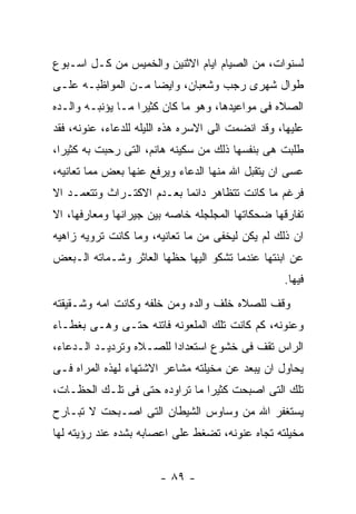 ‫ﻟﺴﻨﻭﺍﺕ، ﻤﻥ ﺍﻟﺼﻴﺎﻡ ﺍﻴﺎﻡ ﺍﻻﺜﻨﻴﻥ ﻭﺍﻟﺨﻤﻴﺱ ﻤﻥ ﻜـل ﺍﺴـﺒﻭﻉ‬
‫ﻁﻭﺍل ﺸﻬﺭﻯ ﺭﺠﺏ ﻭﺸﻌﺒﺎﻥ، ﻭﺍﻴﻀﺎ ﻤـﻥ ﺍﻟﻤﻭﺍﻅﺒـﻪ ﻋﻠـﻰ‬
‫ﺍﻟﺼﻼﻩ ﻓﻰ ﻤﻭﺍﻋﻴﺩﻫﺎ، ﻭﻫﻭ ﻤﺎ ﻜﺎﻥ ﻜﺜﻴﺭﺍ ﻤـﺎ ﻴﺅﻨﺒـﻪ ﻭﺍﻟـﺩﻩ‬
‫ﻋﻠﻴﻬﺎ، ﻭﻗﺩ ﺍﻨﻀﻤﺕ ﺍﻟﻰ ﺍﻻﺴﺭﻩ ﻫﺫﻩ ﺍﻟﻠﻴﻠﻪ ﻟﻠﺩﻋﺎﺀ، ﻋﻨﻭﻨﻪ، ﻓﻘﺩ‬
‫ﻁﻠﺒﺕ ﻫﻰ ﺒﻨﻔﺴﻬﺎ ﺫﻟﻙ ﻤﻥ ﺴﻜﻴﻨﻪ ﻫﺎﻨﻡ، ﺍﻟﺘﻰ ﺭﺤﺒﺕ ﺒﻪ ﻜﺜﻴﺭﺍ،‬
‫ﻋﺴﻰ ﺍﻥ ﻴﺘﻘﺒل ﺍﷲ ﻤﻨﻬﺎ ﺍﻟﺩﻋﺎﺀ ﻭﻴﺭﻓﻊ ﻋﻨﻬﺎ ﺒﻌﺽ ﻤﻤﺎ ﺘﻌﺎﻨﻴﻪ،‬
‫ﻓﺭﻏﻡ ﻤﺎ ﻜﺎﻨﺕ ﺘﺘﻅﺎﻫﺭ ﺩﺍﺌﻤﺎ ﺒﻌـﺩﻡ ﺍﻻﻜﺘـﺭﺍﺙ ﻭﺘﺘﻌﻤـﺩ ﺍﻻ‬
‫ﺘﻔﺎﺭﻗﻬﺎ ﻀﺤﻜﺎﺘﻬﺎ ﺍﻟﻤﺠﻠﺠﻠﻪ ﺨﺎﺼﻪ ﺒﻴﻥ ﺠﻴﺭﺍﻨﻬﺎ ﻭﻤﻌﺎﺭﻓﻬﺎ، ﺍﻻ‬
‫ﺍﻥ ﺫﻟﻙ ﻟﻡ ﻴﻜﻥ ﻟﻴﺨﻔﻰ ﻤﻥ ﻤﺎ ﺘﻌﺎﻨﻴﻪ، ﻭﻤﺎ ﻜﺎﻨﺕ ﺘﺭﻭﻴﻪ ﺯﺍﻫﻴﻪ‬
‫ﻋﻥ ﺍﺒﻨﺘﻬﺎ ﻋﻨﺩﻤﺎ ﺘﺸﻜﻭ ﺍﻟﻴﻬﺎ ﺤﻅﻬﺎ ﺍﻟﻌﺎﺜﺭ ﻭﺸـﻤﺎﺘﻪ ﺍﻟـﺒﻌﺽ‬
                                                   ‫ﻓﻴﻬﺎ.‬
‫ﻭﻗﻑ ﻟﻠﺼﻼﻩ ﺨﻠﻑ ﻭﺍﻟﺩﻩ ﻭﻤﻥ ﺨﻠﻔﻪ ﻭﻜﺎﻨﺕ ﺍﻤﻪ ﻭﺸـﻘﻴﻘﺘﻪ‬
‫ﻭﻋﻨﻭﻨﻪ، ﻜﻡ ﻜﺎﻨﺕ ﺘﻠﻙ ﺍﻟﻤﻠﻌﻭﻨﻪ ﻓﺎﺘﻨﻪ ﺤﺘـﻰ ﻭﻫـﻰ ﺒﻐﻁـﺎﺀ‬
‫ﺍﻟﺭﺍﺱ ﺘﻘﻑ ﻓﻰ ﺨﺸﻭﻉ ﺍﺴﺘﻌﺩﺍﺩﺍ ﻟﻠﺼـﻼﻩ ﻭﺘﺭﺩﻴـﺩ ﺍﻟـﺩﻋﺎﺀ،‬
‫ﻴﺤﺎﻭل ﺍﻥ ﻴﺒﻌﺩ ﻋﻥ ﻤﺨﻴﻠﺘﻪ ﻤﺸﺎﻋﺭ ﺍﻻﺸﺘﻬﺎﺀ ﻟﻬﺫﻩ ﺍﻟﻤﺭﺍﻩ ﻓـﻰ‬
‫ﺘﻠﻙ ﺍﻟﺘﻰ ﺍﺼﺒﺤﺕ ﻜﺜﻴﺭﺍ ﻤﺎ ﺘﺭﺍﻭﺩﻩ ﺤﺘﻰ ﻓﻰ ﺘﻠـﻙ ﺍﻟﺤﻅـﺎﺕ،‬
‫ﻴﺴﺘﻐﻔﺭ ﺍﷲ ﻤﻥ ﻭﺴﺎﻭﺱ ﺍﻟﺸﻴﻁﺎﻥ ﺍﻟﺘﻰ ﺍﺼـﺒﺤﺕ ﻻ ﺘﺒـﺎﺭﺡ‬
‫ﻤﺨﻴﻠﺘﻪ ﺘﺠﺎﻩ ﻋﻨﻭﻨﻪ، ﺘﻀﻐﻁ ﻋﻠﻰ ﺍﻋﺼﺎﺒﻪ ﺒﺸﺩﻩ ﻋﻨﺩ ﺭﺅﻴﺘﻪ ﻟﻬﺎ‬


                        ‫- ٩٨ -‬
 