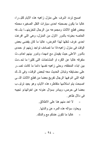 ‫ﺍﺼﺒﺢ ﺘﺭﺩﺩ ﺍﺸﺭﻑ ﻋﻠﻰ ﻤﻨﺯل ﺯﺍﻫﻴﻪ ﻫﺫﻩ ﺍﻻﻴﺎﻡ ﻜﺜﻴـﺭﺍ،‬
‫ﻏﺎﻟﺒﺎ ﻤﺎ ﻴﻜﻭﻥ ﺒﺼﺤﺒﺘﻪ ﺍﺤﺩﻯ ﺴﻴﺎﺭﺍﺕ ﺍﻟﻨﻘل ﺍﻟﺼﻐﻴﺭﻩ ﻤﺤﻤﻠﻪ‬
‫ﺒﺒﻌﺽ ﻗﻁﻊ ﺍﻻﺜﺎﺙ ﻭﻤﺠﻤﻭﻋﻪ ﻤﻥ ﺍﻟﺭﺠﺎل ﻟﺘﺨﺯﻴﻨﻬـﺎ ﺒﺸـﻘﻪ‬
‫ﺍﻟﺨﺎﺼﻪ ﺒﻌﻨﻭﻨﻪ ﺒﺎﻟﺩﻭﺭ ﺍﻻﻭل ﻤﻥ ﺍﻟﻤﻨﺯل، ﻭﻫﻰ ﺍﻟﺘﻰ ﺍﻓﺭﻏﺕ‬
‫ﺍﺤﺩﻯ ﻏﺭﻑ ﺸﻘﺘﻬﺎ ﻟﻬﺫﺍ ﺍﻟﻐﺭﺽ، ﻏﺎﻟﺒﺎ ﻤﺎ ﻜﺎﻥ ﻴﻘﻀﻰ ﺒﻌﺽ‬
‫ﺍﻟﻭﻗﺕ ﻓﻰ ﻤﻨﺯل ﺯﺍﻫﻴﻪ،ﺍﺫﺍ ﻤﺎ ﺘﺼﺎﺩﻑ ﺘﻭﺍﺠﺩ ﺯﻴﻨﻬﻡ ﺍﻭ ﺤﻤﺩﻯ‬
‫ﺒﺎﻟﺩﻭﺭ ﺍﻻﻋﻠﻰ ﺤﻴﺙ ﻴﻘﻴﻤﺎﻥ ﻤﻊ ﺍﻤﻬﻤﺎ، ﻭﺘﺩﻭﺭ ﺒﻴﻨﻬﻡ ﺍﺤﺎﺩﻴـﺙ‬
‫ﻤﺘﻔﺭﻗﻪ ﻏﺎﻟﺒﺎ ﻋﻥ ﺍﻟﻜﺭﻩ ﺍﻭ ﺍﻟﻤﺸﺎﺤﻨﺎﺕ ﺍﻟﺘﻰ ﻜﺜﻴﺭﺍ ﻤﺎ ﺘﺤـﺩﺙ‬
‫ﺒﻴﻥ ﺍﺒﻨﺎﺀ ﺍﻟﻤﻨﻁﻘﻪ، ﻭﺤﺘﻰ ﺯﺍﻫﻴﻪ ﻨﻔﺴﻬﺎ ﺩﺍﺌﻤﺎ ﻤﺎ ﻜﺎﻨﺕ ﺘﺼـﺭ‬
‫ﻋﻠﻰ ﻤﻀﺎﻴﻔﺘﻪ ﻭﺘﺒﺎﺩل ﺍﻟﺤﺩﻴﺙ ﻤﻌﻪ ﻟﺒﻌﺽ ﺍﻟﻭﻗﺕ، ﻭﻓﻰ ﺘﻠـﻙ‬
‫ﺍﻟﻴﻠﻪ ﺍﻟﺘﻰ ﺍﺘﻡ ﻓﻴﻬﺎ ﺍﻟﺭﺠﺎل ﺘﻔﺭﻴﻎ ﺒﻌﻀﺎ ﻤﻥ ﻗﻁﻊ ﺍﻻﺜﺎﺙ ﺍﻟﺘـﻰ‬
‫ﺍﺼﺒﺤﺕ ﻴﺘﻡ ﺍﺴﺘﻼﻤﻬﺎ ﻤﺘﻘﺎﻁﺭﻩ ﻫﺫﻩ ﺍﻻﻴﺎﻡ، ﻭﻫﻭ ﻴﻌﻴﺩ ﺘﺭﺘﻴـﺏ‬
‫ﺒﻌﻀﺎ ﻓﻰ ﺤﺭﺹ، ﻭﻴﺒﺎﺩﺭ ﺒﺴﺅﺍل ﻋﻨﻭﻨﻪ ﻋﻥ ﺍﺨﻭﺍﺘﻬﺎ،ﻭ ﺘﺠﻴﺒﻪ‬
                                         ‫ﻓﻰ ﺩﻻل ﻅﺎﻫﺭ.‬
                   ‫ﻻ ﺍﺤﺩ ﻤﻨﻬﻡ ﻫﻨﺎ ﻋﻠﻰ ﺍﻻﻁﻼﻕ.‬       ‫-‬
                   ‫ﻭﻴﻌﺎﻭﺩ ﺴﺅﺍﻟﻪ ﻫﺫﻩ ﺍﻟﻤﺭﻩ ﻋﻥ ﻭﺍﻟﺩﺘﻬﺎ.‬
                 ‫ﻏﺎﻟﺒﺎ ﻤﺎ ﺘﻜﻭﻥ ﻋﻨﺩﻜﻡ ﻤﻊ ﻭﺍﻟﺩﺘﻙ.‬    ‫-‬




                        ‫- ٤٩ -‬
 