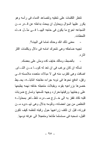 ‫ﺘﺘﻌﺜﺭ ﺍﻟﻜﻠﻤﺎﺕ ﻋﻠﻰ ﺸﻔﺘﻴﻪ ﻭﺘﺘﺼﺎﻋﺩ ﺍﻟﺩﻤﺎﺀ ﻓﻰ ﺭﺃﺴﻪ ﻭﻫﻭ‬
‫ﻴﻜﺭﺭ ﻋﻠﻴﻬﺎ ﺍﻟﺴﺅﺍل ﻭﻴﺤﺎﻭل ﺍﻥ ﻴﺒﺤﺙ ﺒﺩﺍﺨﻠﻪ ﻋﻥ ﻗـﺩﺭ ﻤـﻥ‬
‫ﺍﻟﺸﺠﺎﻋﻪ ﺍﺤﻭﺝ ﻤﺎ ﻴﻜﻭﻥ ﻓﻰ ﺤﺎﺠﻪ ﺍﻟﻴﻬـﺎ ﻓـﻰ ﻤﺜـل ﻫـﺫﻩ‬
                                                ‫ﺍﻟﻠﺤﻅﺎﺕ.‬
           ‫ﻤﻌﻨﻰ ﺫﻟﻙ ﺍﻨﻙ ﻭﺤﺩﻙ ﺘﻤﺎﻤﺎ ﻓﻰ ﺍﻟﺒﻴﺕ؟.‬      ‫-‬
‫ﺘﺠﻴﺒﻪ ﻀﺎﺤﻜﻪ ﻭﻫﻰ ﺘﺘﺤﺭﻙ ﺍﻤﺎﻤﻪ ﻓﻰ ﺩﻻل ﻭﺒﻜﻠﻤﺎﺕ ﺍﻜﺜﺭ‬
                                                   ‫ﺍﺜﺎﺭﻩ.‬
    ‫ﺒﺎﻟﻀﺒﻁ، ﻭﻤﺎﻟﻙ ﺨﺎﻴﻑ ﻜﺩﻩ ﻭﻤﺵ ﻋﻠﻰ ﺒﻌﻀﻙ.‬           ‫-‬
‫ﺘﺴﺄﻟﻪ ﺍﻥ ﻜﺎﻥ ﻴﺭﻏﺏ ﻓﻰ ﺍﻥ ﺘﻌﺩ ﻟﻪ ﻜﻭﺒـﺎ ﻤـﻥ ﺍﻟﺸـﺎﻯ.‬
‫ﺍﻀﺎﻓﺕ ﻭﻫﻰ ﺘﻘﺘﺭﺏ ﻤﻨﻪ ﻓﻰ ﻻ ﻤﺒﺎﻻﻩ، ﻤﺘﻌﻤﺩﻩ ﻤﻼﻤﺴﺘﻪ ﻓـﻰ‬
‫ﺭﻓﻕ، ﺍﻨﺩﻓﻊ ﻨﺤﻭﻫﺎ ﻓﻰ ﻨﻭﺒﻪ ﺠﺭﺍﺀﻩ ﻤﻔﺎﺠﺌﻪ ﺍﻨﺘﺎﺒﺘـﻪ، ﻴﺤـﻴﻁ‬
‫ﺨﺼﺭﻫﺎ ﺒﺯﺭﺍﻋﻴﻪ ﺒﻘﻭﻩ، ﻭﺒﻘﺒﻼﺕ ﻤﺘﻌﺠﻠﻪ ﺨﺎﺌﻔﻪ ﻨﻬﻤﻪ ﻴﻁﺒﻌﻬﺎ‬
‫ﻋﻠﻰ ﻭﺠﻨﺘﻴﻬﺎ ﻭﺭﻗﺒﺘﻬﺎ،ﺤﺭﺍﺭﻩ ﻭﺠﻬﻪ ﺘﻠﺴﻌﻬﺎ ﻭﺘﺴﺎﺭﻉ ﻀﺭﺒﺎﺕ‬
‫ﻗﻠﺒﻪ ﺘﻜﺎﺩ ﺘﻘﻔﺯ ﺒﻪ ﺍﻟﻰ ﺨـﺎﺭﺝ ﺼـﺩﺭﻩ، ﺘﺘﻅـﺎﻫﺭ ﺒﻤﺤﺎﻭﻟـﻪ‬
‫ﺍﻟﺘﺨﻠﺹ ﻤﻥ ﺒﻴﻥ ﺍﺤﻀﺎﻨﻪ، ﻭﺘﻠﻭﻤﻪ ﺒﺩﻻل ﻭﻫﻰ ﺘﻬـﺩﻯﺀ ﻤـﻥ‬
‫ﻓﻭﺭﺘﻪ، ﻗﺒل ﺍﻥ ﺘﻠﺘﻑ ﺯﺭﺍﻋﻴﻬﺎ ﺤﻭل ﺭﻗﺒﺘﻪ ﻟﺘﻌﻠﻤﻪ ﻜﻴﻑ ﺘﻜﻭﻥ‬
  ‫ﺍﻟﻘﺒل، ﺘﺴﺤﺒﻪ ﻓﻰ ﻤﺴﺘﺴﻠﻤﺎ ﻁﺎﺌﻌﺎ ﻭﻤﺘﻌﺠﻼ ﺍﻟﻰ ﻏﺭﻓﻪ ﻨﻭﻤﻬﺎ.‬



                       ‫- ٥٩ -‬
 