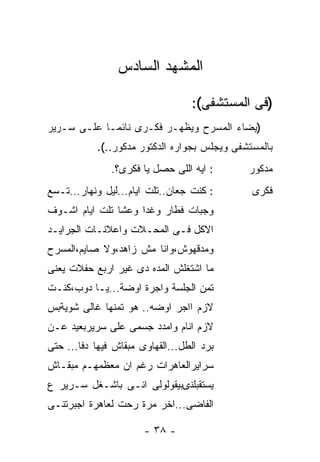 ‫ﺍﻟﻤﺸﻬﺩ ﺍﻟﺴﺎﺩﺱ‬

                                  ‫)ﻓﻰ ﺍﻟﻤﺴﺘﺸﻔﻰ(:‬
‫)ﻴﻀﺎﺀ ﺍﻟﻤﺴﺭﺡ ﻭﻴﻅﻬـﺭ ﻓﻜـﺭﻯ ﻨﺎﺌﻤـﺎ ﻋﻠـﻰ ﺴـﺭﻴﺭ‬
           ‫ﹶ‬
           ‫ﺒﺎﻟﻤﺴﺘﺸﻔﻰ ﻭﻴﺠﻠﺱ ﺒﺠﻭﺍﺭﻩ ﺍﻟﺩﻜﺘﻭﺭ ﻤﺩﻜﻭﺭ..(.‬
               ‫: ﺍﻴﻪ ﺍﻟﻠﻰ ﺤﺼل ﻴﺎ ﻓﻜﺭﻯ؟.‬      ‫ﻤﺩﻜﻭﺭ‬
‫: ﻜﻨﺕ ﺠﻌﺎﻥ..ﺘﻠﺕ ﺍﻴﺎﻡ...ﻟﻴل ﻭﻨﻬﺎﺭ...ﺘـﺴﻊ‬       ‫ﻓﻜﺭﻯ‬
‫ﻭﺠﺒﺎﺕ ﻓﻁﺎﺭ ﻭﻏﺩﺍ ﻭﻋﺸﺎ ﺘﻠﺕ ﺍﻴﺎﻡ ﺍﺸـﻭﻑ‬
‫ﺍﻻﻜل ﻓـﻰ ﺍﻟﻤﺤـﻼﺕ ﻭﺍﻋﻼﻨـﺎﺕ ﺍﻟﺠﺭﺍﻴـﺩ‬
‫ﻭﻤﺩﻗﻬﻭﺵ،ﻭﺍﻨﺎ ﻤﺵ ﺯﺍﻫﺩ،ﻭﻻ ﺼﺎﻴﻡ،ﺍﻟﻤﺴﺭﺡ‬
‫ﻤﺎ ﺍﺸﺘﻐﻠﺵ ﺍﻟﻤﺩﻩ ﺩﻯ ﻏﻴﺭ ﺍﺭﺒﻊ ﺤﻔﻼﺕ ﻴﻌﻨﻰ‬
‫ﺘﻤﻥ ﺍﻟﺠﻠﺴﺔ ﻭﺍﺠﺭﺓ ﺍﻭﻀﺔ...ﻴـﺎ ﺩﻭﺏ،ﻜﻨـﺕ‬
‫ﻻﺯﻡ ﺍﹶﺠﺭ ﺍﻭﻀﻪ.. ﻫﻭ ﺘﻤﻨﻬﺎ ﻏﺎﻟﻰ ﺸﻭﻴﺔﺒﺱ‬
                              ‫ﺍ‬
‫ﻻﺯﻡ ﺍﻨﺎﻡ ﻭﺍﻤﺩﺩ ﺠﺴﻤﻰ ﻋﻠﻰ ﺴﺭﻴﺭﺒﻌﻴﺩ ﻋـﻥ‬
‫ﺒﺭﺩ ﺍﻟﻁل...ﺍﻟﻘﻬﺎﻭﻯ ﻤﺒﻘﺎﺵ ﻓﻴﻬﺎ ﺩﻓﺎ... ﺤﺘﻰ‬
‫ﺴﺭﺍﻴﺭﺍﻟﻌﺎﻫﺭﺍﺕ ﺭﻏﻡ ﺍﻥ ﻤﻌﻅﻤﻬـﻡ ﻤﺒﻘـﺎﺵ‬
‫ﻴﺴﺘﻘﺒﻠﻨىﺒﻴﻘﻭﻟﻭﻟﻰ ﺍﻨـﻰ ﺒﺎﺸـﻐل ﺴـﺭﻴﺭ ﻉ‬
‫ﺍﻟﻔﺎﻀﻰ...ﹶﺨﺭ ﻤﺭﺓ ﺭﺤﺕ ﻟﻌﺎﻫﺭﺓ ﺍﺠﺒﺭﺘﻨـﻰ‬
                          ‫ﺍ‬

                       ‫- ٨٣ -‬
 