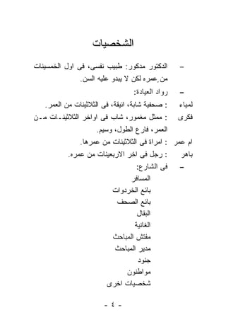 ‫ﺍﻟﺸﺨﺼﻴﺎﺕ‬
‫ﺍﻟﺩﻜﺘﻭﺭ ﻤﺩﻜﻭﺭ: ﻁﺒﻴﺏ ﻨﻔﺴﻰ، ﻓﻰ ﺍﻭل ﺍﻟﺨﻤﺴﻴﻨﺎﺕ‬        ‫–‬
               ‫ﻤﻥ ٍﻋﻤﺭﻩ ﻟﻜﻥ ﻻ ﻴﺒﺩﻭ ﻋﻠﻴﻪ ﺍﻟﺴﻥ.‬
                                  ‫ﺭﻭﺍﺩ ﺍﻟﻌﻴﺎﺩﺓ:‬   ‫–‬
   ‫: ﺼﺤﻔﻴﺔ ﺸﺎﺒﺔ، ﺍﻨﻴﻘﺔ، ﻓﻰ ﺍﻟﺜﻼﺜﻴﻨﺎﺕ ﻤﻥ ﺍﻟﻌﻤﺭ.‬    ‫ﻟﻤﻴﺎﺀ‬
‫: ﻤﻤﺜل ﻤﻐﻤﻭﺭ، ﺸﺎﺏ ﻓﻰ ﺍﻭﺍﺨﺭ ﺍﻟﺜﻼﺜﻴﻨـﺎﺕ ﻤـﻥ‬         ‫ﻓﻜﺭﻯ‬
                    ‫ﺍﻟﻌﻤﺭ، ﻓﺎﺭﻉ ﺍﻟﻁﻭل، ﻭﺴﻴﻡ.‬
               ‫ﺍﻡ ﻋﻤﺭ : ﺍﻤﺭﺍﺓ ﻓﻰ ﺍﻟﺜﻼﺜﻴﻨﺎﺕ ﻤﻥ ﻋﻤﺭﻫﺎ.‬
           ‫: ﺭﺠل ﻓﻰ ﺍﺨﺭ ﺍﻻﺭﺒﻌﻴﻨﺎﺕ ﻤﻥ ﻋﻤﺭﻩ.‬      ‫ﺒﺎﻫﺭ‬
                                  ‫ﻓﻰ ﺍﻟﺸﺎﺭﻉ:‬    ‫–‬
                               ‫ﺍﻟﻤﺴﺎﻓﺭ‬
                         ‫ﺒﺎﺌﻊ ﺍﻟﺨﺭﺩﻭﺍﺕ‬
                           ‫ﺒﺎﺌﻊ ﺍﻟﺼﺤﻑ‬
                                  ‫ﺍﻟﺒﻘﺎل‬
                                 ‫ﺍﻟﻐﺎﻨﻴﺔ‬
                         ‫ﻤﻔﺘﺵ ﺍﻟﻤﺒﺎﺤﺙ‬
                          ‫ﻤﺩﻴﺭ ﺍﻟﻤﺒﺎﺤﺙ‬
                                   ‫ﺠﻨﻭﺩ‬
                              ‫ﻤﻭﺍﻁﻨﻭﻥ‬
                        ‫ﺸﺨﺼﻴﺎﺕ ﺍﺨﺭﻯ‬

                       ‫-٤-‬
 