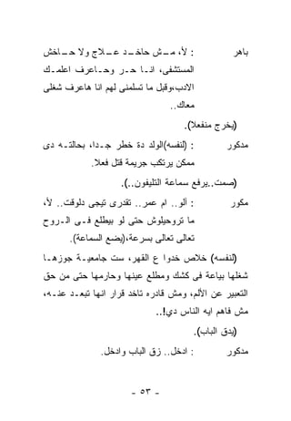 ‫ـﺩ ـﻼﺝ ﻭﻻ ـﺎﺨﺵ‬
   ‫ﺤـ‬     ‫: ﻷ، ـﺵ ﺤﺎﺨـ ﻋـ‬
                   ‫ﻤـ‬                            ‫ﺒﺎﻫﺭ‬
‫ﺍﻟﻤﺴﺘﺸﻔﻰ، ﺍﻨـﺎ ﺤـﺭ ﻭﺤـﺎﻋﺭﻑ ﺍﻋﻠﻤـﻙ‬
‫ﺍﻻﺩﺏ،ﻭﻗﺒل ﻤﺎ ﺘﺴﻠﻤﻨﻰ ﻟﻬﻡ ﺍﻨﺎ ﻫﺎﻋﺭﻑ ﺸﻐﻠﻰ‬
                                ‫ﻤﻌﺎﻙ..‬
                                    ‫)ﻴﺨﺭﺝ ﻤﻨﻔﻌﻼ(.‬
                                      ‫ﹰ‬
‫: )ﻟﻨﻔﺴﻪ(ﺍﻟﻭﻟﺩ ﺩﺓ ﺨﻁﺭ ﺠـﺩﺍ، ﺒﺤﺎﻟﺘـﻪ ﺩﻯ‬
            ‫ﹰ‬                                  ‫ﻤﺩﻜﻭﺭ‬
            ‫ﻤﻤﻜﻥ ﻴﺭﺘﻜﺏ ﺠﺭﻴﻤﺔ ﻗﺘل ﻓﻌﻼ.‬
             ‫ﹰ‬
                    ‫)ﺼﻤﺕ..ﻴﺭﻓﻊ ﺴﻤﺎﻋﺔ ﺍﻟﺘﻠﻴﻔﻭﻥ..(.‬
‫: ﺁﻟﻭ.. ﺍﻡ ﻋﻤﺭ.. ﺘﻘﺩﺭﻯ ﺘﻴﺠﻰ ﺩﻟﻭﻗﺕ.. ﻷ،‬          ‫ﻤﻜﻭﺭ‬
‫ﻤﺎ ﺘﺭﻭﺤﻴﻠﻭﺵ ﺤﺘﻰ ﻟﻭ ﺒﻴﻁﻠﻊ ﻓـﻰ ﺍﻟـﺭﻭﺡ‬
      ‫ﺘﻌﺎﻟﻰ ﺘﻌﺎﻟﻰ ﺒﺴﺭﻋﺔ،)ﻴﻀﻊ ﺍﻟﺴﻤﺎﻋﺔ(.‬
‫)ﻟﻨﻔﺴﻪ( ﺨﻼﺹ ﺨﺩﻭﺍ ﻉ ﺍﻟﻘﻬﺭ، ﺴﺕ ﺠﺎﻤﻌﻴـﺔ ﺠﻭﺯﻫـﺎ‬
‫ﺸﻐﻠﻬﺎ ﺒﻴﺎﻋﺔ ﻓﻰ ﻜﺸﻙ ﻭﻤﻁﻠﻊ ﻋﻴﻨﻬﺎ ﻭﺤﺎﺭﻤﻬﺎ ﺤﺘﻰ ﻤﻥ ﺤﻕ‬
‫ﺍﻟﺘﻌﺒﻴﺭ ﻋﻥ ﺍﻷﻟﻡ، ﻭﻤﺵ ﻗﺎﺩﺭﻩ ﺘﺎﺨﺩ ﻗﺭﺍﺭ ﺍﻨﻬﺎ ﺘﺒﻌـﺩ ﻋﻨـﻪ،‬
                             ‫ﻤﺵ ﻓﺎﻫﻡ ﺍﻴﻪ ﺍﻟﻨﺎﺱ ﺩﻱ!..‬
                                      ‫)ﻴﺩﻕ ﺍﻟﺒﺎﺏ(.‬
              ‫: ﺍﺩﺨل.. ﺯﻕ ﺍﻟﺒﺎﺏ ﻭﺍﺩﺨل.‬         ‫ﻤﺩﻜﻭﺭ‬


                      ‫- ٣٥ -‬
 