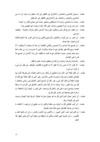 ‫ﺤﻠﻤﺕ : ﺒﻨﺴﻴﺎﻥ ﺍﻟﻤﺎﻀﻰ ﻭﺍﻟﺤﺎﻀﺭ ﻭﺍﻻﻤﺘﻨﺎﻉ ﻋﻥ ﺍﻟﺘﻔﻜﻴﺭ ﻓﻰ ﺍﻟﻤـﺴﺘﻘﺒل ﻭﻨـﺴﻴﺕ ﺍﻥ ﺍﻨـﺴﻰ‬
                  ‫ﺍﻟﻤﺎﻀﻰ ﻭﺍﻟﺤﺎﻀﺭ ﻭﺍﻤﺘﻨﻌﺕ ﻋﻥ ﺍﻻﻤﺘﻨﺎﻉ ﻓﻰ ﺍﻟﺘﻔﻜﻴﺭ ﻓﻰ ﺍﻟﻤﺴﺘﻘﺒل.‬
     ‫ﺤﻠﻤﺕ : ﺒﺤﺩﺙ ﻤﺎ ﻴﺩﻫﺸﻨﻰ ﻭﺒﺎﺯﻤﻪ ﻤﺎ ﺘﺴﺘﻭﻗﻔﻨﻰ ﻭﺒﺘﻐﻴﻴﺭ ﻴﺤﺩﺙ ﻓﻰ ﺤﻴﺎﺘﻰ ﻓﻜﺎﻥ ﺍﻥ ﺍﺤﺒﺒﺕ‬
       ‫ﺤﻠﻤﺕ : ﺒﺎﻥ ﺍﺘﺯﻭﺝ ﻤﻥ ﺍﻤﺭﺃﻩ ﺘﻔﻬﻤﻨﻰ ﻭﻨﺩﻤﺕ ﻋﻠﻰ ﺫﻟﻙ ﻋﻨﺩﻤﺎ ﻭﺠﺩﺕ ﺍﻨﻬﺎ ﺘﻔﻬﻤﻨﻰ ﺠﺩﺍ.‬
‫ﺤﻠﻤﺕ : ﺍﻥ ﺍﺠﻔﻑ ﺩﻤﻭﻉ ﻜل ﺒﺎﺌﺱ ﻭﻤﻅﻠﻭﻡ ﻋﻠﻰ ﻭﺠﻪ ﺍﻻﺭﺽ ﻭﻟﻜﻥ ﻤﺎﺯﻟﺕ ﻤﺸﻐﻭﻻ ﺒﺘﺠﻔﺒﻑ‬
                                                                     ‫ﺩﻤﻭﻋﻰ.‬
‫ﺤﻠﻤﺕ : ﺍﻥ ﺍﻀﺭ ﺏ ﻋﻥ ﺍﻟﺘﺭﺩﺩ ﻭﺍﻟﺘﺄﺠﻴل ﻭﺍﻟﺘﺭﺍﺠﻊ ﻭﻟﻜﻨﻨﻰ ﺘﺭﺩﺩﺕ ﻓﻰ ﺍﻗﺭﺍﺭ ﻫﺫﺍ ﺍﻟﺤﻠﻡ ﻓﺄﺠﻠﺘﻪ‬
                                                        ‫ﺜﻡ ﺘﺭﺍﺠﻌﺕ ﻋﻨﺔ ﺒﻌﺩﻫﺎ.‬
‫ﺤﻠﻤﺕ : ﺍﻥ ﺍﺼﺒﺢ ﺒﻼ ﻤﺸﺎﻋﺭ ﻭﻻ ﺍﺤﺎﺴﻴﺱ ﻭﻟﻜﻨﻨﻰ ﺍﻜﺘﺸﻔﺕ ﺍﻥ ﻫﺫﺓ ﺍﻟـﺼﻔﺎﺕ ﻻ ﻴﻤﻠﻜﻬـﺎ ﺍﻻ‬
‫ﺍﻟﺠﻤﺎﺩ ﻭﻤﻊ ﺫﻟﻙ ﻓﻬﻭ ﻴﺘﻔﺎﻋل ﻤﻊ ﻤﺎ ﺤﻭﻟﻪ ﻭﺘﺫﻜﺭﺕ ﺍﻨﻨﻰ ﺍﺫﺍ ﻀﺭﺒﺕ ﺭﺍﺴـﻰ ﺒﺎﻟﺤـﺎﺌﻁ‬
‫ﻭﻫﻭ ﺠﻤﺎﺩ ﻴﺼﺩﺭ ﺼﻭﺕ ﻤﺘﻔﺎﻋل ﻤﻊ ﻤﺎ ﻗﻤﺕ ﺒﻪ ﻓﻜﻴﻑ ﺍﺫﻥ ﻭﺍﻨﺎ ﺍﻻﻨﺴﺎﻥ ﺍﻥ ﺍﺼﺒﺢ ﺒﻼ‬
                                                            ‫ﻗﺩﺭﺓ ﻋﻠﻰ ﺍﻟﺘﻔﺎﻋل.‬
                   ‫ﺤﻠﻤﺕ : ﺒﺎﻟﺴﻌﺎﺩﺓ ﻭﺍﻟﺭﻀﺎ ﻭﺠﺩﺕ ﺍﻥ ﺫﻟﻙ ﻟﻥ ﻴﺘﺤﻘﻕ ﻤﺎﺩﻤﺕ ﺍﺤﻠﻡ ﺒﻪ ﻓﻘﻁ.‬
‫ﺤﻠﻤﺕ : ﺍﻻ ﺍﻗﻭل ﺍﻻ ﻤﺎ ﺍﺤﺱ ﺒﺔ ﻭﻻ ﺍﻓﻌل ﺍﻻ ﻤﺎ ﺍﻗﺘﻨﻊ ﺒﻪ ﻓﺎﻗﺘﻨﻌﺕ ﺒﺎﻟﺘﻭﻗﻑ ﻋﻥ ﻓﻌل ﺍﻯ ﺸﻰﺀ‬
                                                             ‫ﺍﻭ ﻗﻭل ﺍﻯ ﺸﻰﺀ.‬
‫ﺤﻠﻤﺕ : ﺃﻥ ﺃﻅل ﻁﻔﻼ ﺍﻟﻰ ﺍﻷﺒﺩ ﻭﻟﻡ ﺃﺴﺘﻁﻴﻊ ﺃﻥ ﺃﻭﻗﻑ ﺩﻭﺭﺓ ﺍﻟﻨﻤﻭ ﻓﻠﺠﺄﺕ ﺍﻟﻰ ﻁﺭﻴﻘﺔ ﺃﺜﺒﺕ ﺒﻬﺎ‬
‫ﻁﻔﻭﻟﺘﻰ ﻓﺒﻜﻴﺕ ﻭﺼﺭﺨﺕ ﻭﻀﺭﺒﺕ ﻗﺩﻤﻰ ﺒﺎﻷﺭﺽ ﻋﻠﻰ ﺃﻨﻨﻰ ﻟﻡ ﺃﻅل ﻁﻔﻼ ﻤﻊ ﺫﻟﻙ ﻟﻡ‬
‫ﻴﻘﻭﻟﻭﺍ ﻁﻔﻼ ﺒل ﻗﺎﻟﻭﺍ ﻜل ﺸﻰﺀ ﻏﻴﺭ ﺫﻟﻙ ﺃﻥ ﺃﺼﺒﺢ ﺃﺸﻬﺭ ﺍﻟﻌﺸﺎﻕ ﻓﻰ ﺯﻤﺎﻨﻰ ﻤﺘﺨﻁﻴـﺎ‬
‫ﻜل ﻤﻥ ﺠﺎﺀ ﻗﺒﻠﻰ ، ﻭﻟﻤﺎ ﻋﺭﻓﺕ ﻤﺎ ﺁل ﺍﻟﻴﺔ ﺤﺎل ﻤﺸﺎﻫﻴﺭ ﺍﻟﻌﺸﺎﻕ ﻓﻰ ﺍﻷﺯﻤﺎﻥ ﺍﻟـﺴﺎﺒﻘﺔ‬
‫ﻫﻤﻤﺕ ﺒﻭﻀﻊ ﺯﻫﺭﺓ ﻋﻠﻰ ﻗﺒﺭ )ﻋﻨﺘﺭﺓ( ﻭﺘﺭﺤﻤﺕ ﻋﻠﻰ ﻗﻴﺱ ﻭ )ﺠﻤﻴـل( ﻭﺃﺍﺤﺘﻔﻅـﺕ‬
                                       ‫ﺒﺯﻫﺭﺓ ﺤﺘﻰ ﻴﻀﻌﻬﺎ ﻤﻥ ﺒﻌﺩﻯ ﻋﻠﻰ ﻗﺒﺭﻯ.‬
‫ﺤﻠﻤﺕ : ﺃﻥ ﺃﺴﺨﺭ ﺠﻤﺎل ﺍﻟﻤﺭﺃﺓ ﻓﻰ ﻜل ﻤﺎ ﻫﻭ ﺠﻤﻴل ﻤﻨﺘﺯﻋﺎ ﺍﺤﺘﻜﺎﺭ ﺍﻟﺭﺠل ﻟﻬﺫﺍ ﺍﻟﺠﻤﺎل ﻭﻨﺴﻴﺕ‬
                                                         ‫ﺃﻨﻨﻰ ﻓﻰ ﺍﻟﻨﻬﺎﻴﺔ ﺭﺠل.‬
‫ﺤﻠﻤﺕ : ﺃﻥ ﺃﻫﺏ ﺃﻁﻔﺎﻟﻰ ﻜل ﻤﺎ ﺃﻭﺘﻴﺕ ﻤﻥ ﺤﻜﻤﺔ ﻭﻟﻜﻨﻰ ﺍﻡ ﺍﺴـﺘﻁﻴﻊ ﺍﻥ ﺍﻭﺭﺜﻬﻤـﺎ ﺍﻻﺤﻜﻤـﻪ‬
                                 ‫ﻭﺍﺤﺩﻩ ﺍﻥ ﺠﺎﺀﻙ ﺍﻟﻁﻭﻓﺎﻥ ﻀﻊ ﺍﺒﻨﻙ ﺘﺤﺕ ﻗﺩﻤﻴﻙ.‬
‫ﺤﻠﻤﺕ : ﺍﻥ ﺍﻗﺩﻡ ﻟﻤﻥ ﺍﺤﺏ ﺍﻏﻠﻰ ﺍﻟﻤﻬﻭﺭ ، ﻭﺍﻻﻨﻔﺱ ﻤﻥ ﺍﻟﺫﻫﺏ ﻭﺍﻟﻤﺎﺱ ، ﻭﺍﻥ ﺍﺴـﻜﻨﻬﺎ ﺍﻓﺨـﻡ‬
‫ﺍﻟﻘﺼﻭﺭ ، ﻭﺍﻥ ﺍﻟﺒﺴﻬﺎ ﺍﺒﻬﻰ ﺍﻟﺜﻴﺎﺏ ﻭﻟﻜﻨﻰ ﻟﻡ ﺍﺴﺘﻴﻘﻅ ﻤﻥ ﻭﻗﺘﻬﺎ ﺍﻟﻰ ﺍﻻﻥ ﺤﺘﻰ ﺍﺤﻘﻕ ﻫﺫﺍ‬
                                                                       ‫ﺍﻟﺤﻠﻡ.‬




‫٥١‬
 