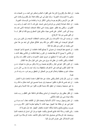 ‫ﺤﻠﻤﺕ : ﺍﻥ ﺍﻤﻠﻙ ﻤﺎل )ﻗﺎﺭﻭﻥ( ﻻﻭﺯﻋﺔ ﻋﻠﻰ ﺍﻟﻔﻘﺭﺍﺀ ﺍﻟﻌﺎﻟﻡ ﻭﺍﺴﺘﺜﻤﺭ ﻓﻰ ﺍﻟﺤﺩ ﻤـﻥ ﺍﻟﻤﺠﺎﻋـﺎﺕ‬
‫ﻭﺍﺒﻨﻰ ﺒﺔ ﺍﻟﻤﺅﺴﺴﺎﺕ ﺍﻟﺨﻴﺭﻴﺔ ، ﻭﻟﻤﺎ ﺨﻴل ﻟﻰ ﺍﻨﻰ ﻤﻠﻜﺕ ﻓﻌﻼ ﻤﺎل )ﻗﺎﺭﻭﻥ( ﻭﻗﺩﺕ ﺍﻨﻨﻰ‬
 ‫ﺍﻓﻘﺭ ﻤﻥ ﺍﻻﺭﺽ ﻭﺍﻜﺜﺭﻫﻡ ﺠﻭﻋﺎ ﻭﺒﺄﻨﻨﻰ ﺍﻻﻜﺜﺭ ﺘﺭﺩﺩﺍ ﻭﺍﻨﺘﻔﺎﻋﺎ ﻤﻥ ﺍﻟﺅﺴﺴﺎﺕ ﺍﻟﺨﻴﺭﻴﺔ.‬
‫ﺤﻠﻤﺕ : ﺍﻥ ﺍﻤﺘﻙ ﺸﺠﺎﻋﺔ )ﻋﺒﺎﺱ ﺒﻥ ﻓﺭﻨﺎﺱ( ﺤﺘﻰ ﺍﺼﻌﺩ ﻋﻠﻰ ﻗﻤـﺔ ﺫﺍﺕ ﺍﻟﺠﺒـل ﻭﺍﺠـﺭﺏ‬
‫ﺍﻟﻁﻴﺭﺍﻥ ، ﻭﻟﻜﻨﻰ ﺒﻌﺩ ﺘﻔﻜﻴﺭ ﻋﻤﻴﻕ ﻭﺠﺩﺕ ﺍﻨﻨﻰ ﺍﻤﺘﻠﻙ ﺍﻀﻌﺎﻑ ﺸﺠﺎﻋﺘﻪ ﻻﻨﻨﻰ ﺍﺼـﻌﺩ‬
‫ﻴﻭﻤﻴﺎ ﺍﻟﻰ ﺍﻟﺩﻭﺭ ﺍﻟﻌﺎﺸﺭ ﻋﻠﻰ ﻗﺩﻤﻰ ﺤﻴﺙ ﺴﻜﻨﻰ ﻓﻭﻕ ﺍﻟﺴﻁﻭﺡ ﻭﻤﻊ ﺫﻟﻙ ﻟﻡ ﺍﻓﻜﺭ ﺍﺒـﺩﺍ‬
                                                ‫ﺍﻥ ﺍﻟﻘﻰ ﻨﻔﺴﻰ ﻤﻥ ﻫﺫﺍ ﺍﻻﺭﺘﻔﺎﻉ.‬
‫ﺤﻠﻤﺕ : ﺍﻥ ﻴﻨﺴﺏ ﺍﻟﻰ ﺒﻨﺎﺀ ﺍﻷﻫﺭﻤﺎﺕ ﻭﺍﻥ ﺍﻜﻭﻥ ﺼﺎﺤﺏ ﺍﻟﻤﻌﻠﻘﺎﺕ ﺍﻟﺴﺒﻌﻪ ﻭﺍﻥ ﺍﻜﻭﻥ ﻤﻥ ﺭﺴﻡ‬
‫ﺍﻟﻤﻭﻨﻠﻴﺯﺍ ﻓﻭﺠﺩﺕ ﺍﻨﻰ ﻓﻌﻠﺕ ﺍﻷﻜﺒﺭ ﻤﻥ ﺫﻟﻙ ﻭﻫﻭ ﺍﻁﻼﻕ ﺨﻴﺎﻟﻰ ﺍﻟﻰ ﺍﺒﻌﺩ ﻤﻥ ﻫﺫﺍ ﺤﺘﻰ‬
                                          ‫ﺍﻨﻨﻰ ﺤﻠﻤﺕ ﺍﻥ ﺍﻜﻭﻥ ﻤﻥ ﻓﻌل ﻫﺫﺍ ﻜﻠﺔ.‬
‫ﺤﻠﻤﺕ : ﺍﻥ ﺍﺼﺒﺢ ﻤﻐﻴﺎ ﻓﻭﺠﺩﺕ ﺍﻥ ﺼﻭﺘﻰ ﻻ ﻴﺼﻠﺢ ﻟﻠﻐﻨﺎﺀ ﻓﺤﻠﻤﺕ ﺍﻥ ﺍﺼﺒﺢ ﺸﺎﻋﺭﺍ ﻓﻭﺠﺩﺕ‬
‫ﺍﻥ ﻜﻼﻤﻰ ﻻ ﻴﺼﺢ ﺍﻻ ﻟﻠﻭﻋﻅ ﻓﺤﻠﻤﺕ ﺍﻥ ﺍﻜﻭﻥ ﻭﺍﻋﻅﺎ ﻓﺘﺎﻜﺩﺕ ﺍﻥ ﻜﻼﻤﻰ ﻴﻔﺘﻘﺩ ﺍﻟﺫﻫـﺩ‬
‫ﻓﺤﻠﻤﺕ ﺍﻥ ﺍﻜﻭﻥ ﻟﺼﺎ ﻻ ﺍﺴﺘﻁﻴﻊ ﺍﻥ ﺍﺴﺭﻕ ﺍﺠﻤل ﺍﻻﺼﻭﺍﺕ ﻭﺍﻋﺫﺏ ﺍﻟﻜﻠﻤـﺎﺕ ﻭﺍﺒﻠـﻎ‬
       ‫ﺍﻟﻌﻅﺎﺕ ﻭﻟﻜﻨﻰ ﺘﺎﻜﺩﺕ ﺍﻥ ﻋﻘﻠﻰ ﻗﺩ ﺴﺭﻕ ﻤﻨﻰ ﺤﺘﻰ ﺍﻨﻨﻰ ﺍﻗﻭل ﻤﺜل ﻫﺫﺍ ﺍﻟﻜﻼﻡ.‬
‫ﺤﻠﻤﺕ : ﺍﻥ ﺍﻜﻭﻥ ﺍﻜﺜﺭ ﺍﺨﻭﺍﻨﻰ ﺍﻴﺜﺎﺭ ﻭﺍﻜﺜﺭﻫﻡ ﻨﻀﺠﺎ ﻭﺭﺯﺍﻨﺔ ﻭﻟﻜﻥ ﺴﺭﻋﺎﻥ ﻤﺎ ﺘﺤﻭﻟﺕ ﻋـﻥ‬
‫ﻫﺫﺍ ﺍﻟﺤﻠﻡ ﻻﻜﻭﻥ ﻟﻬﻡ ﻗﺩﻭﻩ ﻓﻰ ﺍﻻﻋﺘﺭﺍﻑ ﺒﺎﻟﺤﻘﻴﻘﺔ ﻭﻤﺎ ﺯﻟﺕ ﺍﺒﺤـﺙ ﺤﺘـﻰ ﺍﻻﻥ ﻋـﻥ‬
‫ﺼﻔﺎﺕ ﺍﺨﺭﻯ ﻤﻨﻁﻘﻴﺔ ﻭﺍﺤﻼﻡ ﺍﺨﺭﻯ ﻤﻥ ﺍﻟﻤﻤﻜﻥ ﺍﻥ ﺘﺘﺤﻘﻕ ﻭﺭﺤﻡ ﺍﻤﺭﺀ ﻋـﺭﻑ ﻗـﺩﺭ‬
                                                                        ‫ﻨﻔﺴﺔ.‬
 ‫ﺤﻠﻤﺕ : ﺍﻥ ﺍﺯﻭﺭ ﻜل ﺒﻠﺩﺍﻥ ﺍﻟﻌﺎﻟﻡ ﻭﻟﻜﻨﻰ ﻋﺩﻟﺕ ﻋﻥ ﻫﺫﺓ ﺍﻟﻔﻜﺭﺓ ﻋﻨﺩﻤﺎ ﺸﺎﻫﺩﺕ ﻨﺸﺭﺓ ﺍﻻﺨﺒﺎﺭ.‬
‫ﺤﻠﻤﺕ : ﺍﻥ ﺍﺠﺩ ﻨﻔﺴﻰ ﻗﺩ ﻓﻜﺭﺕ ﺘﻔﻜﻴﺭﺍ ﺼﺤﻴﺤﺎ ﻭﻟﻭ ﺒﻨﺴﺒﺔ ﺨﻤﺴﻴﻥ ﻓﻰ ﺍﻟﻤﺌﻪ ﻤﻘﺎﺒل ﻤﺎ ﻓﻜـﺭﺕ‬
‫ﺒﻪ ﻏﻴﺭ ﺼﺤﻴﺤﺎ ﻭﻨﺠﺤﺕ ﺍﻥ ﺍﺤﻘﻕ ﺫﻟﻙ ﺒﻨﺴﺒﺔ ﺘﻘﺘﺭﺏ ﻜﺜﻴﺭﺍ ﻤﻥ ﻫﺫﺓ ﺍﻟﻨﺴﺒﺔ ﻭﻫﻰ ﺼﻔﺭ‬
                                                                       ‫ﺒﺎﻟﻤﺌﺔ.‬
‫ﺤﻠﻤﺕ : ﺍﻥ ﺍﻓﻜﺭ ﺒﻌﻘﻠﻰ ﻭﻟﻭ ﻤﺭﺓ ﻓﻭﺠﺩﺕ ﺍﻥ ﻟﺴﺎﻨﻰ ﻴﻤﺘﻠﻙ ﻗﺩﺭﺓ ﻓﺎﺌﻘﺔ ﻋﻠﻰ ﺍﻟﺘﻔﻜﻴـﺭ ﻭﺴـﻠﻤﺕ‬
                                             ‫ﺒﺫﻟﻙ ﺍﻴﻤﺎﻨﺎ ﻤﻨﻰ ﺒﺄﻥ ﺍﻟﺒﻘﺎﺀ ﻟﻸﺫﻜﻰ.‬
‫ﺤﻠﻤﺕ : ﺍﻥ ﺍﺨﺘﺭﻉ ﺠﻬﺎﺯ ﻴﺭﺼﺩ ﺍﻻﻻﻡ ﺍﻻﻨﺴﺎﻨﻴﺔ ﻭﻨﺠﺤﺕ ﻗﺒل ﺍﻥ ﺍﻜﺘﺸﻑ ﺨﻁـﺄ ﺠـﺴﻡ ﻓـﻰ‬
‫ﺍﺨﺘﺭﺍﻋﻰ ﻫﻭ ﺍﻥ ﻁﺎﻗﺔ ﻫﺫﺍ ﺍﻟﺠﻬﺎﺯ ﻤﻬﻤﺎ ﻜﺎﻨﺕ ﻻ ﻴﻤﻜﻨﻬﺎ ﻤﻘﺎﻭﻤﺔ ﺍﻟﺘﻴﺎﺭ ﺍﻻﻗـﻭﻯ ﻤـﻥ‬
      ‫ﺤﺭﻭﺏ ﻭﺠﺸﻊ ﻭﻁﻤﻊ ﻭﺍﻨﺎﻨﻴﺔ ﻭﻟﺫﻟﻙ ﺍﻋﺘﺭﻑ ﺒﺎﻨﻔﺠﺎﺭ ﺍﻟﺠﻬﺎﺯ ﻋﻨﺩ ﺍﻭل ﺘﺠﺭﺒﺔ ﻟﻪ.‬
‫ﺤﻠﻤﺕ : ﺒﺄﻨﻰ ﻜﺘﺒﺕ ﺭﺴﺎﻟﺔ ﺘﺄﺨﺫ ﻁﺎﺒﻊ ﺍﻟﺼﺩﻕ ﻭﻜﺘﺒﺕ ﻋﻠﻴﻬﺎ ﻤﺭﺴل ﺍﻟﻰ ﺍﻨﺴﺎﻥ ﻟﻡ ﺘﺴﺘﻌﺒﺩﻩ ﺍﻟﺩﻨﻴﺎ‬
‫ﻭﻭﻀﻌﺕ ﻫﺫﻩ ﺍﻟﺭﺴﺎﻟﺔ ﻓﻰ ﺼﻨﺩﻭﻕ ﻫﺫﺓ ﺍﻟﺩﻨﻴﺎ ﻭﻟﻜﻥ ﻟﻸﺴﻑ ﻋﺎﺩﺕ ﺍﻟﺭﺴﺎﻟﺔ ﻤﺭﺓ ﺃﺨﺭﻯ‬
                                       ‫ﻟﻌﺩﻡ ﺍﻻﺴﺘﺩﻻﺍل ﻋﻠﻰ ﻋﻨﻭﺍﻥ ﺍﻟﻤﺭﺴل ﺍﻟﻴﺔ.‬

‫٦١‬
 