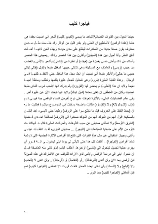 ‫ﻓﻴﺎﺠﺭﺍ ﻜﻠﻴﺏ‬

‫ﺤﻴﻨﻤﺎ ﺍﺘﺠﻭل ﺒﻴﻥ ﺍﻟﻘﻨﻭﺍﺕ ﺍﻟﻔﻀﺎﺌﻴﺔﻻﺸﺎﻫﺩ ﻤﺎ ﻴﺴﻤﻰ )ﺍﻟﻔﻴﺩﻴﻭ ﻜﻠﻴﺏ( ﺃﺸﻌﺭ ﺍﻨﻰ ﺍﺼﺒﺕ ﺒﻌﻘﺩﺓ ﻫﻰ‬
‫ﺤﺘﻤﺎ )ﻋﻘﺩﺓ ﺍﻟﺭﻗﺹ( ﻻﺃﺴﺘﻁﻴﻊ ﺍﻥ ﺍﺘﺤﻠﻰ ﻭﻟﻭ ﺒﻘﺩﺭ ﻗﻠﻴل ﻤﻥ ﺍﻟﻭﻗﺎﺭ ﻭﻗﺩ ﺠﻠـﺴﺕ ﻤﺜـل ﻤـﺩﻤﻥ‬
‫ﻤﺤﺘﺭﻑ ﻴﻔﺭﺯ ﺼﻨﻔﺎ ﺠﺩﻴﺩﺍ ﻤﻥ ﺍﻟﻤﺨﺩﺭﺍﺕ ﻟﻴﻁﻠﻊ ﻋﻠﻰ ﻤﺩﻯ ﺠﻭﺩﺘﻪ ﻭﺒﻬﺫﻩ ﺍﻟﻌﻴﻥ ﺫﺍﺘﻬـﺎ ﺃﺨـﺫﺕ‬
‫ﺃﺩﻗﻕ ﺍﻟﻨﻅﺭ ﻭﺃﻨﺎ ﺃﺠﻭل ﺒﻴﻥ ﻫﺫﺓ )ﺍﻟﺴﻴﻘﺎﻥ( ﻭﺃﻗﺎﺭﻥ ﺒﻴﻥ ﻫﺫﺍ ﺍﻟﺨﺼﺭ ﻭﺫﺍﻙ ..ﻴﻌﺠﺒﻨﻰ ﻫﺫﺍ ﺍﻟﺨﺼﺭ‬
‫ﻭﺃﺴﺘﺎﺀ ﻤﻥ ﺫﺍﻙ ﻭﺃﻤﻨﻰ ﻨﻔﺴﻰ ﺒﻐﻤﺯﺓ ﻤﻥ )ﻫﻴﻔﺎﺀ( ﺃﻭ ﻨﻅﺭﺓ ﻤﻥ )ﻨﺎﻨﺴﻰ( ﻭﺃﺸﻌﺭ ﺒﺎﻷﺴﻰ ﻭﺍﻟﻐﻀﺏ‬
‫ﻤﻥ ﺤﺒﻴﺏ )ﺭﻭﺒﻰ( ﻭﺃﺘﻌﺎﻁﻑ ﻤﻊ ﺍﻟﻤﺴﻜﻴﻨﺔ ﻭﻫﻰ ﺘﺸﻜﻰ ﺤﺒﻴﺒﻬﺎ ﺍﻟﻤﻐﻔل ﻁﺒﻌﺎ ﻭﺘﻘﻭل )ﺒﻘﺎﻟﻰ ﻟﻴﺎﻟﻰ‬
‫ﺤﺒﻴﺒﻰ ﻤﺎ ﺠﺎﻟﻰ( ﻭﻻﺃﻨﻜﺭ ﻁﺒﻌﺎ ﺃﻨﻰ ﺘﻤﻨﻴﺕ ﺃﻥ ﺍﺤل ﻤﺤل ﻫﺫﺍ ﺍﻟﻤﻐﻔل ﺤﺘﻰ ﻻﺘﻔﻘـﺩ ﺜﻘﺘﻬـﺎ ﻓـﻰ‬
‫ﺍﻟﺭﺠﺎل ..ﻭﻫﺫﺓ ﺍﻟﻘﻨﺒﻠﺔ ﺍﻟﻤﺜﻴﺭﺓ )ﻤﺭﻭﻩ( ﻭﻫﻰ ﺘﺘﺤﺎﻴل ﻟﺘﺠﻌل ﻋﻠﻴﻭﺓ ﻴﻜﻠﻤﻬﺎ ﻭﺘﻁﻠﺏ ﻭﺴﺎﻁﺔ ﺍﻤﻬـﺎ‬
‫ﻨﻌﻴﻤﺔ ﻭﻻﺒﺩ ﺍﻥ ﻫﺫﺍ )ﺍﻟﻌﻠﻴﻭﻩ( ﻟﻡ ﻴﺤﻀﺭ ﻟﻬﺎ )ﺍﻟﻘﺯﻭﺯﺓ( ﻭﻟﻡ ﻴﺩﺭﻙ ﺍﻨﻬﺎ ﻻﺘﺤﺏ ﺸﺭﺏ ﺍﻟﺸﺎﻯ ﻁﺒﻌﺎ‬
‫ﻏﻀﺒﺕ ﻭﻜﺎﻥ ﻤﻥ ﺍﻟﻤﻨﻁﻘﻰ ﺍﻥ ﺘﻐﻨﻰ ﺒﻌﺩﻫﺎ )ﺸﻴل ﺍﻴﺩﻙ( ﻭﻻﺒﺩ ﺍﻨﻬﺎ ﺘﺒﺤﺙ ﺍﻷﻥ ﻋﻥ ﻋﻠﻴﻭﺓ ﺃﺨﺭ .‬
‫ﻭﻓﻰ ﻋﺎﻟﻡ ﺍﻟﻔﻀﺎﺌﻴﺎﺕ ﺍﻟﻤﻠﻰﺀ ﺒﺎﻷﺜﺎﺭﺓ ﺘﻌﺭﻓﺕ ﻋﻠﻰ ﻨﻭﻉ ﺃﺨﺭﻤﻥ ﺍﻟﻨﺴﺎﺀ ﺍﻟﻭﺍﻗﻌﻰ ﺠﺩﺍ ﻓﻬـﻰ ﻟـﻡ‬
‫ﺘﻁﻠﺏ )ﺍﻟﺸﻭﻜﻭﻻﺘﺔ( ﻭﻻ )ﺍﻟﻘﺯﻭﺯﻩ( ﻓﻜﺎﻨﺕ ﻭﺍﻀﺤﺔ ﻭﺩﺨﻠﺕ ﻓﻰ ﺍﻟﻤﻭﻀﻭﻉ ﻤﺒﺎﺸﺭﺓ ﻓﻁﻠﺒﺕ ﻤﻨـﻪ‬
‫ﺍﻥ )ﻴﺤﻁ ﺍﻟﻨﻘﻁ ﻋﻠﻰ ﺍﻟﺤﺭﻭﻑ ﻗﺒل ﻤﺎ ﻨﻁﻠﻊ ﺴﻭﺍ ﻋﻠﻰ ﺍﻟﺭﻭﻑ( ﻭﻁﺒﻌﺎ ﺤﺘﻰ ﻻﻴﺴﻰﺀ ﺍﺤﺩ ﺍﻟﻅـﻥ‬
‫ﺒﺎﻟﻤﺴﻜﻴﻨﻪ ﺍﻗﻭل ﺃﻨﻬﻡ ﻤﻥ ﺍﻟﻤﺅﻜﺩ ﺃﻨﻬﻡ ﻤﻥ ﺍﻟﻤﺅﻜﺩ ﺼﻌﺩﻭﺍ ﺍﻟﻰ )ﺍﻟﺭﻭﻑ( ﻟﻤﻨﺎﻗﺸﺔ ﺍﺤـﺩﻯ ﻗـﻀﺎﻴﺎ‬
‫)ﺍﻟﺸﺭﻕ ﺍﻷﻭﺴﻁ( ﻭﻻ ﺘﺴﺄﻟﻨﻰ ﺼﺩﻴﻘﻰ ﻋﻥ ﺴﺒﺏ ﺍﻟﺘﺄﻭﻫﺎﺕ ﻭﺍﻟﺤﺭﻜﺎﺕ ﺍﻟﻤﺜﻴﺭﺓ ﻓﻼﺒـﺩ ﺃﻨﻬﺎﻜﺎﻨـﺕ‬
‫ﺘﺘﺄﻭﻩ ﻤﻥ ﺍﻷﻟﻡ ﻋﻠﻰ ﻀﺤﺎﻴﺎ ﺍﻟﻤﺠﺎﻋﺎﺕ ﻓﻰ )ﺍﻟﻨﻴﺠﺭ( ... ﺼﺩﻴﻘﻰ ﺍﻟﻘﺎﺭﻯﺀ ﻟﻘـﺩ ﺍﻏﻠﻘـﺕ ﻋﻴﻨـﻰ‬
‫ﻭﺃﺫﻨﻰ ﻭﺠﻬﺎﺯ ﺍﺴﺘﻘﺒﺎﻟﻰ ﻋﻥ ﻤﺜل ﻫﺫﺓ ﺍﻟﻘﻨﻭﺍﺕ ﺍﻟﺘﻰ ﺘﻨﺘﺞ ﻟﻨﺎ ﺃﻗﺭﺍﺹ ﺍﻻﺜﺎﺭﺓ ﺍﻟﺠﻨﺴﻴﺔ ﺍﻟﺘﻰ ﺘـﺸﺒﺔ‬
‫ﺘﻤﺎﻤﺎ ﺃﻗﺭﺍﺹ )ﺍﻟﻔﻴﺎﺠﺭﺍ( . ﺃﻏﻠﻘﺕ ﻜل ﻫﺫﺍ ﺤﺘﻰ ﻻﻴﺄﺘﻰ ﻟﻰ ﻴﻭﻤﺎ ﺍﺒﻨﻰ ﻟﻴﺨﺒﺭﻨـﻰ ﺍﻨـﺔ ﻗـﺭﺭ ﺃﻥ‬
‫ﻴﺠﺭﻯ ﻋﻤﻠﻴﺔ ﺘﺠﻤﻴل ﻟﻴﺘﺤﻭل ﺍﻟﻰ )ﻨﺎﻨﺴﻰ( ﺃﻭﻏﻴﺭﻫﺎ. ﺃﻏﻠﻘﺕ ﺍﻟﺒﺎﺏ ﺍﻟﺫﻯ ﺘﺄﺘﻰ ﻤﻨﻪ ﺍﻟﻌﺎﺼﻔﺔ ﻗﺒـل‬
‫ﺍﻥ ﺘﺘﺤﻭل ﺍﺒﺘﻰ ﺍﻟﻰ ﺩﺭﺍﺴﺔ ﺍﻟﺭﻗﺹ ﻭﻷﻨﻨﻰ ﻟﺩﻯ ﺍﻻﺭﺍﺩﺓ ﻟﻠﺘﻭﻗﻑ ﻋﻥ ﺍﻻﺸﺘﺭﺍﻙ ﻓﻰ ﻫﺫﺓ ﺍﻟﻤﻬﺯﻟﺔ‬
‫ﻓﻠﻥ ﺃﺭﻗﺹ ﺒﻌﺩ ﺍﻻﻥ ﻭﻟﻥ ﺃﻏﻨﻰ )ﻟﻠﺒﺭﺘﻘﺎﻟﺔ( ..ﺃﻭ )ﻟﻠﺘﻔﺎﺤﺔ( ﺃﻭ )ﺍﻟﺭﻤﺎﻨﺔ( .. ﻭﻟﻥ ﺍﻏﻨﻰ ﻻ )ﻟﻠﻌﻨﺏ(‬
‫ﻭﻻ )ﺍﻟﺒﻠﺢ( ﻭﻻ )ﺍﻟﺴﻤﻙ( ﻭﻟﻥ ﺍﻏﻨﻰ ﺍﻴﻀﺎ ﻟﻠﺤﻤﺎﺭ ﻓﻠﻘﺩﺕ ﻗﺭﺭﺕ ﺍﻻ ﺍﺘﻌﺎﻁﻰ )ﺍﻟﻔﻴﺎﺠﺭﺍ ﻜﻠﻴﺏ( ﻨﻌﻡ‬
                                                 ‫ﻓﻠﻥ ﺃﺘﻌﺎﻁﻰ )ﺍﻟﻔﻴﺎﺠﺭﺍ ﻜﻠﻴﺏ( ﺒﻌﺩ ﺍﻟﻴﻭﻡ ..‬




‫٦‬
 