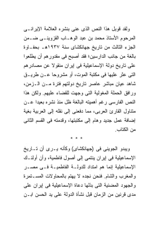 ‫ﻭﻟﻘﺩ ﻗﻭﺒل ﻫﺫﺍ ﺍﻟﻨﺹ ﺍﻟﺫﻯ ﻋﻨﻰ ﺒﻨﺸﺭﻩ ﺍﻟﻌﻼﻤﺔ ﺍﻹﻴﺭﺍﻨـﻰ‬
‫ﺍﻟﻤﺭﺤﻭﻡ ﺍﻷﺴﺘﺎﺫ ﻤﺤﻤﺩ ﺒﻥ ﻋﺒﺩ ﺍﻟﻭﻫـﺎﺏ ﺍﻟﻘﺯﻭﻴﻨـﻰ ﻀـﻤﻥ‬
‫ﺍﻟﺠﺯﺀ ﺍﻟﺜﺎﻟﺙ ﻤﻥ ﺘﺎﺭﻴﺦ ﺠﻬﺎﻨﻜﺸﺎﻯ ﺴﻨﺔ ٧٣٩١ﻫـ ﺒﺤﻔـﺎﻭﺓ‬
‫ﺒﺎﻟﻐﺔ ﻤﻥ ﺠﺎﻨﺏ ﺍﻟﺩﺍﺭﺴﻴﻥ؛ ﻓﻘﺩ ﺃﺼﺒﺢ ﻓﻰ ﻤﻘﺩﻭﺭﻫﻡ ﺃﻥ ﻴﻁﻠﻌﻭﺍ‬
‫ﻋﻠﻰ ﺘﺎﺭﻴﺦ ﺩﻭﻟﺔ ﺍﻹﺴﻤﺎﻋﻴﻠﻴﺔ ﻓﻰ ﺇﻴﺭﺍﻥ ﻤﻨﻘﻭﻻ ﻋﻥ ﻤﺼﺎﺩﺭﻫﻡ‬
‫ﺍﻟﺘﻰ ﻋﺜﺭ ﻋﻠﻴﻬﺎ ﻓﻰ ﻤﻜﺘﺒﺔ ﺍﻟﻤﻭﺕ، ﺃﻭ ﻤﺸﺭﻭﺤﺎ ﻋـﻥ ﻁﺭﻴـﻕ‬
‫ﺸﺎﻫﺩ ﻋﻴﺎﻥ ﻤﺒﺎﺸﺭ ﻋﺎﺼﺭ ﺘﺎﺭﻴﺦ ﺩﻭﻟﺘﻬﻡ ﻓﺘﺭﺓ ﻤـﻥ ﺍﻟـﺯﻤﻥ،‬
‫ﻭﺭﺍﻓﻕ ﺍﻟﺤﻤﻠﺔ ﺍﻟﻤﻐﻭﻟﻴﺔ ﺍﻟﺘﻰ ﻭﺠﻬﺕ ﻟﻠﻘﻀﺎﺀ ﻋﻠﻴﻬﻡ. ﻭﻟﻜﻥ ﻫﺫﺍ‬
‫ﺍﻟﻨﺹ ﺍﻟﻔﺎﺭﺴﻰ ﺭﻏﻡ ﺃﻫﻤﻴﺘﻪ ﺍﻟﺒﺎﻟﻐﺔ ﻅل ﻤﻨﺫ ﻨﺸﺭﻩ ﺒﻌﻴﺩﺍ ﻋـﻥ‬
‫ﻤﺘﻨﺎﻭل ﺍﻟﻘﺎﺭﺉ ﺍﻟﻌﺭﺒﻰ، ﻤﻤﺎ ﺩﻓﻌﻨﻰ ﺇﻟﻰ ﻨﻘﻠﻪ ﺇﻟﻰ ﺍﻟﻌﺭﺒﻴﺔ ﺒﻐﻴﺔ‬
‫ﺇﻀﺎﻓﺔ ﻋﻤل ﺠﺩﻴﺩ ﻭﻫﺎﻡ ﺇﻟﻰ ﻤﻜﺘﺒﺘﻬﺎ، ﻭﻗﺩﻤﺘﻪ ﻓﻰ ﺍﻟﻘﺴﻡ ﺍﻟﺜﺎﻨﻰ‬
                                              ‫ﻤﻥ ﺍﻟﻜﺘﺎﺏ.‬
                       ‫***‬
‫ﻭﻴﺒﺩﻭ ﺍﻟﺠﻭﻴﻨﻰ ﻓﻰ )ﺠﻬﺎﻨﻜﺸﺎﻯ( ﻭﻜﺄﻨﻪ ﻴـﺭﻯ ﺃﻥ ﺘـﺎﺭﻴﺦ‬
‫ﺍﻹﺴﻤﺎﻋﻴﻠﻴﺔ ﻓﻰ ﺇﻴﺭﺍﻥ ﻴﻨﺘﻤﻰ ﺇﻟﻰ ﺃﺼﻭل ﻓﺎﻁﻤﻴﺔ، ﻭﺃﻥ ﺃﻭﻟﺌـﻙ‬
‫ﺍﻹﺴﻤﺎﻋﻴﻠﻴﺔ ﺇﻨﻤﺎ ﻫﻡ ﺍﻤﺘﺩﺍﺩ ﻟﻠﺩﻭﻟـﺔ ﺍﻟﻔﺎﻁﻤﻴـﺔ ﻓـﻰ ﻤﺼـﺭ‬
‫ﻭﺍﻟﻤﻐﺭﺏ ﻭﺍﻟﺸﺎﻡ. ﻓﻨﺤﻥ ﻨﺠﺩﻩ ﻻ ﻴﻬﺘﻡ ﺒﺎﻟﻤﺤﺎﻭﻻﺕ ﺍﻟﻤﺴـﺘﻤﺭﺓ‬
‫ﻭﺍﻟﺠﻬﻭﺩ ﺍﻟﻤﻀﻨﻴﺔ ﺍﻟﺘﻰ ﺒﺫﻟﻬﺎ ﺩﻋﺎﺓ ﺍﻹﺴﻤﺎﻋﻴﻠﻴﺔ ﻓﻰ ﺇﻴﺭﺍﻥ ﻋﻠﻰ‬
‫ﻤﺩﻯ ﻗﺭﻨﻴﻥ ﻤﻥ ﺍﻟﺯﻤﺎﻥ ﻗﺒل ﻨﺸﺄﺓ ﺍﻟﺩﻭﻟﺔ ﻋﻠﻰ ﻴﺩ ﺍﻟﺤﺴﻥ ﺍﺒـﻥ‬
 