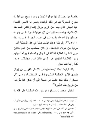 ‫ﺨﺎﺼﺔ ﻤﻥ ﺤﻴﺙ ﻜﻭﻨﻬﺎ ﻤﺭﻜ ‪‬ﺍ ﺸﻴﻌ ‪‬ﺎ ﻭﻟﻭﺠﻭﺩ ﺸﻴﺦ ﻤﻥ ﺃﺠﻠـﺔ‬
                     ‫ﻴ‬      ‫ﺯ‬
‫ﺸﻴﻭﺥ ﺍﻟﻤﻌﺘﺯﻟﺔ ﺒﻬﺎ ﻓﻰ ﺫﻟﻙ ﺍﻟﻭﻗﺕ، ﻭﻨﻌﻨﻰ ﺒﻪ ﻗﺎﻀﻰ ﺍﻟﻘﻀﺎﺓ‬
‫ﻋﺒﺩ ﺍﻟﺠﺒﺎﺭ ﺍﻟﺫﻯ ﺠﻌل ﻤﻥ ﺍﻟﺭﻯ ﻤﺭﻜﺯ ﺇﺸﻌﺎﻉ ﻟﻨﺸﺭ ﺍﻟﻔﻠﺴـﻔﺔ‬
‫ﺍﻹﺴﻼﻤﻴﺔ، ﻭﻗﺼﺩﻩ ﻁﻼﺒﻬﺎ ﻤﻥ ﻜل ﻓﺞ ﻟﻴﺘﻠﻘﻨـﻭﺍ ﻋﻠـﻰ ﻴﺩﻴـﻪ‬
‫ﺃﺼﻭﻟﻬﺎ ﻭﻗﻭﺍﻋﺩﻫﺎ، ﻭﻗـﺩ ﺘـﻭﻓﻰ ﻋﺒـﺩ ﺍﻟﺠﺒـﺎﺭ ﻓـﻰ ﺴـﻨﺔ‬
‫٥١٤ﻫـ)٢(. ﻭﻟﻡ ﻴﻜﻥ ﺩﻋﺎﺓ ﺍﻹﺴﻤﺎﻋﻴﻠﻴﺔ ﻓﻰ ﻫﺫﻩ ﺍﻟﻤﻨﻁﻘﺔ ﺃﻗـل‬
‫ﻤﺭﺘﺒﺔ ﻤﻥ ﻫﺅﻻﺀ ﺍﻟﻔﻼﺴﻔﺔ، ﺒل ﻜﺎﻥ ﻤﻌﻅﻤﻬﻡ ﻤﻥ ﺍﻟﻤﺠـﺎﺩﻟﻴﻥ‬
‫ﺫﻭﻯ ﺍﻟﻤﻘﺩﺭﺓ ﺍﻟﻌﻘﻠﻴﺔ ﺍﻟﻔﺎﺌﻘﺔ ﻓﻰ ﺍﻟﺠﺩل ﻭﺍﻟﻤﺤﺎﺠﺔ ﻭﻭﻗﻌﺕ ﺒﻴﻨﻬﻡ‬
‫ﻭﺒﻴﻥ ﺍﻟﻔﻼﺴﻔﺔ ﺍﻟﻤﻘﻴﻤﻴﻥ ﻓﻰ ﺍﻟﺭﻯ ﻤﻨﺎﻅﺭﺍﺕ ﻭﻤﺠﺎﺩﻻﺕ ﻋـﺩﺓ‬
                                                ‫ﻜﻤﺎ ﺭﺃﻴﻨﺎ ﻓﻴﻤﺎ ﺴﺒﻕ .‬
‫ﻭﻟﻘﺩ ﺍﺭﺘﺒﻁ ﺩﻋﺎﺓ ﺍﻹﺴﻤﺎﻋﻴﻠﻴﺔ ﻓﻰ ﺍﻟﺸﻤﺎل ﺍﻟﻐﺭﺒﻰ ﻤﻥ ﺇﻴﺭﺍﻥ‬
‫ﺒﺈﺤﺩﻯ ﺍﻷﺴﺭ ﺍﻟﺤﺎﻜﻤﺔ ﺍﻟﻤﺸﻬﻭﺭﺓ ﻓـﻰ ﺍﻟﻤﻨﻁﻘـﺔ، ﻭﻫـﻰ "ﺁل‬
‫ﻤﺴﺎﻓﺭ"، ﻟﺫﻟﻙ ﻨﺠﺩ ﺃﻨﻔﺴﻨﺎ ﻓﻰ ﺤﺎﺠﺔ ﺇﻟﻰ ﺃﻥ ﻨﺫﻜﺭ ﻫﻨﺎ ﻁﺭ ﹰـﺎ‬
  ‫ﻓ‬
                                          ‫ﻤﻥ ﺘﺎﺭﻴﺦ ﻫﺫﻩ ﺍﻷﺴﺭﺓ)٣(.‬
‫ﺍﺴﺘﻭﻟﻰ ﻤﺤﻤﺩ ﺒﻥ ﻤﺴﺎﻓﺭ، ﻤﺅﺴﺱ ﻫﺫﻩ ﺍﻟﺴﻠﺴﻠﺔ ﻋﻠﻰ ﻗﻠﻌـﺔ‬

‫)٢( ﻁﺒﻘﺎﺕ ﺍﻟﺸﺎﻓﻌﻴﺔ ﺍﻟﻜﺒﺭﻯ ﻟﻠﺴﺒﻜﻰ ﺝ٣ ﺹ ٨١٢ – ٩١٢ ﺒﻴﻨﻤﺎ ﻴﻘﻭل ﺍﺒﻥ ﺍﻷﺜﻴﺭ ﺃﻨﻪ‬
                     ‫ﺘﻭﻓﻰ ﻓﻰ ﺴﻨﺔ ٤١٤ﻫـ )ﺍﻟﻜﺎﻤل ٩ / ٨٣١ ﻁﺒﻊ ﻤﺼﺭ(.‬
‫)٣( ﻤﻌﺘﻤﺩﻴﻥ ﻓﻰ ﺫﻟﻙ ﻋﻠﻰ ﻜﺘﺎﺏ ﻤﺴﻜﻭﻴﻪ "ﺘﺠﺎﺭﺏ ﺍﻷﻤﻡ" ﺍﻟﺠﺯﺀ ﺍﻟﺜﺎﻨﻰ ﻭﺘﺎﺭﻴﺦ ﺍﺒـﻥ‬
‫ﺍﻷﺜﻴﺭ ﺝ٨ ﻁﺒﻊ ﻟﻴﺩﻥ ﻭﻤﻘﺎﻟﺔ ,‪v. minorsky‬ﻓﻰ ‪encyclopeadia of islam‬‬
                                                    ‫ﻤﺎﺩﺓ "‪"musafirid‬‬
 