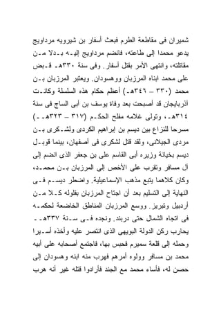 ‫ﺸﻤﻴﺭﺍﻥ ﻓﻰ ﻤﻘﺎﻁﻌﺔ ﺍﻟﻁﺭﻡ ﻓﺒﻌﺙ ﺃﺴﻔﺎﺭ ﺒﻥ ﺸﻴﺭﻭﻴﻪ ﻤﺭﺩﺍﻭﻴﺞ‬
‫ﻴﺩﻋﻭ ﻤﺤﻤ ‪‬ﺍ ﺇﻟﻰ ﻁﺎﻋﺘﻪ، ﻓﺎﻨﻀﻡ ﻤﺭﺩﺍﻭﻴﺞ ﺇﻟﻴـﻪ ﺒـﺩﻻ ﻤـﻥ‬
    ‫ﹰ‬                                    ‫ﺩ‬
‫ﻤﻘﺎﺘﻠﺘﻪ، ﻭﺍﻨﺘﻬﻰ ﺍﻷﻤﺭ ﺒﻘﺘل ﺃﺴﻔﺎﺭ. ﻭﻓﻰ ﺴﻨﺔ ٠٣٣ﻫـ ﻗـﺒﺽ‬
‫ﻋﻠﻰ ﻤﺤﻤﺩ ﺍﺒﻨﺎﻩ ﺍﻟﻤﺭﺯﺒﺎﻥ ﻭﻭﻫﺴﻭﺩﺍﻥ. ﻭﻴﻌﺘﺒﺭ ﺍﻟﻤﺭﺯﺒﺎﻥ ﺒـﻥ‬
‫ﻤﺤﻤﺩ )٠٣٣ – ٦٤٣ﻫـ( ﺃﻋﻅﻡ ﺤﻜﺎﻡ ﻫﺫﻩ ﺍﻟﺴﻠﺴﻠﺔ ﻭﻜﺎﻨـﺕ‬
‫ﺁﺫﺭﺒﺎﻴﺠﺎﻥ ﻗﺩ ﺃﺼﺒﺤﺕ ﺒﻌﺩ ﻭﻓﺎﺓ ﻴﻭﺴﻑ ﺒﻥ ﺃﺒﻰ ﺍﻟﺴﺎﺝ ﻓﻰ ﺴﻨﺔ‬
‫٤١٣ﻫـ، ﻭﺘﻭﻟﻰ ﻏﻼﻤﻪ ﻤﻔﻠﺢ ﺍﻟﺤﻜـﻡ )٧١٣ – ٣٢٣ﻫــ(‬
‫ﻤﺴﺭ ‪‬ﺎ ﻟﻠﻨﺯﺍﻉ ﺒﻴﻥ ﺩﻴﺴﻡ ﺒﻥ ﺇﺒﺭﺍﻫﻴﻡ ﺍﻟﻜﺭﺩﻯ ﻭﻟﺸـﻜﺭﻯ ﺒـﻥ‬
                                               ‫ﺤ‬
‫ﻤﺭﺩﻯ ﺍﻟﺠﻴﻼﻨﻰ، ﻭﻟﻘﺩ ﻗﺘل ﻟﺸﻜﺭﻯ ﻓﻰ ﺃﺼﻔﻬﺎﻥ، ﺒﻴﻨﻤﺎ ﻗﻭﺒـل‬
‫ﺩﻴﺴﻡ ﺒﺨﻴﺎﻨﺔ ﻭﺯﻴﺭﻩ ﺃﺒﻰ ﺍﻟﻘﺎﺴﻡ ﻋﻠﻰ ﺒﻥ ﺠﻌﻔﺭ ﺍﻟﺫﻯ ﺍﻨﻀﻡ ﺇﻟﻰ‬
‫ﺁل ﻤﺴﺎﻓﺭ ﻭﺘﻘﺭﺏ ﻋﻠﻰ ﺍﻷﺨﺹ ﺇﻟﻰ ﺍﻟﻤﺭﺯﺒﺎﻥ ﺒـﻥ ﻤﺤﻤـﺩ،‬
‫ﻭﻜﺎﻥ ﻜﻼﻫﻤﺎ ﻴﺘﺒﻊ ﻤﺫﻫﺏ ﺍﻹﺴﻤﺎﻋﻴﻠﻴﺔ. ﻭﺍﻀﻁﺭ ﺩﻴﺴـﻡ ﻓـﻰ‬
‫ﺍﻟﻨﻬﺎﻴﺔ ﺇﻟﻰ ﺍﻟﺘﺴﻠﻴﻡ ﺒﻌﺩ ﺃﻥ ﺍﺠﺘﺎﺡ ﺍﻟﻤﺭﺯﺒﺎﻥ ﺒﻔﻠﻭﻟﻪ ﻜـﻼ ﻤـﻥ‬
    ‫ﹰ‬
‫ﺃﺭﺩﺒﻴل ﻭﺘﺒﺭﻴﺯ. ﻭﻭﺴﻊ ﺍﻟﻤﺭﺯﺒﺎﻥ ﺍﻟﻤﻨﺎﻁﻕ ﺍﻟﺨﺎﻀﻌﺔ ﻟﺤﻜﻤـﻪ‬
‫ﻓﻰ ﺍﺘﺠﺎﻩ ﺍﻟﺸﻤﺎل ﺤﺘﻰ ﺩﺭﺒﻨﺩ. ﻭﻨﺠﺩﻩ ﻓـﻰ ﺴـﻨﺔ ٧٣٣ﻫــ‬
‫ﻴﺤﺎﺭﺏ ﺭﻜﻥ ﺍﻟﺩﻭﻟﺔ ﺍﻟﺒﻭﻴﻬﻰ ﺍﻟﺫﻯ ﺍﻨﺘﺼﺭ ﻋﻠﻴﻪ ﻭﺃﺨﺫﻩ ﺃﺴـﻴ ‪‬ﺍ‬
 ‫ﺭ‬
‫ﻭﺤﻤﻠﻪ ﺇﻟﻰ ﻗﻠﻌﺔ ﺴﻤﻴﺭﻡ ﻓﺤﺒﺱ ﺒﻬﺎ، ﻓﺎﺠﺘﻤﻊ ﺃﺼﺤﺎﺒﻪ ﻋﻠﻰ ﺃﺒﻴﻪ‬
‫ﻤﺤﻤﺩ ﺒﻥ ﻤﺴﺎﻓﺭ ﻭﻭﻟﻭﻩ ﺃﻤﺭﻫﻡ ﻓﻬﺭﺏ ﻤﻨﻪ ﺍﺒﻨﻪ ﻭﻫﺴﻭﺩﺍﻥ ﺇﻟﻰ‬
‫ﺤﺼﻥ ﻟﻪ، ﻓﺄﺴﺎﺀ ﻤﺤﻤﺩ ﻤﻊ ﺍﻟﺠﻨﺩ ﻓﺄﺭﺍﺩﻭﺍ ﻗﺘﻠﻪ ﻏﻴﺭ ﺃﻨﻪ ﻫﺭﺏ‬
 