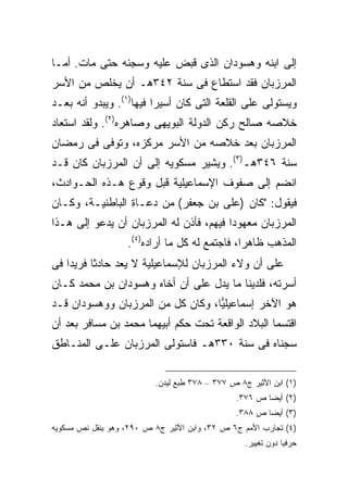 ‫ﺇﻟﻰ ﺍﺒﻨﻪ ﻭﻫﺴﻭﺩﺍﻥ ﺍﻟﺫﻯ ﻗﺒﺽ ﻋﻠﻴﻪ ﻭﺴﺠﻨﻪ ﺤﺘﻰ ﻤﺎﺕ. ﺃﻤـﺎ‬
‫ﺍﻟﻤﺭﺯﺒﺎﻥ ﻓﻘﺩ ﺍﺴﺘﻁﺎﻉ ﻓﻰ ﺴﻨﺔ ٢٤٣ﻫـ ﺃﻥ ﻴﺨﻠﺹ ﻤﻥ ﺍﻷﺴﺭ‬
‫ﻭﻴﺴﺘﻭﻟﻰ ﻋﻠﻰ ﺍﻟﻘﻠﻌﺔ ﺍﻟﺘﻰ ﻜﺎﻥ ﺃﺴﻴ ‪‬ﺍ ﻓﻴﻬﺎ)١(. ﻭﻴﺒﺩﻭ ﺃﻨﻪ ﺒﻌـﺩ‬
                         ‫ﺭ‬
‫ﺨﻼﺼﻪ ﺼﺎﻟﺢ ﺭﻜﻥ ﺍﻟﺩﻭﻟﺔ ﺍﻟﺒﻭﻴﻬﻰ ﻭﺼﺎﻫﺭﻩ)٢(. ﻭﻟﻘﺩ ﺍﺴﺘﻌﺎﺩ‬
‫ﺍﻟﻤﺭﺯﺒﺎﻥ ﺒﻌﺩ ﺨﻼﺼﻪ ﻤﻥ ﺍﻷﺴﺭ ﻤﺭﻜﺯﻩ، ﻭﺘﻭﻓﻰ ﻓﻰ ﺭﻤﻀﺎﻥ‬
‫ﺴﻨﺔ ٦٤٣ﻫـ)٣(. ﻭﻴﺸﻴﺭ ﻤﺴﻜﻭﻴﻪ ﺇﻟﻰ ﺃﻥ ﺍﻟﻤﺭﺯﺒﺎﻥ ﻜﺎﻥ ﻗـﺩ‬
‫ﺍﻨﻀﻡ ﺇﻟﻰ ﺼﻔﻭﻑ ﺍﻹﺴﻤﺎﻋﻴﻠﻴﺔ ﻗﺒل ﻭﻗﻭﻉ ﻫـﺫﻩ ﺍﻟﺤـﻭﺍﺩﺙ،‬
‫ﻓﻴﻘﻭل: "ﻜﺎﻥ )ﻋﻠﻰ ﺒﻥ ﺠﻌﻔﺭ( ﻤﻥ ﺩﻋـﺎﺓ ﺍﻟﺒﺎﻁﻨﻴـﺔ، ﻭﻜـﺎﻥ‬
‫ﺍﻟﻤﺭﺯﺒﺎﻥ ﻤﻌﻬﻭ ‪‬ﺍ ﻓﻴﻬﻡ، ﻓﺄﺫﻥ ﻟﻪ ﺍﻟﻤﺭﺯﺒﺎﻥ ﺃﻥ ﻴﺩﻋﻭ ﺇﻟﻰ ﻫـﺫﺍ‬
                                         ‫ﺩ‬
                   ‫ﺍﻟﻤﺫﻫﺏ ﻅﺎﻫ ‪‬ﺍ، ﻓﺎﺠﺘﻤﻊ ﻟﻪ ﻜل ﻤﺎ ﺃﺭﺍﺩﻩ)٤(.‬
                                               ‫ﺭ‬
‫ﻋﻠﻰ ﺃﻥ ﻭﻻﺀ ﺍﻟﻤﺭﺯﺒﺎﻥ ﻟﻺﺴﻤﺎﻋﻴﻠﻴﺔ ﻻ ﻴﻌﺩ ﺤﺎﺩﺜﺎ ﻓﺭﻴ ‪‬ﺍ ﻓﻰ‬
    ‫ﺩ‬
‫ﺃﺴﺭﺘﻪ، ﻓﻠﺩﻴﻨﺎ ﻤﺎ ﻴﺩل ﻋﻠﻰ ﺃﻥ ﺃﺨﺎﻩ ﻭﻫﺴﻭﺩﺍﻥ ﺒﻥ ﻤﺤﻤﺩ ﻜـﺎﻥ‬
‫ﻫﻭ ﺍﻵﺨﺭ ﺇﺴﻤﺎﻋﻴﻠ ‪‬ﺎ، ﻭﻜﺎﻥ ﻜل ﻤﻥ ﺍﻟﻤﺭﺯﺒﺎﻥ ﻭﻭﻫﺴﻭﺩﺍﻥ ﻗـﺩ‬
                                   ‫ﻴ‬
‫ﺍﻗﺘﺴﻤﺎ ﺍﻟﺒﻼﺩ ﺍﻟﻭﺍﻗﻌﺔ ﺘﺤﺕ ﺤﻜﻡ ﺃﺒﻴﻬﻤﺎ ﻤﺤﻤﺩ ﺒﻥ ﻤﺴﺎﻓﺭ ﺒﻌﺩ ﺃﻥ‬
‫ﺴﺠﻨﺎﻩ ﻓﻰ ﺴﻨﺔ ٠٣٣ﻫـ ﻓﺎﺴﺘﻭﻟﻰ ﺍﻟﻤﺭﺯﺒﺎﻥ ﻋﻠـﻰ ﺍﻟﻤﻨـﺎﻁﻕ‬

                          ‫)١( ﺍﺒﻥ ﺍﻷﺜﻴﺭ ﺝ٨ ﺹ ٧٧٣ – ٨٧٣ ﻁﺒﻊ ﻟﻴﺩﻥ.‬
                                               ‫)٢( ﺃﻴ ‪‬ﺎ ﺹ ٦٧٣.‬
                                                       ‫ﻀ‬
                                               ‫)٣( ﺃﻴ ‪‬ﺎ ﺹ ٨٨٣.‬
                                                       ‫ﻀ‬
‫)٤( ﺘﺠﺎﺭﺏ ﺍﻷﻤﻡ ﺝ٦ ﺹ ٢٣، ﻭﺍﺒﻥ ﺍﻷﺜﻴﺭ ﺝ٨ ﺹ ٠٩٢، ﻭﻫﻭ ﻴﻨﻘل ﻨﺹ ﻤﺴﻜﻭﻴﻪ‬
                                                  ‫ﺤﺭﻓ ‪‬ﺎ ﺩﻭﻥ ﺘﻐﻴﻴﺭ.‬
                                                              ‫ﻴ‬
 