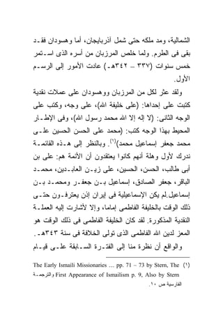 ‫ﺍﻟﺸﻤﺎﻟﻴﺔ، ﻭﻤﺩ ﻤﻠﻜﻪ ﺤﺘﻰ ﺸﻤل ﺁﺫﺭﺒﺎﻴﺠﺎﻥ، ﺃﻤﺎ ﻭﻫﺴﻭﺩﺍﻥ ﻓﻘـﺩ‬
‫ﺒﻘﻰ ﻓﻰ ﺍﻟﻁﺭﻡ. ﻭﻟﻤﺎ ﺨﻠﺹ ﺍﻟﻤﺭﺯﺒﺎﻥ ﻤﻥ ﺃﺴﺭﻩ ﺍﻟﺫﻯ ﺍﺴـﺘﻤﺭ‬
‫ﺨﻤﺱ ﺴﻨﻭﺍﺕ )٧٣٣ – ٢٤٣ﻫـ( ﻋﺎﺩﺕ ﺍﻷﻤﻭﺭ ﺇﻟﻰ ﺍﻟﺭﺴـﻡ‬
                                                        ‫ﺍﻷﻭل.‬
‫ﻭﻟﻘﺩ ﻋﺜﺭ ﻟﻜل ﻤﻥ ﺍﻟﻤﺭﺯﺒﺎﻥ ﻭﻭﻫﺴﻭﺩﺍﻥ ﻋﻠﻰ ﻋﻤﻼﺕ ﻨﻘﺩﻴﺔ‬
‫ﻜﺘﺒﺕ ﻋﻠﻰ ﺇﺤﺩﺍﻫﺎ: )ﻋﻠﻰ ﺨﻠﻴﻔﺔ ﺍﷲ(، ﻋﻠﻰ ﻭﺠﻪ، ﻭﻜﺘﺏ ﻋﻠﻰ‬
‫ﺍﻟﻭﺠﻪ ﺍﻟﺜﺎﻨﻰ: )ﻻ ﺇﻟﻪ ﺇﻻ ﺍﷲ ﻤﺤﻤﺩ ﺭﺴﻭل ﺍﷲ(، ﻭﻓﻰ ﺍﻹﻁـﺎﺭ‬
‫ﺍﻟﻤﺤﻴﻁ ﺒﻬﺫﺍ ﺍﻟﻭﺠﻪ ﻜﺘﺏ: )ﻤﺤﻤﺩ ﻋﻠﻰ ﺍﻟﺤﺴﻥ ﺍﻟﺤﺴﻴﻥ ﻋﻠـﻰ‬
‫ﻤﺤﻤﺩ ﺠﻌﻔﺭ ﺇﺴﻤﺎﻋﻴل ﻤﺤﻤﺩ()١(. ﻭﺒﺎﻟﻨﻅﺭ ﺇﻟﻰ ﻫـﺫﻩ ﺍﻟﻘﺎﺌﻤـﺔ‬
‫ﻨﺩﺭﻙ ﻷﻭل ﻭﻫﻠﺔ ﺃﻨﻬﻡ ﻜﺎﻨﻭﺍ ﻴﻌﺘﻘﺩﻭﻥ ﺃﻥ ﺍﻷﺌﻤﺔ ﻫﻡ: ﻋﻠﻰ ﺒﻥ‬
‫ﺃﺒﻰ ﻁﺎﻟﺏ، ﺍﻟﺤﺴﻥ، ﺍﻟﺤﺴﻴﻥ، ﻋﻠﻰ ﺯﻴـﻥ ﺍﻟﻌﺎﺒـﺩﻴﻥ، ﻤﺤﻤـﺩ‬
‫ﺍﻟﺒﺎﻗﺭ، ﺠﻌﻔﺭ ﺍﻟﺼﺎﺩﻕ، ﺇﺴﻤﺎﻋﻴل ﺒـﻥ ﺠﻌﻔـﺭ ﻭﻤﺤﻤـﺩ ﺒـﻥ‬
‫ﺇﺴﻤﺎﻋﻴل.ﻟﻡ ﻴﻜﻥ ﺍﻹﺴﻤﺎﻋﻴﻠﻴﺔ ﻓﻰ ﺇﻴﺭﺍﻥ ﺇﺫﻥ ﻴﻌﺘﺭﻓـﻭﻥ ﺤﺘـﻰ‬
‫ﺫﻟﻙ ﺍﻟﻭﻗﺕ ﺒﺎﻟﺨﻠﻴﻔﺔ ﺍﻟﻔﺎﻁﻤﻰ ﺇﻤﺎ ‪‬ﺎ، ﻭﺇﻻ ﻷﺸﺎﺭﺕ ﺇﻟﻴﻪ ﺍﻟﻌﻤﻠـﺔ‬
                         ‫ﻤ‬
‫ﺍﻟﻨﻘﺩﻴﺔ ﺍﻟﻤﺫﻜﻭﺭﺓ. ﻟﻘﺩ ﻜﺎﻥ ﺍﻟﺨﻠﻴﻔﺔ ﺍﻟﻔﺎﻁﻤﻰ ﻓﻰ ﺫﻟﻙ ﺍﻟﻭﻗﺕ ﻫﻭ‬
‫ﺍﻟﻤﻌﺯ ﻟﺩﻴﻥ ﺍﷲ ﺍﻟﻔﺎﻁﻤﻰ ﺍﻟﺫﻯ ﺘﻭﻟﻰ ﺍﻟﺨﻼﻓﺔ ﻓﻰ ﺴﻨﺔ ٣٤٣ﻫـ.‬
‫ﻭﺍﻟﻭﺍﻗﻊ ﺃﻥ ﻨﻅﺭﺓ ﻤﻨﺎ ﺇﻟﻰ ﺍﻟﻔﺘـﺭﺓ ﺍﻟﺴـﺎﺒﻘﺔ ﻋﻠـﻰ ﻗﻴـﺎﻡ‬

‫)١( ‪The Early Ismaili Missionaries … pp. 71 – 73 by Stern, The‬‬
‫‪ First Appearance of Ismailism p. 9, Also by Stern‬ﻭﺍﻟﺘﺭﺠﻤـﺔ‬
                                              ‫ﺍﻟﻔﺎﺭﺴﻴﺔ ﺹ ٠١.‬
 