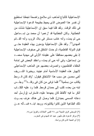 ‫ﺍﻹﺴﻤﺎﻋﻴﻠﻴﺔ ﻜﺄﺘﺒﺎﻉ ﻟﻤﺫﻫﺏ ﺫﻯ ﻤﻼﻤﺢ ﻭﺍﻀﺤﺔ ﺘﺠﻌﻠﻨﺎ ﻨﺴﺘﻁﻴﻊ‬
‫ﺃﻥ ﻨﻔﺴﺭ ﻫﺫﺍ ﺍﻟﻐﻤﻭﺽ ﺍﻟﺫﻯ ﻴﺤﻴﻁ ﺒﻁﺒﻴﻌﺔ ﺍﻟﺩﻋﻭﺓ ﺍﻹﺴﻤﺎﻋﻴﻠﻴﺔ‬
‫ﻓﻰ ﺫﻟﻙ ﺍﻟﻭﻗﺕ. ﻭﻟﻘﺩ ﻗﻠﻨﺎ ﻓﻴﻤﺎ ﺴﺒﻕ ﺇﻥ ﺍﻹﺴﻤﺎﻋﻴﻠﻴﺔ ﻨﺸﺄﺕ ﻤﻥ‬
‫ﺍﻟﺨﻁﺎﺒﻴﺔ. ﻭﻜﺎﻥ ﺍﻟﺨﻁﺎﺒﻴﺔ ﻗﺩ "ﺯﻋﻤﻭﺍ ﺃﻥ ﻤﺤﻤﺩ ﺒﻥ ﺇﺴـﻤﺎﻋﻴل‬
‫ﺤﻰ ﻟﻡ ﻴﻤﺕ، ﻭﺃﻨﻪ ﻏﺎﺌﺏ ﻤﺴﺘﺘﺭ ﻓﻰ ﺒﻼﺩ ﺍﻟﺭﻭﻡ، ﻭﺃﻨﻪ ﺍﻟﻘـﺎﺌﻡ‬
‫ﺍﻟﻤﻬﺩﻯ)٢(. ﻭﻟﻘﺩ ﻅل ﺍﻹﺴﻤﺎﻋﻴﻠﻴﺔ ﻴﺅﻤﻨﻭﻥ ﺒﻬﺫﻩ ﺍﻟﻌﻘﻴﺩﺓ ﺤﺘـﻰ‬
‫ﻗﻴﺎﻡ ﺍﻟﺩﻭﻟﺔ ﺍﻟﻔﺎﻁﻤﻴﺔ، ﺜﻡ ﺤﺩﺙ ﺍﻨﺸﻘﺎﻕ ﻓﻰ ﺼﻔﻭﻑ ﺍﻹﺴﻤﺎﻋﻴﻠﻴﺔ‬
‫ﺇﺫ ﺒﻘﻰ ﺒﻌﻀﻬﻡ ﻤﺤﺎﻓ ﹰﺎ ﻋﻠﻰ ﻋﻘﻴﺩﺘﻪ ﺍﻷﻭﻟﻰ ﻓﻰ ﻤﻬﺩﻴﺔ ﻤﺤﻤـﺩ‬
                                 ‫ﻅ‬
‫ﺒﻥ ﺇﺴﻤﺎﻋﻴل، ﻭﻓﻰ ﺃﻨﻪ ﺤﻰ ﻟﻡ ﻴﻤﺕ، ﻭﺍﻋﺘﻘﺩ ﺍﻟﺒﻌﺽ ﻓﻰ ﺇﻤﺎﻤﺔ‬
‫ﺍﻟﺨﻠﻔﺎﺀ ﺍﻟﻔﺎﻁﻤﻴﻴﻥ، ﻭﺍﻨﺼﺭﻑ ﺒﻌﻀﻬﻡ ﻋﻥ ﺍﻟﻤﺫﻫﺏ ﺍﻹﺴﻤﺎﻋﻴﻠﻰ‬
‫ﻻﻨﻬﻴﺎﺭ ﻫﺫﻩ ﺍﻟﻌﻘﻴﺩﺓ ﺍﻷﺴﺎﺴﻴﺔ ﺃﻤﺎﻡ ﻋﻴﻨﻴﻪ. ﻭﻴﺨﺒﺭﻨﺎ ﺍﻟﺸـﺭﻴﻑ‬
‫ﺃﺨﻰ ﻤﺤﺴﻥ ﻋﻥ ﺴﺒﺏ ﻫﺫﺍ ﺍﻻﻨﺸﻘﺎﻕ ﻓﻴﻘﻭل: "ﻭﻗﺩ ﻜﺎﻥ ﻗـﺭﻤﻁ‬
        ‫) ٤(‬                                    ‫) ٣(‬
‫ﻭﺠﻠـﺱ‬          ‫ﻓﻠﻤﺎ ﺘﻭﻓﻰ ﻤﻥ ﻜﺎﻥ ﻓﻰ ﻭﻗﺘـﻪ‬               ‫ﻴﻜﺎﺘﺏ ﻤﻥ ﺒﺴﻠﻤﻴﺔ‬
‫ﺍﺒﻨﻪ ﻤﻥ ﺒﻌﺩﻩ، ﻜﺘﺏ ﺇﻟﻰ ﺤﻤﺩﺍﻥ ﻗﺭﻤﻁ. ﻓﻠﻤﺎ ﺭﺩ ﻋﻠﻴﻪ ﺍﻟﻜﺘـﺎﺏ‬
‫ﺃﻨﻜﺭ ﻤﺎ ﻓﻴﻪ ﻷﻟﻔﺎﻅ ﻜﺎﻥ ﻴﻌﻬﺩﻫﺎ ﻋﻠﻴﻪ، ﻓﺎﺴﺘﺭﺍﺏ )ﻭﺃﺭﺴل ﺃﺤﺩ‬
‫ﺩﻋﺎﺘﻪ ﺍﻟﻤﺴﻤﻰ ﺒﻌﺒﺩﺍﻥ(. ﻓﻠﻤﺎ ﻭﺼل ﺇﻟﻰ ﻫﻨﺎﻙ ﻋﺭﻑ ﺒﻤـﻭﺕ‬
‫ﺫﻟﻙ ﺍﻟﻁﺎﻏﻴﺔ ﺍﻟﺫﻴﻥ ﻜﺎﻨﻭﺍ ﻴﻜﺎﺘﺒﻭﻨﻪ، ﻭﻭﺠﺩ ﺍﺒﻨـﻪ ﻓﺴـﺄﻟﻪ ﻋـﻥ‬

           ‫)٢( ﺍﻟﻨﻭﺒﺨﺘﻰ "ﻓﺭﻕ ﺍﻟﺸﻴﻌﺔ" ﺹ ٤٧ ﺍﻟﻘﻤﻰ "ﺍﻟﻤﻘﺎﻻﺕ ﻭﺍﻟﻔﺭﻕ" ﺹ٤٨.‬
                    ‫)٣( ﻤﺭﻜﺯ ﺍﻟﺩﻋﻭﺓ، ﻗﺒل ﻅﻬﻭﺭ ﻋﺒﻴﺩ ﺍﷲ ﺍﻟﻤﻬﺩﻯ ﻓﻰ ﺍﻟﻤﻐﺭﺏ.‬
                                           ‫)٤( ﺃﻯ ﺍﻟﺤﺠﺔ ﺍﻟﺫﻯ ﻜﺎﻥ ﻴﺭﺍﺴﻠﻪ.‬
 