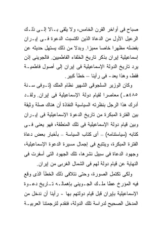 ‫ﺼﺒﺎﺡ ﻓﻰ ﺃﻭﺍﺨﺭ ﺍﻟﻘﺭﻥ ﺍﻟﺨﺎﻤﺱ، ﻭﻻ ﻴﻠﻘﻰ ﺒـﺎﻻ ﺇﻟـﻰ ﺫﻟـﻙ‬
‫ﺍﻟﺭﻋﻴل ﺍﻷﻭل ﻤﻥ ﺍﻟﺩﻋﺎﺓ ﺍﻟﺫﻴﻥ ﺍﻜﺘﺴﺒﺕ ﺍﻟﺩﻋﻭﺓ ﻓـﻰ ﺇﻴـﺭﺍﻥ‬
‫ﺒﻔﻀﻠﻪ ﻤﻅﻬ ‪‬ﺍ ﺨﺎ ‪‬ﺎ ﻤﻤﻴ ‪‬ﺍ. ﻭﺒﺩﻻ ﻤﻥ ﺫﻟﻙ ﻴﺴﺘﻬل ﺤﺩﻴﺜﻪ ﻋﻥ‬
                      ‫ﹰ‬      ‫ﺯ‬      ‫ﺭ ﺼ‬
‫ﺇﺴﻤﺎﻋﻴﻠﻴﺔ ﺇﻴﺭﺍﻥ ﺒﺫﻜﺭ ﺘﺎﺭﻴﺦ ﺍﻟﺨﻠﻔﺎﺀ ﺍﻟﻔﺎﻁﻤﻴﻴﻥ. ﻓﺎﻟﺠﻭﻴﻨﻰ ﺇﺫﻥ‬
‫ﻴﺭﺩ ﺘﺎﺭﻴﺦ ﺍﻟﺩﻭﻟﺔ ﺍﻹﺴﻤﺎﻋﻴﻠﻴﺔ ﻓﻰ ﺇﻴﺭﺍﻥ ﺇﻟﻰ ﺃﺼﻭل ﻓﺎﻁﻤﻴـﺔ‬
                                                  ‫‪‬‬
                    ‫ﻓﻘﻁ، ﻭﻫﺫﺍ ﻴﻌﺩ- ﻓﻰ ﺭﺃﻴﻨﺎ – ﺨﻁﺄ ﻜﺒﻴﺭ.‬
‫ﻭﻜﺎﻥ ﺍﻟﻭﺯﻴﺭ ﺍﻟﺴﻠﺠﻭﻗﻰ ﺍﻟﺸﻬﻴﺭ ﻨﻅﺎﻡ ﺍﻟﻤﻠﻙ )ﺘـﻭﻓﻰ ﺴـﻨﺔ‬
‫٥٨٤ﻫـ( ﻤﻌﺎﺼ ‪‬ﺍ ﻟﻘﻴﺎﻡ ﺩﻭﻟﺔ ﺍﻹﺴﻤﺎﻋﻴﻠﻴﺔ ﻓﻰ ﺇﻴﺭﺍﻥ. ﻭﻟﻘـﺩ‬
                                       ‫ﺭ‬
‫ﺃﺩﺭﻙ ﻫﺫﺍ ﺍﻟﺭﺠل ﺒﻨﻅﺭﺘﻪ ﺍﻟﺴﻴﺎﺴﻴﺔ ﺍﻟﻨﻔﺎﺫﺓ ﺃﻥ ﻫﻨﺎﻙ ﺼﻠﺔ ﻭﺜﻴﻘﺔ‬
‫ﺒﻴﻥ ﺍﻟﻔﺘﺭﺓ ﺍﻟﻤﺒﻜﺭﺓ ﻤﻥ ﺘﺎﺭﻴﺦ ﺍﻟﺩﻋﻭﺓ ﺍﻹﺴﻤﺎﻋﻴﻠﻴﺔ ﻓﻰ ﺇﻴـﺭﺍﻥ‬
‫ﻭﺒﻴﻥ ﻗﻴﺎﻡ ﺩﻭﻟﺔ ﺍﻹﺴﻤﺎﻋﻴﻠﻴﺔ ﻓﻰ ﺘﻠﻙ ﺍﻟﻤﻨﻁﻘﺔ، ﻓﻬﻭ ﻴﻌﻨﻰ ﻓـﻰ‬
‫ﻜﺘﺎﺒﻪ )ﺴﻴﺎﺴﺘﻨﺎﻤﻪ( – ﺃﻯ ﻜﺘﺎﺏ ﺍﻟﺴﻴﺎﺴﺔ – ﺒﺄﺨﺒﺎﺭ ﺒﻌﺽ ﺩﻋﺎﺓ‬
‫ﺍﻟﻔﺘﺭﺓ ﺍﻟﻤﺒﻜﺭﺓ، ﻭﻴﺘﺘﺒﻊ ﻓﻰ ﺇﺠﻤﺎل ﻤﺴﻴﺭﺓ ﺍﻟﺩﻋﻭﺓ ﺍﻹﺴﻤﺎﻋﻴﻠﻴﺔ،‬
‫ﻭﺠﻬﻭﺩ ﺍﻟﺩﻋﺎﺓ ﻓﻰ ﺴﺒﻴل ﻨﺸﺭﻫﺎ، ﺘﻠﻙ ﺍﻟﺠﻬﻭﺩ ﺍﻟﺘﻰ ﺃﺴﻔﺭﺕ ﻓﻰ‬
      ‫ﺍﻟﻨﻬﺎﻴﺔ ﻋﻥ ﻗﻴﺎﻡ ﺩﻭﻟﺔ ﻟﻬﻡ ﻓﻰ ﺍﻟﺸﻤﺎل ﺍﻟﻐﺭﺒﻰ ﻤﻥ ﺇﻴﺭﺍﻥ.‬
‫ﻭﻟﻜﻰ ﺘﻜﺘﻤل ﺍﻟﺼﻭﺭﺓ، ﻭﺤﺘﻰ ﻨﺘﻼﻓﻰ ﺫﻟﻙ ﺍﻟﺨﻁﺄ ﺍﻟﺫﻯ ﻭﻗﻊ‬
‫ﻓﻴﻪ ﺍﻟﻤﺅﺭﺥ ﻋﻁﺎ ﻤﻠـﻙ ﺍﻟﺠـﻭﻴﻨﻰ ﺒﺈﻫﻤﺎﻟـﻪ ﺘـﺎﺭﻴﺦ ﺩﻋـﻭﺓ‬
‫ﺍﻹﺴﻤﺎﻋﻴﻠﻴﺔ ﺒﺈﻴﺭﺍﻥ ﻗﺒل ﻗﻴﺎﻡ ﺩﻭﻟﺘﻬﻡ ﺒﻬﺎ - ﺭﺃﻴﻨﺎ ﺃﻥ ﻨﺩﺨل ﻤﻥ‬
‫ﺍﻟﻤﺩﺨل ﺍﻟﺼﺤﻴﺢ ﻟﺩﺭﺍﺴﺔ ﺘﻠﻙ ﺍﻟﺩﻭﻟﺔ، ﻓﻨﻘﺩﻡ ﻟﺘﺭﺠﻤﺘﻨﺎ ﺍﻟﻌﺭﺒﻴـﺔ‬
 