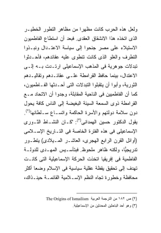 ‫ﻭﻟﻌل ﻫﺫﻩ ﺍﻟﺤﺭﺏ ﻜﺎﻨﺕ ﻤﻅﻬ ‪‬ﺍ ﻤﻥ ﻤﻅﺎﻫﺭ ﺍﻟﺘﻁﻭﺭ ﺍﻟﺨﻁﻴـﺭ‬
                         ‫ﺭ‬
‫ﺍﻟﺫﻯ ﺍﺘﺨﺫﻩ ﻫﺫﺍ ﺍﻻﻨﺸﻘﺎﻕ ﺍﻟﻌﻘﺩﻯ. ﻓﺒﻌﺩ ﺃﻥ ﺍﺴﺘﻁﺎﻉ ﺍﻟﻔﺎﻁﻤﻴﻭﻥ‬
‫ﺍﻻﺴﺘﻴﻼﺀ ﻋﻠﻰ ﻤﺼﺭ ﺠﻨﺤﻭﺍ ﺇﻟﻰ ﺴﻴﺎﺴﺔ ﺍﻻﻋﺘـﺩﺍل ﻭﻨﺒـﺫﻭﺍ‬
‫ﺍﻟﺘﻁﺭﻑ ﻭﺍﻟﻐﻠﻭ ﺍﻟﺫﻯ ﻜﺎﻨﺕ ﺘﻨﻁﻭﻯ ﻋﻠﻴﻪ ﻋﻘﺎﺌﺩﻫﻡ، ﻓﺄﺤـﺩﺜﻭﺍ‬
‫ﺘﺒﺩﻻﺕ ﺠﻭﻫﺭﻴﺔ ﻓﻰ ﺍﻟﻤﺫﻫﺏ ﺍﻹﺴﻤﺎﻋﻴﻠﻰ ﺍﺭﺘـﺩﺕ ﺒـﻪ ﺇﻟـﻰ‬
‫ﺍﻻﻋﺘﺩﺍل، ﺒﻴﻨﻤﺎ ﺤﺎﻓﻅ ﺍﻟﻘﺭﺍﻤﻁﺔ ﻋﻠـﻰ ﻋﻘﺎﺌـﺩﻫﻡ ﻭﺘﻘﺎﻟﻴـﺩﻫﻡ‬
‫ﺍﻟﺜﻭﺭﻴﺔ، ﻭﺃﺒﻭﺍ ﺃﻥ ﻴﺘﻘﺒﻠﻭﺍ ﺍﻟﺘﺒﺩﻻﺕ ﺍﻟﺘﻰ ﺃﺤـﺩﺜﻬﺎ ﺍﻟﻔـﺎﻁﻤﻴﻭﻥ،‬
‫ﻜﻤﺎ ﺃﻥ ﺍﻟﻔﺎﻁﻤﻴﻴﻥ ﻓﻰ ﺍﻟﻨﺎﺤﻴﺔ ﺍﻟﻤﻘﺎﺒﻠﺔ، ﻭﺠﺩﻭﺍ ﺃﻥ ﺍﻻﺘﺤﺎﺩ ﻤـﻊ‬
‫ﺍﻟﻘﺭﺍﻤﻁﺔ ﺫﻭﻯ ﺍﻟﺴﻤﻌﺔ ﺍﻟﺴﻴﺌﺔ ﺍﻟﺒﻐﻴﻀﺔ ﺇﻟﻰ ﺍﻟﻨﺎﺱ ﻜﺎﻓﺔ ﻴﺤﻭل‬
‫ﺩﻭﻥ ﺴﻼﻤﺔ ﺩﻭﻟﺘﻬﻡ ﻭﺍﻷﺴﺭﺓ ﺍﻟﺤﺎﻜﻤﺔ ﻭﺍﺘﺴـﺎﻉ ﺴـﻠﻁﺎﻨﻬﺎ)٢(.‬
‫ﻴﻘﻭل ﺍﻟﺩﻜﺘﻭﺭ ﺤﺴﻴﻥ ﺍﻟﻬﻤﺩﺍﻨﻰ)٣(: "ﻜـﺎﻥ ﺍﻟﻨﺸـﺎﻁ ﺍﻟﺜـﻭﺭﻯ‬
‫ﺍﻹﺴﻤﺎﻋﻴﻠﻰ ﻓﻰ ﻫﺫﻩ ﺍﻟﻔﺘﺭﺓ ﺍﻟﺨﺎﺼﺔ ﻓﻰ ﺍﻟﺘـﺎﺭﻴﺦ ﺍﻹﺴـﻼﻤﻰ‬
‫)ﺃﻭﺍﺌل ﺍﻟﻘﺭﻥ ﺍﻟﺭﺍﺒﻊ ﺍﻟﻬﺠﺭﻯ، ﺍﻟﻌﺎﺸـﺭ ﺍﻟﻤـﻴﻼﺩﻯ( ﻴﺘﻁـﻭﺭ‬
‫ﺘﺩﺭﻴﺠ ‪‬ﺎ، ﻭﻟﻜﻨﻪ ﻅﺎﻫﺭ ﻤﻠﺤﻭﻅ. ﻓﺒﺘﺄﺴـﻴﺱ ﺍﻟﻤﻬـﺩﻯ ﻟﻠﺩﻭﻟـﺔ‬
                                             ‫ﻴ‬
‫ﺍﻟﻔﺎﻁﻤﻴﺔ ﻓﻰ ﺇﻓﺭﻴﻘﻴﺎ ﺍﺘﺨﺫﺕ ﺍﻟﺤﺭﻜﺔ ﺍﻹﺴﻤﺎﻋﻴﻠﻴﺔ ﺍﻟﺘﻰ ﻜﺎﻨـﺕ‬
‫ﺘﻬﺩﻑ ﺇﻟﻰ ﺘﺤﻘﻴﻕ ﻴﻘﻅﺔ ﻋﻘﻠﻴﺔ ﺴﻴﺎﺴﻴﺔ ﻓﻰ ﺍﻹﺴﻼﻡ ﻭﻀ ‪‬ﺎ ﺃﻜﺜﺭ‬
      ‫ﻌ‬
‫ﻤﺤﺎﻓﻅﺔ ﻭﺨﻁﻭﺭﺓ ﺘﺠﺎﻩ ﺍﻟﻨﻅﻡ ﺍﻹﺴـﻼﻤﻴﺔ ﺍﻟﻘﺎﺌﻤـﺔ ﺤﻴﻨـﺫﺍﻙ،‬


           ‫)٢( ﺹ ٢٨١ ﻤﻥ ﺍﻟﺘﺭﺠﻤﺔ ﺍﻟﻌﺭﺒﻴﺔ ‪The Origins of Ismailism‬‬
                          ‫)٣( ﻭﻫﻭ ﺃﺤﺩ ﺍﻟﺒﺎﺤﺜﻴﻥ ﺍﻟﻤﺤﺩﺜﻴﻥ ﻤﻥ ﺍﻹﺴﻤﺎﻋﻴﻠﻴﺔ.‬
 