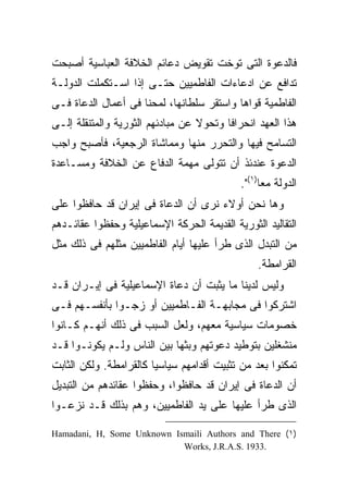 ‫ﻓﺎﻟﺩﻋﻭﺓ ﺍﻟﺘﻰ ﺘﻭﺨﺕ ﺘﻘﻭﻴﺽ ﺩﻋﺎﺌﻡ ﺍﻟﺨﻼﻓﺔ ﺍﻟﻌﺒﺎﺴﻴﺔ ﺃﺼﺒﺤﺕ‬
‫ﺘﺩﺍﻓﻊ ﻋﻥ ﺍﺩﻋﺎﺀﺍﺕ ﺍﻟﻔﺎﻁﻤﻴﻴﻥ ﺤﺘـﻰ ﺇﺫﺍ ﺍﺴـﺘﻜﻤﻠﺕ ﺍﻟﺩﻭﻟـﺔ‬
‫ﺍﻟﻔﺎﻁﻤﻴﺔ ﻗﻭﺍﻫﺎ ﻭﺍﺴﺘﻘﺭ ﺴﻠﻁﺎﻨﻬﺎ، ﻟﻤﺤﻨﺎ ﻓﻰ ﺃﻋﻤﺎل ﺍﻟﺩﻋﺎﺓ ﻓـﻰ‬
‫ﻫﺫﺍ ﺍﻟﻌﻬﺩ ﺍﻨﺤﺭﺍ ﹰﺎ ﻭﺘﺤﻭﻻ ﻋﻥ ﻤﺒﺎﺩﺌﻬﻡ ﺍﻟﺜﻭﺭﻴﺔ ﻭﺍﻟﻤﺘﻨﻘﻠﺔ ﺇﻟـﻰ‬
                                  ‫ﹰ‬      ‫ﻓ‬
‫ﺍﻟﺘﺴﺎﻤﺢ ﻓﻴﻬﺎ ﻭﺍﻟﺘﺤﺭﺭ ﻤﻨﻬﺎ ﻭﻤﻤﺎﺸﺎﺓ ﺍﻟﺭﺠﻌﻴﺔ، ﻓﺄﺼﺒﺢ ﻭﺍﺠﺏ‬
‫ﺍﻟﺩﻋﻭﺓ ﻋﻨﺩﺌﺫ ﺃﻥ ﺘﺘﻭﻟﻰ ﻤﻬﻤﺔ ﺍﻟﺩﻓﺎﻉ ﻋﻥ ﺍﻟﺨﻼﻓﺔ ﻭﻤﺴـﺎﻋﺩﺓ‬
                                            ‫ﺍﻟﺩﻭﻟﺔ ﻤ ‪‬ﺎ)١(".‬
                                                  ‫ﻌ‬
‫ﻭﻫﺎ ﻨﺤﻥ ﺃﻭﻻﺀ ﻨﺭﻯ ﺃﻥ ﺍﻟﺩﻋﺎﺓ ﻓﻰ ﺇﻴﺭﺍﻥ ﻗﺩ ﺤﺎﻓﻅﻭﺍ ﻋﻠﻰ‬
‫ﺍﻟﺘﻘﺎﻟﻴﺩ ﺍﻟﺜﻭﺭﻴﺔ ﺍﻟﻘﺩﻴﻤﺔ ﺍﻟﺤﺭﻜﺔ ﺍﻹﺴﻤﺎﻋﻴﻠﻴﺔ ﻭﺤﻔﻅﻭﺍ ﻋﻘﺎﺌـﺩﻫﻡ‬
‫ﻤﻥ ﺍﻟﺘﺒﺩل ﺍﻟﺫﻯ ﻁﺭﺃ ﻋﻠﻴﻬﺎ ﺃﻴﺎﻡ ﺍﻟﻔﺎﻁﻤﻴﻴﻥ ﻤﺜﻠﻬﻡ ﻓﻰ ﺫﻟﻙ ﻤﺜل‬
                                                ‫ﺍﻟﻘﺭﺍﻤﻁﺔ.‬
‫ﻭﻟﻴﺱ ﻟﺩﻴﻨﺎ ﻤﺎ ﻴﺜﺒﺕ ﺃﻥ ﺩﻋﺎﺓ ﺍﻹﺴﻤﺎﻋﻴﻠﻴﺔ ﻓﻰ ﺇﻴـﺭﺍﻥ ﻗـﺩ‬
‫ﺍﺸﺘﺭﻜﻭﺍ ﻓﻰ ﻤﺠﺎﺒﻬـﺔ ﺍﻟﻔـﺎﻁﻤﻴﻴﻥ ﺃﻭ ﺯﺠـﻭﺍ ﺒﺄﻨﻔﺴـﻬﻡ ﻓـﻰ‬
‫ﺨﺼﻭﻤﺎﺕ ﺴﻴﺎﺴﻴﺔ ﻤﻌﻬﻡ، ﻭﻟﻌل ﺍﻟﺴﺒﺏ ﻓﻰ ﺫﻟﻙ ﺃﻨﻬـﻡ ﻜـﺎﻨﻭﺍ‬
‫ﻤﻨﺸﻐﻠﻴﻥ ﺒﺘﻭﻁﻴﺩ ﺩﻋﻭﺘﻬﻡ ﻭﺒﺜﻬﺎ ﺒﻴﻥ ﺍﻟﻨﺎﺱ ﻭﻟـﻡ ﻴﻜﻭﻨـﻭﺍ ﻗـﺩ‬
‫ﺘﻤﻜﻨﻭﺍ ﺒﻌﺩ ﻤﻥ ﺘﺜﺒﻴﺕ ﺃﻗﺩﺍﻤﻬﻡ ﺴﻴﺎﺴ ‪‬ﺎ ﻜﺎﻟﻘﺭﺍﻤﻁﺔ. ﻭﻟﻜﻥ ﺍﻟﺜﺎﺒﺕ‬
                        ‫ﻴ‬
‫ﺃﻥ ﺍﻟﺩﻋﺎﺓ ﻓﻰ ﺇﻴﺭﺍﻥ ﻗﺩ ﺤﺎﻓﻅﻭﺍ، ﻭﺤﻔﻅﻭﺍ ﻋﻘﺎﺌﺩﻫﻡ ﻤﻥ ﺍﻟﺘﺒﺩﻴل‬
‫ﺍﻟﺫﻯ ﻁﺭﺃ ﻋﻠﻴﻬﺎ ﻋﻠﻰ ﻴﺩ ﺍﻟﻔﺎﻁﻤﻴﻴﻥ، ﻭﻫﻡ ﺒﺫﻟﻙ ﻗـﺩ ﻨﺯﻋـﻭﺍ‬

‫)١( ‪Hamadani, H, Some Unknown Ismaili Authors and There‬‬
                            ‫.3391 .‪Works, J.R.A.S‬‬
 