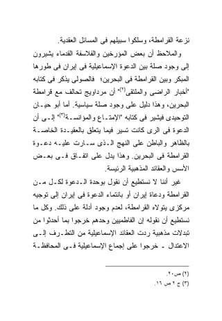 ‫ﻨﺯﻋﺔ ﺍﻟﻘﺭﺍﻤﻁﺔ، ﻭﺴﻠﻜﻭﺍ ﺴﺒﻴﻠﻬﻡ ﻓﻰ ﺍﻟﻤﺴﺎﺌل ﺍﻟﻌﻘﺩﻴﺔ.‬
‫ﻭﺍﻟﻤﻼﺤﻅ ﺃﻥ ﺒﻌﺽ ﺍﻟﻤﺅﺭﺨﻴﻥ ﻭﺍﻟﻔﻼﺴﻔﺔ ﺍﻟﻘﺩﻤﺎﺀ ﻴﺸﻴﺭﻭﻥ‬
‫ﺇﻟﻰ ﻭﺠﻭﺩ ﺼﻠﺔ ﺒﻴﻥ ﺍﻟﺩﻋﻭﺓ ﺍﻹﺴﻤﺎﻋﻴﻠﻴﺔ ﻓﻰ ﺇﻴﺭﺍﻥ ﻓﻰ ﻁﻭﺭﻫﺎ‬
‫ﺍﻟﻤﺒﻜﺭ ﻭﺒﻴﻥ ﺍﻟﻘﺭﺍﻤﻁﺔ ﻓﻰ ﺍﻟﺒﺤﺭﻴﻥ؛ ﻓﺎﻟﺼﻭﻟﻰ ﻴﺫﻜﺭ ﻓﻰ ﻜﺘﺎﺒﻪ‬
‫"ﺃﺨﺒﺎﺭ ﺍﻟﺭﺍﻀﻰ ﻭﺍﻟﻤﻠﺘﻘﻰ)٢(" ﺃﻥ ﻤﺭﺩﺍﻭﻴﺞ ﺘﺤﺎﻟﻑ ﻤﻊ ﻗﺭﺍﻤﻁﺔ‬
‫ﺍﻟﺒﺤﺭﻴﻥ، ﻭﻫﺫﺍ ﺩﻟﻴل ﻋﻠﻰ ﻭﺠﻭﺩ ﺼﻠﺔ ﺴﻴﺎﺴﻴﺔ. ﺃﻤﺎ ﺃﺒﻭ ﺤﻴـﺎﻥ‬
‫ﺍﻟﺘﻭﺤﻴﺩﻯ ﻓﻴﺸﻴﺭ ﻓﻰ ﻜﺘﺎﺒﻪ "ﺍﻹﻤﺘـﺎﻉ ﻭﺍﻟﻤﺅﺍﻨﺴـﺔ)٣(" ﺇﻟـﻰ ﺃﻥ‬
‫ﺍﻟﺩﻋﻭﺓ ﻓﻰ ﺍﻟﺭﻯ ﻜﺎﻨﺕ ﺘﺴﻴﺭ ﻓﻴﻤﺎ ﻴﺘﻌﻠﻕ ﺒﺎﻟﻌﻘﻴـﺩﺓ ﺍﻟﺨﺎﺼـﺔ‬
‫ﺒﺎﻟﻅﺎﻫﺭ ﻭﺍﻟﺒﺎﻁﻥ ﻋﻠﻰ ﺍﻟﻨﻬﺞ ﺍﻟـﺫﻯ ﺴـﺎﺭﺕ ﻋﻠﻴـﻪ ﺩﻋـﻭﺓ‬
‫ﺍﻟﻘﺭﺍﻤﻁﺔ ﻓﻰ ﺍﻟﺒﺤﺭﻴﻥ. ﻭﻫﺫﺍ ﻴﺩل ﻋﻠﻰ ﺍﺘﻔـﺎﻕ ﻓـﻰ ﺒﻌـﺽ‬
                          ‫ﺍﻷﺴﺱ ﻭﺍﻟﻌﻘﺎﺌﺩ ﺍﻟﻤﺫﻫﺒﻴﺔ ﺍﻟﺭﺌﻴﺴﺔ.‬
‫ﻏﻴﺭ ﺃﻨﻨﺎ ﻻ ﻨﺴﺘﻁﻴﻊ ﺃﻥ ﻨﻘﻭل ﺒﻭﺤﺩﺓ ﺍﻟـﺩﻋﻭﺓ ﻟﻜـل ﻤـﻥ‬
‫ﺍﻟﻘﺭﺍﻤﻁﺔ ﻭﺩﻋﺎﺓ ﺇﻴﺭﺍﻥ ﺃﻭ ﺒﺎﻨﺘﻤﺎﺀ ﺍﻟﺩﻋﻭﺓ ﻓﻰ ﺇﻴﺭﺍﻥ ﺇﻟﻰ ﺘﻭﺠﻴﻪ‬
‫ﻤﺭﻜﺯﻯ ﻴﺘﻭﻻﻩ ﺍﻟﻘﺭﺍﻤﻁﺔ، ﻟﻌﺩﻡ ﻭﺠﻭﺩ ﺃﺩﻟﺔ ﻋﻠﻰ ﺫﻟﻙ. ﻭﻜل ﻤﺎ‬
‫ﻨﺴﺘﻁﻴﻊ ﺃﻥ ﻨﻘﻭﻟﻪ ﺇﻥ ﺍﻟﻔﺎﻁﻤﻴﻴﻥ ﻭﺤﺩﻫﻡ ﺨﺭﺠﻭﺍ ﺒﻤﺎ ﺃﺤﺩﺜﻭﺍ ﻤﻥ‬
‫ﺘﺒﺩﻻﺕ ﻤﺫﻫﺒﻴﺔ ﺭﺩﺕ ﺍﻟﻌﻘﺎﺌﺩ ﺍﻹﺴﻤﺎﻋﻴﻠﻴﺔ ﻤﻥ ﺍﻟﺘﻁـﺭﻑ ﺇﻟـﻰ‬
‫ﺍﻻﻋﺘﺩﺍل ـ ﺨﺭﺠﻭﺍ ﻋﻠﻰ ﺇﺠﻤﺎﻉ ﺍﻹﺴﻤﺎﻋﻴﻠﻴﺔ ﻓـﻰ ﺍﻟﻤﺤﺎﻓﻅـﺔ‬


                                                ‫)٢( ﺹ٠٢.‬
                                            ‫)٣( ﺝ ٢ ﺹ ٦١.‬
 