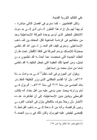 ‫ﻋﻠﻰ ﺍﻟﺘﻘﺎﻟﻴﺩ ﺍﻟﺜﻭﺭﻴﺔ ﺍﻟﻘﺩﻴﻤﺔ.‬
‫ﻭﻟﻜﻥ ﺍﻟﻔﺎﻁﻤﻴﻴﻥ - ﻜﻤﺎ ﺴﻨﺭﻯ ﻓﻰ ﺍﻟﻔﺼل ﺍﻟﺘﺎﻟﻰ ﻤﺒﺎﺸﺭﺓ -‬
‫ﻟﻡ ﻴﻬﺩﺃ ﻟﻬﻡ ﺒﺎل ﺇﺯﺍﺀ ﻫﺫﺍ ﺍﻟﺘﻁﻭﺭ ﺍﻟـﺫﻯ ﺃﺩﻯ ﺇﻟـﻰ ﺤـﺩﻭﺙ‬
‫ﺍﻻﻨﺸﻘﺎﻕ ﺍﻟﺨﻁﻴﺭ ﺍﻟﺫﻯ ﺃﻭﺩﻯ ﺒﻭﺤﺩﺓ ﺍﻟﺤﺭﻜﺔ ﺍﻹﺴﻤﺎﻋﻴﻠﻴﺔ ﻭﺤﺩ‬
‫ﻤﻥ ﺴﻠﻁﺎﻨﻬﻡ ﻓﻰ ﺍﻟﺭﺌﺎﺴﺔ ﺍﻟﻤﺫﻫﺒﻴﺔ ﻟﻜل ﺍﻟﻤﻌﺘﻨﻘـﻴﻥ ﻟﻠﻤـﺫﻫﺏ‬
‫ﺍﻹﺴﻤﺎﻋﻴﻠﻰ. ﻭﺴﻨﺭﻯ ﻜﻴﻑ ﻗﺎﻡ ﺍﻟﻤﻌـﺯ ﻟـﺩﻴﻥ ﺍﷲ ﺍﻟﻔـﺎﻁﻤﻰ‬
‫ﺒﻤﺤﺎﻭﻟﺔ ﻟﻺﻤﺴﺎﻙ ﺒﺯﻤﺎﻡ ﺍﻟﺤﺭﻜﺔ ﻓﻰ ﻜﺎﻓﺔ ﺍﻷﻗﻁﺎﺭ ﺘﺤﺕ ﻅـل‬
‫ﺍﻟﻌﻘﺎﺌﺩ ﺍﻟﺠﺩﻴﺩﺓ ﺍﻟﺘﻰ ﺘﻤﺨﻀﺕ ﻋﻤﺎ ﺃﺤﺩﺜـﻪ ﺍﻟﻔـﺎﻁﻤﻴﻭﻥ ﻤـﻥ‬
‫ﺘﺒﺩﻴل، ﻭﻤﻥ ﺃﻫﻤﻬﺎ ﺘﻠﻙ ﺍﻟﻌﻘﻴﺩﺓ ﺍﻟﺘﻰ ﺘﺠﻌل ﺍﻟﺨﻠﻴﻔـﺔ ﺍﻟﻔـﺎﻁﻤﻰ‬
                             ‫ﺇﻤﺎ ‪‬ﺎ ﻤﻥ ﻨﺴل ﻤﺤﻤﺩ ﺒﻥ ﺇﺴﻤﺎﻋﻴل.‬
                                                      ‫ﻤ‬
                    ‫) ١(‬
‫ﻓـﻰ ﺤـﻭﺍﺩﺙ ﺴـﻨﺔ‬            ‫ﻭﻴﻘﻭل ﺍﺒﻥ ﺍﻟﺠﻭﺯﻯ ﻓﻰ ﺍﻟﻤﻨـﺘﻅﻡ‬
‫٣١٣ﻫـ ﺒﺄﻥ ﺃﺒﺎ ﺍﻟﻘﺎﺴﻡ ﺍﻟﺨﺎﻗﺎﻨﻰ ﺍﻟﺫﻯ ﻭﺯﺭ ﻟﻠﺨﻠﻴﻔﺔ ﺍﻟﻤﻘﺘـﺩﺭ‬
‫ﺒﺎﷲ ﺍﻟﻌﺒﺎﺴﻰ ﻤﻥ ﺴﻨﺔ ٢١٣ ﺇﻟﻰ ﺴﻨﺔ ٣١٣ﻫـ: "ﻟﻡ ﻴﺯل ﻓـﻰ‬
‫ﺃﻴﺎﻡ ﻭﺯﺍﺭﺘﻪ ﻴﺒﺤﺙ ﻋﻤﻥ ﻴﺩﻋﻰ ﻋﻠﻴﻪ ﻤﻥ ﺃﻫل ﺒﻐﺩﺍﺩ ﺃﻨﻪ ﻴﻜﺎﺘﺏ‬
‫ﺍﻟﻘﺭﻤﻁﻰ ﻭﻴﺘﺩﻴﻥ ﺒﺩﻴﻥ ﺍﻹﺴﻤﺎﻋﻴﻠﻴﺔ، ﺇﻟﻰ ﺃﻥ ﺘﻅﺎﻫﺭﺕ ﻋﻨـﺩﻩ‬
‫ﺍﻷﺨﺒﺎﺭ ﺒﺄﻥ ﺭﺠﻼ ﻴﻌﺭﻑ ﺒﺎﻟﻜﻌﻜﻰ ﻴﻨﺯل ﻓﻰ ﺍﻟﺠﺎﻨﺏ ﺍﻟﻐﺭﺒـﻰ‬
                                    ‫ﹰ‬
‫ﺭﺌﻴﺱ ﻟﻠﺭﺍﻓﻀﺔ، ﻭﺃﻨﻪ ﻤﻥ ﺍﻟـﺩﻋﺎﺓ ﺇﻟـﻰ ﻤـﺫﻫﺏ ﺍﻟﻘﺭﺍﻤﻁـﺔ‬
‫)ﻓﻤﻀﻰ ﻟﻴﻘﺒﺽ ﻋﻠﻴﻪ ﻓﻬﺭﺏ(، ﻭﻜﺎﻥ ﺫﻟﻙ ﻓﻰ ﻴـﻭﻡ ﺍﻟﺠﻤﻌـﺔ‬

                                ‫)١( ﻁﺒﻊ ﺤﻴﺩﺭ ﺁﺒﺎﺩ ﺍﻟﺩﻜﻥ ﺝ٦ ﺹ ٥٩١.‬
 