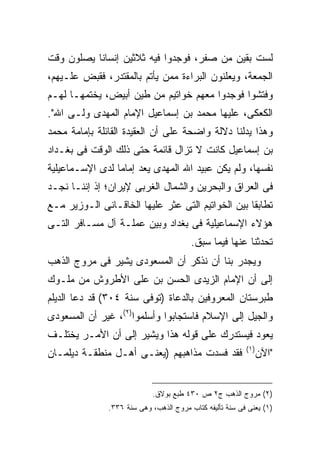 ‫ﻟﺴﺕ ﺒﻘﻴﻥ ﻤﻥ ﺼﻔﺭ، ﻓﻭﺠﺩﻭﺍ ﻓﻴﻪ ﺜﻼﺜﻴﻥ ﺇﻨﺴﺎ ﹰﺎ ﻴﺼﻠﻭﻥ ﻭﻗﺕ‬
           ‫ﻨ‬
‫ﺍﻟﺠﻤﻌﺔ، ﻭﻴﻌﻠﻨﻭﻥ ﺍﻟﺒﺭﺍﺀﺓ ﻤﻤﻥ ﻴﺄﺘﻡ ﺒﺎﻟﻤﻘﺘﺩﺭ، ﻓﻘﺒﺽ ﻋﻠـﻴﻬﻡ،‬
‫ﻭﻓﺘﺸﻭﺍ ﻓﻭﺠﺩﻭﺍ ﻤﻌﻬﻡ ﺨﻭﺍﺘﻴﻡ ﻤﻥ ﻁﻴﻥ ﺃﺒﻴﺽ، ﻴﺨﺘﻤﻬـﺎ ﻟﻬـﻡ‬
‫ﺍﻟﻜﻌﻜﻰ، ﻋﻠﻴﻬﺎ ﻤﺤﻤﺩ ﺒﻥ ﺇﺴﻤﺎﻋﻴل ﺍﻹﻤﺎﻡ ﺍﻟﻤﻬﺩﻯ ﻭﻟـﻰ ﺍﷲ".‬
‫ﻭﻫﺫﺍ ﻴﺩﻟﻨﺎ ﺩﻻﻟﺔ ﻭﺍﻀﺤﺔ ﻋﻠﻰ ﺃﻥ ﺍﻟﻌﻘﻴﺩﺓ ﺍﻟﻘﺎﺌﻠﺔ ﺒﺈﻤﺎﻤﺔ ﻤﺤﻤﺩ‬
‫ﺒﻥ ﺇﺴﻤﺎﻋﻴل ﻜﺎﻨﺕ ﻻ ﺘﺯﺍل ﻗﺎﺌﻤﺔ ﺤﺘﻰ ﺫﻟﻙ ﺍﻟﻭﻗﺕ ﻓﻰ ﺒﻐـﺩﺍﺩ‬
‫ﻨﻔﺴﻬﺎ، ﻭﻟﻡ ﻴﻜﻥ ﻋﺒﻴﺩ ﺍﷲ ﺍﻟﻤﻬﺩﻯ ﻴﻌﺩ ﺇﻤﺎ ‪‬ﺎ ﻟﺩﻯ ﺍﻹﺴـﻤﺎﻋﻴﻠﻴﺔ‬
                 ‫ﻤ‬
‫ﻓﻰ ﺍﻟﻌﺭﺍﻕ ﻭﺍﻟﺒﺤﺭﻴﻥ ﻭﺍﻟﺸﻤﺎل ﺍﻟﻐﺭﺒﻰ ﻹﻴﺭﺍﻥ؛ ﺇﺫ ﺇﻨﻨـﺎ ﻨﺠـﺩ‬
‫ﺘﻁﺎﺒ ﹰﺎ ﺒﻴﻥ ﺍﻟﺨﻭﺍﺘﻴﻡ ﺍﻟﺘﻰ ﻋﺜﺭ ﻋﻠﻴﻬﺎ ﺍﻟﺨﺎﻗـﺎﻨﻰ ﺍﻟـﻭﺯﻴﺭ ﻤـﻊ‬
                                                   ‫ﻘ‬
‫ﻫﺅﻻﺀ ﺍﻹﺴﻤﺎﻋﻴﻠﻴﺔ ﻓﻰ ﺒﻐﺩﺍﺩ ﻭﺒﻴﻥ ﻋﻤﻠـﺔ ﺁل ﻤﺴـﺎﻓﺭ ﺍﻟﺘـﻰ‬
                                         ‫ﺘﺤﺩﺜﻨﺎ ﻋﻨﻬﺎ ﻓﻴﻤﺎ ﺴﺒﻕ.‬
‫ﻭﻴﺠﺩﺭ ﺒﻨﺎ ﺃﻥ ﻨﺫﻜﺭ ﺃﻥ ﺍﻟﻤﺴﻌﻭﺩﻯ ﻴﺸﻴﺭ ﻓﻰ ﻤﺭﻭﺝ ﺍﻟﺫﻫﺏ‬
‫ﺇﻟﻰ ﺃﻥ ﺍﻹﻤﺎﻡ ﺍﻟﺯﻴﺩﻯ ﺍﻟﺤﺴﻥ ﺒﻥ ﻋﻠﻰ ﺍﻷﻁﺭﻭﺵ ﻤﻥ ﻤﻠـﻭﻙ‬
‫ﻁﺒﺭﺴﺘﺎﻥ ﺍﻟﻤﻌﺭﻭﻓﻴﻥ ﺒﺎﻟﺩﻋﺎﺓ )ﺘﻭﻓﻰ ﺴﻨﺔ ٤٠٣( ﻗﺩ ﺩﻋﺎ ﺍﻟﺩﻴﻠﻡ‬
‫ﻭﺍﻟﺠﻴل ﺇﻟﻰ ﺍﻹﺴﻼﻡ ﻓﺎﺴﺘﺠﺎﺒﻭﺍ ﻭﺃﺴﻠﻤﻭﺍ)٢(، ﻏﻴﺭ ﺃﻥ ﺍﻟﻤﺴﻌﻭﺩﻯ‬
‫ﻴﻌﻭﺩ ﻓﻴﺴﺘﺩﺭﻙ ﻋﻠﻰ ﻗﻭﻟﻪ ﻫﺫﺍ ﻭﻴﺸﻴﺭ ﺇﻟﻰ ﺃﻥ ﺍﻷﻤـﺭ ﻴﺨﺘﻠـﻑ‬
                                                          ‫) ١(‬
‫ﻓﻘﺩ ﻓﺴﺩﺕ ﻤﺫﺍﻫﺒﻬﻡ )ﻴﻌﻨـﻰ ﺃﻫـل ﻤﻨﻁﻘـﺔ ﺩﻴﻠﻤـﺎﻥ‬                      ‫"ﺍﻵﻥ‬


                            ‫)٢( ﻤﺭﻭﺝ ﺍﻟﺫﻫﺏ ﺝ٢ ﺹ ٠٣٤ ﻁﺒﻊ ﺒﻭﻻﻕ.‬
               ‫)١( ﻴﻌﻨﻰ ﻓﻰ ﺴﻨﺔ ﺘﺄﻟﻴﻔﻪ ﻜﺘﺎﺏ ﻤﺭﻭﺝ ﺍﻟﺫﻫﺏ، ﻭﻫﻰ ﺴﻨﺔ ٦٣٣.‬
 