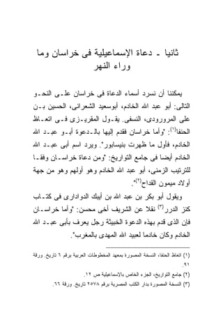 ‫ﺜﺎﻨ ‪‬ﺎ ـ ﺩﻋﺎﺓ ﺍﻹﺴﻤﺎﻋﻴﻠﻴﺔ ﻓﻰ ﺨﺭﺍﺴﺎﻥ ﻭﻤﺎ‬
                                  ‫ﻴ‬
               ‫ﻭﺭﺍﺀ ﺍﻟﻨﻬﺭ‬

‫ﻴﻤﻜﻨﻨﺎ ﺃﻥ ﻨﺴﺭﺩ ﺃﺴﻤﺎﺀ ﺍﻟﺩﻋﺎﺓ ﻓﻰ ﺨﺭﺍﺴﺎﻥ ﻋﻠـﻰ ﺍﻟﻨﺤـﻭ‬
‫ﺍﻟﺘﺎﻟﻰ: ﺃﺒﻭ ﻋﺒﺩ ﺍﷲ ﺍﻟﺨﺎﺩﻡ، ﺃﺒﻭﺴﻌﻴﺩ ﺍﻟﺸﻌﺭﺍﻨﻰ، ﺍﻟﺤﺴﻴﻥ ﺒـﻥ‬
‫ﻋﻠﻰ ﺍﻟﻤﺭﻭﺭﻭﺩﻯ، ﺍﻟﻨﺴﻔﻰ. ﻴﻘـﻭل ﺍﻟﻤﻘﺭﻴـﺯﻯ ﻓـﻰ ﺍﺘﻌـﺎﻅ‬
‫ﺍﻟﺤﻨﻔﺎ)١(: "ﻭﺃﻤﺎ ﺨﺭﺍﺴﺎﻥ ﻓﻘﺩﻡ ﺇﻟﻴﻬﺎ ﺒﺎﻟـﺩﻋﻭﺓ ﺃﺒـﻭ ﻋﺒـﺩ ﺍﷲ‬
‫ﺍﻟﺨﺎﺩﻡ، ﻓﺄﻭل ﻤﺎ ﻅﻬﺭﺕ ﺒﻨﻴﺴﺎﺒﻭﺭ". ﻭﻴﺭﺩ ﺍﺴﻡ ﺃﺒﻰ ﻋﺒـﺩ ﺍﷲ‬
‫ﺍﻟﺨﺎﺩﻡ ﺃﻴ ‪‬ﺎ ﻓﻰ ﺠﺎﻤﻊ ﺍﻟﺘﻭﺍﺭﻴﺦ: "ﻭﻤﻥ ﺩﻋﺎﺓ ﺨﺭﺍﺴـﺎﻥ ﻭﻓ ﹰـﺎ‬
  ‫ﻘ‬                                         ‫ﻀ‬
‫ﻟﻠﺘﺭﺘﻴﺏ ﺍﻟﺯﻤﻨﻰ، ﺃﺒﻭ ﻋﺒﺩ ﺍﷲ ﺍﻟﺨﺎﺩﻡ ﻭﻫﻭ ﺃﻭﻟﻬﻡ ﻭﻫﻭ ﻤﻥ ﺠﻬﺔ‬
                                              ‫ﺃﻭﻻﺩ ﻤﻴﻤﻭﻥ ﺍﻟﻘﺩﺍﺡ)٢(".‬
‫ﻭﻴﻘﻭل ﺃﺒﻭ ﺒﻜﺭ ﺒﻥ ﻋﺒﺩ ﺍﷲ ﺒﻥ ﺃﻴﺒﻙ ﺍﻟﺩﻭﺍﺩﺍﺭﻯ ﻓﻰ ﻜﺘـﺎﺏ‬
                                                           ‫) ٣(‬
‫ﻨﻘﻼ ﻋﻥ ﺍﻟﺸﺭﻴﻑ ﺃﺨﻰ ﻤﺤﺴﻥ: "ﻭﺃﻤﺎ ﺨﺭﺍﺴـﺎﻥ‬                             ‫ﻜﻨﺯ ﺍﻟﺩﺭﺭ‬
‫ﻓﺈﻥ ﺍﻟﺫﻯ ﻗﺩﻡ ﺒﻬﺫﻩ ﺍﻟﺩﻋﻭﺓ ﺍﻟﺨﺒﻴﺜﺔ ﺭﺠل ﻴﻌﺭﻑ ﺒﺄﺒﻰ ﻋﺒـﺩ ﺍﷲ‬
                 ‫ﺍﻟﺨﺎﺩﻡ ﻭﻜﺎﻥ ﺨﺎﺩ ‪‬ﺎ ﻟﻌﺒﻴﺩ ﺍﷲ ﺍﻟﻤﻬﺩﻯ ﺒﺎﻟﻤﻐﺭﺏ".‬
                                            ‫ﻤ‬

‫)١( ﺍﺘﻌﺎﻅ ﺍﻟﺤﻨﻔﺎ، ﺍﻟﻨﺴﺨﺔ ﺍﻟﻤﺼﻭﺭﺓ ﺒﻤﻌﻬﺩ ﺍﻟﻤﺨﻁﻭﻁﺎﺕ ﺍﻟﻌﺭﺒﻴﺔ ﺒﺭﻗﻡ ٦ ﺘﺎﺭﻴﺦ. ﻭﺭﻗﺔ‬
                                                                        ‫١٩.‬
                        ‫)٢( ﺠﺎﻤﻊ ﺍﻟﺘﻭﺍﺭﻴﺦ، ﺍﻟﺠﺯﺀ ﺍﻟﺨﺎﺹ ﺒﺎﻹﺴﻤﺎﻋﻴﻠﻴﺔ ﺹ ٢١.‬
         ‫)٣( ﺍﻟﻨﺴﺨﺔ ﺍﻟﻤﺼﻭﺭﺓ ﺒﺩﺍﺭ ﺍﻟﻜﺘﺏ ﺍﻟﻤﺼﺭﻴﺔ ﺒﺭﻗﻡ ٨٧٥٢ ﺘﺎﺭﻴﺦ. ﻭﺭﻗﺔ ٦٦.‬
 