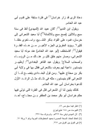 ‫) ١(‬
‫ﻓﻰ ﻓﺘﺭﺓ ﺴﺎﺒﻘﺔ ﻋﻠﻰ ﻗﺩﻭﻡ ﺃﺒﻰ‬                  ‫ﺩﻋﺎﺓ ﺍﻟﺭﻯ ﻗﺩ ﺯﺍﺭ ﺨﺭﺍﺴﺎﻥ‬
                                                         ‫ﻋﺒﺩ ﺍﷲ ﺍﻟﺨﺎﺩﻡ.‬
‫ﻭﻴﻘﻭل ﺍﺒﻥ ﺍﻟﻨﺩﻴﻡ)٢(: "ﻜﺎﻥ ﻋﺒﻴﺩ ﺍﷲ )ﺍﻟﻤﻬﺩﻯ( ﺃﻨﻘﺫ ﻓﻰ ﺴﻨﺔ‬
‫ﺴﺒﻊ ﻭﺜﻼﺜﻴﻥ )ﺼﺢ ﺴﺒﻊ ﻭﺜﻼﺜﻤﺎﺌﺔ)٣(( ﺃﺒﺎ ﺴﻌﻴﺩ ﺍﻟﺸﻌﺭﺍﻨﻰ ﺇﻟﻰ‬
‫ﺨﺭﺴﺎﻥ، ﻓﻤﻭﻩ ﻋﻠﻰ ﺍﻟﻘﻭﺍﺩ ﺒﺫﻜﺭ ﺍﻟﺘﺸـﻴﻊ، ﻭﺍﺴـﺘﻐﻭﻯ ﺨﻠ ﹰـﺎ‬
  ‫ﻘ‬
‫ﻜﺜﻴ ‪‬ﺍ". ﻭﻴﺅﻴﺩ ﺍﻟﻤﻘﺭﻴﺯﻯ ﺍﻟﺠﺯﺀ ﺍﻷﺨﻴـﺭ ﻤـﻥ ﻫـﺫﻩ ﺍﻟﻔﻘـﺭﺓ‬
                                                ‫ﺭ‬
‫ﻓﻴﻘﻭل)٤(: "ﻓﺎﺴﺘﺨﻠﻑ )ﺃﺒﻭ ﻋﺒﺩ ﺍﷲ ﺍﻟﺨﺎﺩﻡ( ﻋﻨﺩ ﻤﻭﺘﻪ ﺃﺒﺎ ﺴﻌﻴﺩ‬
‫ﺍﻟﺸﻌﺭﺍﻨﻰ، ﻭﺼﺎﺭ ﻤﻨﻬﻡ ﺨﻠﻕ ﻜﺜﻴـﺭ ﻫﻨـﺎﻙ ﻤـﻥ ﺍﻟﺭﺅﺴـﺎﺀ‬
‫ﻭﺃﺼﺤﺎﺏ ﺍﻟﺴﻼﺡ". ﻭﻴﻘﻭل ﻋﺒﺩ ﺍﻟﻘﺎﻫﺭ ﺍﻟﺒﻐﺩﺍﺩﻯ)٥(: "ﻭﻅﻬـﺭ‬
‫ﺒﻨﻴﺴﺎﺒﻭﺭ ﺩﺍﻋﻴﺔ ﻟﻬﻡ ﻴﻌﺭﻑ ﺒﺎﻟﺸﻌﺭﺍﻨﻰ ﻓﻘﺘل ﺒﻬﺎ ﻓﻰ ﻭﻻﻴﺔ ﺃﺒﻰ‬
‫ﺒﻜﺭ ﺒﻥ ﻤﺤﺘﺎﺝ ﻋﻠﻴﻬﺎ". ﻭﻤﻥ ﻗﻭل ﺍﻟﺒﻐـﺩﺍﺩﻯ ﻴﺘﻀـﺢ ﻟﻨـﺎ ﺃﻥ‬
‫ﺍﻟﺸﻌﺭﺍﻨﻰ ﺃﻗﺎﻡ ﺒﻨﻴﺴﺎﺒﻭﺭ، ﻤﺜﻠﻪ ﻓﻰ ﺫﻟـﻙ ﻤﺜـل ﺍﻟﺭﺍﺌـﺩ ﺍﻷﻭل‬
                             ‫ﻟﻠﺩﻋﻭﺓ ﺒﺨﺭﺍﺴﺎﻥ ﺃﺒﻰ ﻋﺒﺩ ﺍﷲ ﺍﻟﺨﺎﺩﻡ.‬
‫ﻜﺫﻟﻙ ﻴﺘﺒﻴﻥ ﻟﻨﺎ ﺃﻥ ﺍﻟﺸﻌﺭﺍﻨﻰ ﻗﺘل ﻓﻰ ﺍﻟﻔﺘﺭﺓ ﺍﻟﺘﻰ ﺘﻭﻟﻰ ﻓﻴﻬﺎ‬
‫ﺤﻜﻡ ﺨﺭﺍﺴﺎﻥ ﺃﺒﻭ ﺒﻜﺭ ﻤﺤﻤﺩ ﺒﻥ ﺍﻟﻤﻅﻔﺭ ﺒـﻥ ﻤﺤﺘـﺎﺝ، ﺃﺤـﺩ‬

                                                  ‫)١( ﺍﻨﻅﺭ ﻓﻴﻤﺎ ﺴﺒﻕ ﺹ ٦٤.‬
                                             ‫)٢( ﺍﻟﻔﻬﺭﺴﺕ ﺹ ٨٨١ ﻁﺒﻊ ﻟﻴﺒﺯﺝ.‬
                      ‫)٣( ﻷﻥ ﺍﻟﻤﻬﺩﻯ ﺘﻭﻓﻰ ﺴﻨﺔ ٢٢٣ﻫـ ﻭﻟﻡ ﻴﺩﺭﻙ ﺴﻨﺔ ٧٣٣.‬
  ‫)٤( ﺍﺘﻌﺎﻅ ﺍﻟﺤﻨﻔﺎ، ﺍﻟﻨﺴﺨﺔ ﺍﻟﻤﺼﻭﺭﺓ ﺒﻤﻌﻬﺩ ﺍﻟﻤﺨﻁﻭﻁﺎﺕ ﺍﻟﻌﺭﺒﻴﺔ ﺒﺭﻗﻡ ٦ ﻭﺭﻗﺔ ١٩.‬
                                             ‫)٥( ﻓﻰ ﺍﻟﻔﺭﻕ ﺒﻴﻥ ﺍﻟﻔﺭﻕ ﺹ ٧٦٢.‬
 