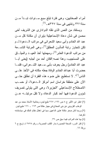 ‫ﺃﻤﺭﺍﺀ ﺍﻟﺼﻐﺎﻨﻴﻴﻥ، ﻭﻫﻰ ﻓﺘﺭﺓ ﺘﺒﻠﻎ ﺴﺒﻊ ﺴـﻨﻭﺍﺕ ﺘﺒـﺩﺃ ﻤـﻥ‬
                            ‫ﺴﻨﺔ١٢٣ ﻭﺘﻨﺘﻬﻰ ﻓﻰ ﺴﻨﺔ ٧٢٣ﻫـ)٦(.‬
‫ﻭﻴﺴﺘﻔﺎﺩ ﻤﻥ ﺍﻟﻨﺹ ﺍﻟﺫﻯ ﻨﻘﻠﻪ ﺍﻟﺩﻭﺍﺩﺍﺭﻯ ﻋﻥ ﺍﻟﺸﺭﻴﻑ ﺃﺨﻰ‬
‫ﻤﺤﺴﻥ ﻓﻰ ﺸﺄﻥ ﺩﻋﺎﺓ ﺍﻹﺴﻤﺎﻋﻴﻠﻴﺔ ﺒﺈﻴﺭﺍﻥ ﺃﻥ ﻤﻜﺎﻨﺔ ﻜل ﻤـﻥ‬
‫ﻋﺒﺩ ﺍﷲ ﺍﻟﺨﺎﺩﻡ ﻭﺃﺒﻰ ﺴﻌﻴﺩ ﺍﻟﺸﻌﺭﺍﻨﻰ ﻓﻰ ﻤﺭﺍﺘﺏ ﺍﻟـﺩﻋﻭﺓ ﻟـﻡ‬
‫ﺘﻜﻥ ﺘﺘﺠﺎﻭﺯ ﺭﺘﺒﺔ ﺍﻟﻤﺄﺫﻭﻥ ﺍﻟﻤﻁﻠﻕ)٧(، ﻭﻫﻰ ﺍﻟﻤﺭﺘﺒﺔ ﺍﻟﺘﺎﺴـﻌﺔ‬
‫ﻤﻥ ﻤﺭﺍﺘﺏ ﺍﻟﺩﻋﻭﺓ ﺍﻟﻌﺸﺭ)٨(، ﻭﻤﻬﻤﺘﻬﺎ ﺃﺨﺫ ﺍﻟﻌﻬـﺩ ﻭﺍﻟﻤﻴﺜـﺎﻕ‬
‫ﻋﻠﻰ ﺍﻟﻤﺴﺘﺠﻴﺏ، ﻭﻫﺫﺍ ﻨﺼﻪ:"ﻓﻜﺎﻥ ﺃﺤﺩ ﻤﻥ ﺃﺠﺎﺒﻪ )ﻴﻌﻨﻰ ﺃﺒـﺎ‬
‫ﻋﺒﺩ ﺍﷲ ﺍﻟﺨﺎﺩﻡ( ﺭﺠل ﻴﻌﺭﻑ ﺒﺄﺒﻰ ﺴـﻌﻴﺩ ﺍﻟﺸـﻌﺭﺍﻨﻰ، ﻓﻠﻤـﺎ‬
‫ﺤﻀﺭﺕ ﺃﺒﺎ ﻋﺒﺩﺍﷲ ﺍﻟﺨﺎﺩﻡ ﺍﻟﻭﻓﺎﺓ ﺠﻌﻠﻪ ﻤﻜﺎﻨﻪ ﻓﻰ ﺍﻷﺨﺫ ﻋﻠـﻰ‬
‫ﺍﻟﻨﺎﺱ)١(". ﻻ ﻨﺴﺘﻁﻴﻊ ﻋﻠﻰ ﻀﻭﺀ ﻫﺫﻩ ﺍﻟﻔﻘﺭﺓ ﺃﻥ ﻨﻁﻠﻕ ﺤﺘـﻰ‬
‫ﺍﻵﻥ ﻋﻠﻰ ﻤﻨﻁﻘﺔ ﺨﺭﺍﺴﺎﻥ ﺍﺴﻡ "ﻤﺭﻜﺯ ﺍﻟـﺩﻋﻭﺓ"، ﺃﻭ ﺤﺴـﺏ‬
‫ﺍﻻﺼﻁﻼﺡ ﺍﻹﺴﻤﺎﻋﻴﻠﻰ "ﺍﻟﺠﺯﻴﺭﺓ"، ﻭﻫﻰ ﺍﻟﺘﻰ ﻴﺘﻭﻟﻰ ﺘﺼﺭﻴﻑ‬
‫ﺸﺅﻭﻥ ﺍﻟﺩﻋﻭﺓ ﻓﻴﻬﺎ ﺃﺤﺩ ﻜﺒﺎﺭ ﺍﻟﺩﻋﺎﺓ، ﻭﻻ ﺘﻘل ﻤﺭﺘﺒﺘـﻪ ﻋـﻥ‬

‫)٦( ﺍﻨﻅﺭ ﺍﺒﻥ ﺍﻷﺜﻴﺭ ﺝ ٨ ﺹ ٦٩١، ٧٦٢ ﻁﺒﻊ ﻟﻴﺩﻥ، ﻭﺤﺎﺸﻴﺔ ﺍﻷﺴﺘﺎﺫ ﻤﺤﻤﺩ ﺒﻥ ﻋﺒﺩ‬
‫ﺍﻟﻭﻫﺎﺏ ﺍﻟﻘﺯﻭﻴﻨﻰ ﻋﻥ ﺒﻨﻰ ﺍﻟﻤﺤﺘﺎﺝ ﻓﻰ ﺠﻬﺎﺭ ﻤﻘﺎﻟﺔ ﺹ ٣٦١ ـ ٦٦١ ﻁﺒﻊ ﻟﻴﺩﻥ.‬
‫)٧( ﻭﺭﺒﻤﺎ ﻜﺎﻥ ﺼﻐﺭ ﻤﻜﺎﻨﺔ ﻫﺫﻴﻥ ﺍﻟﺩﺍﻋﻴﻴﻥ ﺴﺒﺒﺎ ﻓﻰ ﺇﻏﻔﺎل ﻨﻅﺎﻡ ﺍﻟﻤﻠﻙ ﻓﻰ ﺴﻴﺎﺴﺘﻨﺎﻤﻪ‬
                                 ‫ﹰ‬
                                                                   ‫ﺫﻜﺭﻫﻤﺎ.‬
                                       ‫)٨( ﺒﻴﻨﺎ ﻫﺫﻩ ﺍﻟﻤﺭﺍﺘﺏ ﻓﻴﻤﺎ ﺴﺒﻕ ﺹ ٦٣.‬
‫)١( ﻜﻨﺯ ﺍﻟﺩﺭﺭ، ﺍﻟﻨﺴﺨﺔ ﺍﻟﻤﺼﻭﺭﺓ ﺒﺩﺍﺭ ﺍﻟﻜﺘﺏ ﺍﻟﻤﺼﺭﻴﺔ ﺒـﺭﻗﻡ ٨٧٥٢ ﺘـﺎﺭﻴﺦ ﺝ ٦‬
                                                                 ‫ﻭﺭﻗﺔ ٦٦.‬
 