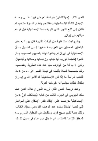 ‫ﻟﻨﺹ ﻜﺘﺎﺏ )ﺠﻬﺎﻨﻜﺸﺎﻯ( ﺒﺩﺭﺍﺴﺔ ﻨﻌﺭﺽ ﻓﻴﻬﺎ ﻋﻠـﻰ ﻭﺠـﻪ‬
‫ﺍﻹﺠﻤﺎل ﻟﻨﺸﺄﺓ ﺍﻹﺴﻤﺎﻋﻴﻠﻴﺔ ﻭﻋﻘﺎﺌﺩﻫﻡ ﻭﻨﻅﺎﻡ ﺍﻟﺩﻋﻭﺓ ﻋﻨﺩﻫﻡ، ﺜﻡ‬
‫ﻨﻨﺘﻘل ﺇﻟﻰ ﺘﺘﺒﻊ ﺍﻟﺩﻭﺭ ﺍﻟﺫﻯ ﻗﺎﻡ ﺒﻪ ﺩﻋﺎﺓ ﺍﻹﺴﻤﺎﻋﻴﻠﻴﺔ ﻗﺒل ﻗﻴـﺎﻡ‬
                                          ‫ﺩﻭﻟﺘﻬﻡ ﻓﻰ ﺇﻴﺭﺍﻥ.‬
‫ﻭﻗﺩ ﺭﺍﺠﺕ ﻤﻨﺫ ﻓﺘﺭﺓ ﻤﻥ ﺍﻟﻭﻗﺕ ﻨﻅﺭﻴﺔ ﻗﺎل ﺒﻬـﺎ ﺒﻌـﺽ‬
‫ﺍﻟﺒﺎﺤﺜﻴﻥ ﺍﻟﻤﺤﺩﺜﻴﻥ ﻤﻥ ﺍﻟﻌﺭﺏ، ﻓـﺫﻫﺒﻭﺍ ﺇﻟـﻰ ﺍﻟﻘـﻭل ﺒـﺄﻥ‬
‫ﺍﻹﺴﻤﺎﻋﻴﻠﻴﺔ ﻓﻰ ﺇﻴﺭﺍﻥ ﻟﻡ ﻴﻨﺸﺌﻭﺍ ﺩﻭﻟﺔ ﺒﺎﻟﻤﻔﻬﻭﻡ ﺍﻟﺼﺤﻴﺢ، ﺒـل‬
‫ﺃﻗﺎﻤﻭﺍ )ﻤﻨﻅﻤﺔ ﺜﻭﺭﻴﺔ ﻟﻬﺎ ﻜﻴﺎﻨﻬﺎ ﻭﺯﻋﺎﻤﺘﻬﺎ ﻭﺤﻤﺎﺘﻬﺎ ﻭﺃﺘﺒﺎﻋﻬﺎ(،‬
‫ﻭﻜﺎﻥ ﻻ ﺒﺩ ﻟﻨﺎ ﻤﻥ ﺍﻟﻭﻗﻭﻑ ﻤﻠﻴﺎ ﻋﻨﺩ ﻫﺫﻩ ﺍﻟﻨﻅﺭﻴﺔ ﻭﺘﻔﺤﺼﻬﺎ،‬
‫ﻭﻟﻘﺩ ﺨﺼﺼﻨﺎ ﻓﺼﻼ ﺒﺄﻜﻤﻠﻪ ﻓﻰ ﻨﻬﺎﻴﺔ ﺍﻟﻘﺴﻡ ﺍﻷﻭل ﻤـﻥ ﻫـﺫﺍ‬
‫ﺍﻟﻜﺘﺎﺏ ﻟﺩﺭﺍﺴﺔ ﻤﺎ ﺇﺫﺍ ﻜﺎﻥ ﺍﻹﺴﻤﺎﻋﻴﻠﻴﺔ ﻗﺩ ﺃﻗﺎﻤﻭﺍ ﻓـﻰ ﺇﻴـﺭﺍﻥ‬
                     ‫ﺒﺎﻟﻔﻌل ﻨﻅﺎ ‪‬ﺎ ﺴﻴﺎﺴ ‪‬ﺎ ﻟﻪ ﻤﻘﻭﻤﺎﺕ ﺍﻟﺩﻭﻟﺔ.‬
                                        ‫ﻴ‬       ‫ﻤ‬
‫ﻭﻋﻨﺩ ﺘﺭﺠﻤﺔ ﺍﻟﻨﺹ ﺍﻟﺫﻯ ﺃﻭﺭﺩﻩ ﺍﻟﻤﺅﺭﺥ ﻋﻼﺀ ﺍﻟﺩﻴﻥ ﻋﻁﺎ‬
‫ﻤﻠﻙ ﺍﻟﺠﻭﻴﻨﻰ ﻓﻰ ﺍﻟﺠﺯﺀ ﺍﻟﺜﺎﻟﺙ ﻤﻥ ﻜﺘﺎﺒﻪ )ﺠﻬﺎﻨﻜﺸـﺎﻯ( ﻋـﻥ‬
‫ﺍﻹﺴﻤﺎﻋﻴﻠﻴﺔ ﺤﺭﺼﺕ ﻋﻠﻰ ﺍﻹﺒﻘﺎﺀ ﺒﻘﺩﺭ ﺍﻹﻤﻜﺎﻥ ﻋﻠﻰ ﺍﻟﻬﻭﺍﻤﺵ‬
‫ﺍﻟﺘﻰ ﻜﺘﺒﻬﺎ ﺍﻷﺴﺘﺎﺫ ﻤﺤﻤﺩ ﻋﺒﺩ ﺍﻟﻭﻫﺎﺏ ﺍﻟﻘﺯﻭﻴﻨﻰ ﻤﺤﻘﻕ ﺍﻟﻜﺘﺎﺏ؛‬
‫ﻭﺫﻟﻙ ﺒﻐﻴﺔ ﺘﻘﺩﻴﻡ ﻤﻨﻬﺞ ﻓﺭﻴﺩ ﻭﻤﺘﻜﺎﻤل ﻓﻰ ﺍﻟﺘﺤﻘﻴﻕ ﺍﻟﺘـﺯﻡ ﺒـﻪ‬
‫ﺍﻟﻤﺤﻘﻕ ﺍﻟﺘﺯﺍﻤﺎ ﻜﺎﻤﻼ، ﺭﻏﻡ ﻤﺎ ﺒﺫل ﻤﻥ ﻋﻨﺎﺀ ﻓﻰ ﺴﺒﻴل ﺫﻟـﻙ،‬
 