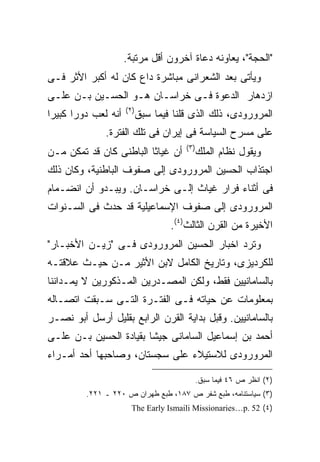 ‫"ﺍﻟﺤﺠﺔ"، ﻴﻌﺎﻭﻨﻪ ﺩﻋﺎﺓ ﺁﺨﺭﻭﻥ ﺃﻗل ﻤﺭﺘﺒﺔ.‬
‫ﻭﻴﺄﺘﻰ ﺒﻌﺩ ﺍﻟﺸﻌﺭﺍﻨﻰ ﻤﺒﺎﺸﺭﺓ ﺩﺍﻉ ﻜﺎﻥ ﻟﻪ ﺃﻜﺒﺭ ﺍﻷﺜﺭ ﻓـﻰ‬
‫ﺍﺯﺩﻫﺎﺭ ﺍﻟﺩﻋﻭﺓ ﻓـﻰ ﺨﺭﺍﺴـﺎﻥ ﻫـﻭ ﺍﻟﺤﺴـﻴﻥ ﺒـﻥ ﻋﻠـﻰ‬
                       ‫) ٢(‬
‫ﺃﻨﻪ ﻟﻌﺏ ﺩﻭ ‪‬ﺍ ﻜﺒﻴ ‪‬ﺍ‬
 ‫ﺭ ﺭ‬                          ‫ﺍﻟﻤﺭﻭﺭﻭﺩﻯ، ﺫﻟﻙ ﺍﻟﺫﻯ ﻗﻠﻨﺎ ﻓﻴﻤﺎ ﺴﺒﻕ‬
               ‫ﻋﻠﻰ ﻤﺴﺭﺡ ﺍﻟﺴﻴﺎﺴﺔ ﻓﻰ ﺇﻴﺭﺍﻥ ﻓﻰ ﺘﻠﻙ ﺍﻟﻔﺘﺭﺓ.‬
                                          ‫) ٣(‬
‫ﺃﻥ ﻏﻴﺎﺜﺎ ﺍﻟﺒﺎﻁﻨﻰ ﻜﺎﻥ ﻗﺩ ﺘﻤﻜﻥ ﻤـﻥ‬
                        ‫ﹰ‬                        ‫ﻭﻴﻘﻭل ﻨﻅﺎﻡ ﺍﻟﻤﻠﻙ‬
‫ﺍﺠﺘﺫﺍﺏ ﺍﻟﺤﺴﻴﻥ ﺍﻟﻤﺭﻭﺭﻭﺩﻯ ﺇﻟﻰ ﺼﻔﻭﻑ ﺍﻟﺒﺎﻁﻨﻴﺔ، ﻭﻜﺎﻥ ﺫﻟﻙ‬
‫ﻓﻰ ﺃﺜﻨﺎﺀ ﻓﺭﺍﺭ ﻏﻴﺎﺙ ﺇﻟـﻰ ﺨﺭﺍﺴـﺎﻥ. ﻭﻴﺒـﺩﻭ ﺃﻥ ﺍﻨﻀـﻤﺎﻡ‬
‫ﺍﻟﻤﺭﻭﺭﻭﺩﻯ ﺇﻟﻰ ﺼﻔﻭﻑ ﺍﻹﺴﻤﺎﻋﻴﻠﻴﺔ ﻗﺩ ﺤﺩﺙ ﻓﻰ ﺍﻟﺴـﻨﻭﺍﺕ‬
                                      ‫ﺍﻷﺨﻴﺭﺓ ﻤﻥ ﺍﻟﻘﺭﻥ ﺍﻟﺜﺎﻟﺙ)٤(.‬
‫ﻭﺘﺭﺩ ﺍﺨﺒﺎﺭ ﺍﻟﺤﺴﻴﻥ ﺍﻟﻤﺭﻭﺭﻭﺩﻯ ﻓـﻰ "ﺯﻴـﻥ ﺍﻷﺨﺒـﺎﺭ"‬
‫ﻟﻠﻜﺭﺩﻴﺯﻯ، ﻭﺘﺎﺭﻴﺦ ﺍﻟﻜﺎﻤل ﻻﺒﻥ ﺍﻷﺜﻴﺭ ﻤـﻥ ﺤﻴـﺙ ﻋﻼﻗﺘـﻪ‬
‫ﺒﺎﻟﺴﺎﻤﺎﻨﻴﻴﻥ ﻓﻘﻁ، ﻭﻟﻜﻥ ﺍﻟﻤﺼـﺩﺭﻴﻥ ﺍﻟﻤـﺫﻜﻭﺭﻴﻥ ﻻ ﻴﻤـﺩﺍﻨﻨﺎ‬
‫ﺒﻤﻌﻠﻭﻤﺎﺕ ﻋﻥ ﺤﻴﺎﺘﻪ ﻓـﻰ ﺍﻟﻔﺘـﺭﺓ ﺍﻟﺘـﻰ ﺴـﺒﻘﺕ ﺍﺘﺼـﺎﻟﻪ‬
‫ﺒﺎﻟﺴﺎﻤﺎﻨﻴﻴﻥ. ﻭﻗﺒل ﺒﺩﺍﻴﺔ ﺍﻟﻘﺭﻥ ﺍﻟﺭﺍﺒﻊ ﺒﻘﻠﻴل ﺃﺭﺴل ﺃﺒﻭ ﻨﺼـﺭ‬
‫ﺃﺤﻤﺩ ﺒﻥ ﺇﺴﻤﺎﻋﻴل ﺍﻟﺴﺎﻤﺎﻨﻰ ﺠﻴ ﹰﺎ ﺒﻘﻴﺎﺩﺓ ﺍﻟﺤﺴﻴﻥ ﺒـﻥ ﻋﻠـﻰ‬
                        ‫ﺸ‬
‫ﺍﻟﻤﺭﻭﺭﻭﺩﻯ ﻟﻼﺴﺘﻴﻼﺀ ﻋﻠﻰ ﺴﺠﺴﺘﺎﻥ، ﻭﺼﺎﺤﺒﻬﺎ ﺃﺤﺩ ﺃﻤـﺭﺍﺀ‬

                                                 ‫)٢( ﺍﻨﻅﺭ ﺹ ٦٤ ﻓﻴﻤﺎ ﺴﺒﻕ.‬
          ‫)٣( ﺴﻴﺎﺴﺘﻨﺎﻤﻪ، ﻁﺒﻊ ﺸﻔﺭ ﺹ ٧٨١، ﻁﺒﻊ ﻁﻬﺭﺍﻥ ﺹ ٠٢٢ ـ ١٢٢.‬
                         ‫)٤( 25 .‪The Early Ismaili Missionaries…p‬‬
 