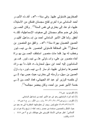 ‫ﺍﻟﺼﻔﺎﺭﻴﻴﻥ ﻓﺎﺴﺘﻭﻟﻰ ﻋﻠﻴﻬﺎ. ﻭﻓﻰ ﺴﻨﺔ٠٠٣ﻫـ ﺃﻨﻔـﺫﻩ ﺍﻷﻤﻴـﺭ‬
‫ﺃﺤﻤﺩ ﺍﻟﺴﺎﻤﺎﻨﻰ ﻤﺭﺓ ﺃﺨﺭﻯ ﻟﻔﺘﺢ ﺴﺠﺴﺘﺎﻥ ﻓﺘﻤﻜﻥ ﻤﻥ ﺍﻻﺴﺘﻴﻼﺀ‬
                     ‫) ٥(‬
‫. ﻭﻜﺎﻥ ﺍﻟﺤﺴـﻴﻥ‬              ‫ﻋﻠﻴﻬﺎ، ﺜﻡ ﻋﺎﺩ ﺇﻟﻰ ﺒﺨﺎﺭﻯ ﻓﻰ ﻨﻔﺱ ﺍﻟﺴﻨﺔ‬
‫ﻴﺄﻤل ﻓﻰ ﻀﻡ ﺤﺎﻜﻡ ﺴﺠﺴﺘﺎﻥ ﺇﻟﻰ ﺼﻔﻭﻑ ﺍﻹﺴﻤﺎﻋﻴﻠﻴﺔ، ﻟﻜﻨـﻪ‬
‫ﺃﺨﻔﻕ. ﻭﻟﻤﺎ ﻗﺘل ﺍﻷﻤﻴﺭ ﺍﻟﺴﺎﻤﺎﻨﻰ ﺃﺤﻤﺩ ﺒﻥ ﺇﺴـﻤﺎﻋﻴل ﺃﻅﻬـﺭ‬
‫ﺍﻟﺤﺴﻴﻥ ﺍﻟﻌﺼﻴﺎﻥ ﺒﻬﺭﺍﺓ ﺴﻨﺔ١٠٣ﻫـ. ﻭﺍﺘﻔﻕ ﻤﻊ ﺍﻟﻤﻨﺼﻭﺭ ﺒﻥ‬
                                                                ‫) ٦(‬
‫ﻋﻠﻰ ﺍﻟﻤﺨﺎﻟﻔﺔ ﻓﺎﺴﺘﻭﻟﻰ ﺍﻟﻤﻨﺼﻭﺭ ﻋﻠـﻰ ﻨﻴﺴـﺎﺒﻭﺭ‬                         ‫ﺇﺴﺤﺎﻕ‬
‫ﻭﺨﻁﺏ ﻟﻪ ﺒﻬﺎ. ﻓﻠﻤﺎ ﻤﺎﺕ ﻤﻨﺼﻭﺭ ﺍﺴﺘﺨﻠﻑ ﺍﻟﺤﺴـﻴﻥ ﺒﻬـﺭﺍﺓ‬
‫ﺃﺨﺎﻩ ﻤﻨﺼﻭﺭ ﺒﻥ ﻋﻠﻰ، ﻭﺍﺴـﺘﻭﻟﻰ ﻋﻠـﻰ ﻨﻴﺴـﺎﺒﻭﺭ. ﻓﺴـﻴﺭ‬
‫ﺍﻟﺴﺎﻤﺎﻨﻴﻭﻥ ﺇﻟﻴﻪ ﺃﺤﻤﺩ ﺍﺒﻥ ﺴﻬل ﻟﻤﺤﺎﺭﺒﺘـﻪ، ﻓﺎﺒﺘـﺩﺃ ﺒﻬـﺭﺍﺓ،‬
‫ﻓﺤﺼﺭﻫﺎ ﻭﺍﺴﺘﻭﻟﻰ ﻋﻠﻴﻬﺎ، ﺜﻡ ﺴﺎﺭ ﺇﻟـﻰ ﻨﻴﺴـﺎﺒﻭﺭ، ﻭﻨـﺎﺯل‬
‫ﺍﻟﺤﺴﻴﻥ ﺒﻥ ﺴﻬل، ﻭﺃﺭﺴﻠﻪ ﺇﻟﻰ ﺒﺨﺎﺭﻯ، ﺤﻴﺙ ﺤﺒﺱ ﺒﻬﺎ، ﺇﻟـﻰ‬
‫ﺃﻥ ﺨﻠﺼﻪ ﺍﻟﻭﺯﻴﺭ ﺃﺒﻭ ﻋﺒﺩ ﺍﷲ ﺍﻟﺠﻴﻬﺎﻨﻰ، ﻓﻌﺎﺩ ﺍﻟﺤﺴـﻴﻥ ﺇﻟـﻰ‬
        ‫ﺨﺩﻤﺔ ﺍﻷﻤﻴﺭ ﻨﺼﺭ ﺒﻥ ﺃﺤﻤﺩ، ﻭﻜﺎﻥ ﻴﺤﻀﺭ ﻤﺠﺎﻟﺴﻪ)١(.‬

                                                     ‫)٥( ﺍﻟﻜﺭﺩﻴﺯﻯ، ﺹ٤٢.‬
         ‫)٦( ﺃﺤﺩ ﺃﻤﺭﺍﺀ ﺍﻟﺴﺎﻤﺎﻨﻴﻴﻥ ﻭﻫﻭ ﺍﺒﻥ ﻋﻡ ﺍﻷﻤﻴﺭ ﺃﺤﻤﺩ ﺒﻥ ﺇﺴﻤﺎﻋﻴل ﺍﻟﺴﺎﻤﺎﻨﻰ.‬
‫ـ‬   ‫ـﺭ ﺝ ٨ ﺹ٥٤‬
             ‫ـﻥ ﺍﻷﺜﻴــ‬‫ـﺯﻯ ﺹ٣٢، ٤٢، ٦٢، ٧٢. ﻭﺍﺒــ‬
                                               ‫)١( ﺍﻟﻜﺭﺩﻴــ‬
‫٦٦،٤٦،٣٥،٢٥،٦٤ ﻁﺒﻊ ﻟﻴﺩﻥ. ﻭﻴﺒﺩﻭ ﺃﻥ ﻤﻌﻠﻭﻤﺎﺘﻬﻤﺎ ﺍﻟﻤﺘﻘﺎﺭﺒﺔ ﺇﻟﻰ ﺤﺩ ﺒﻌﻴﺩ ﻤﻥ‬
‫ﺤﻴﺙ ﺍﻟﺸﻜل ﻭﺍﻟﻤﻀﻤﻭﻥ ﻤﺴﺘﻤﺩﺓ ﻤﻥ ﻤﺼﺩﺭ ﻭﺍﺤﺩ، ﻟﻌﻠﻪ ﺘـﺎﺭﻴﺦ ﻭﻻﺓ ﺨﺭﺍﺴـﺎﻥ‬
‫"ﻟﻠﺴﻼﻤﻰ". ﺍﻨﻅﺭ ﺤﻭﺍﺸﻰ ﺍﻷﺴﺘﺎﺫ ﺍﻟﻘﺯﻭﻴﻨﻰ ﻋﻠﻰ ﺠﻬﺎﻨﻜﺸـﺎﻯ ﺝ ٣ ﺹ ٨٤٤ ـ‬
                                                          ‫٩٤٤، ﻭﻜﺘﺎﺏ:‬
 