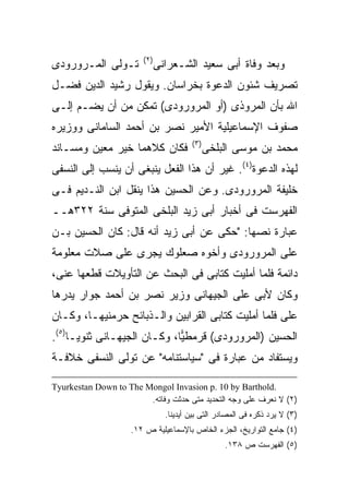 ‫) ٢(‬
‫ﺘـﻭﻟﻰ ﺍﻟﻤـﺭﻭﺭﻭﺩﻯ‬               ‫ﻭﺒﻌﺩ ﻭﻓﺎﺓ ﺃﺒﻰ ﺴﻌﻴﺩ ﺍﻟﺸـﻌﺭﺍﻨﻰ‬
‫ﺘﺼﺭﻴﻑ ﺸﺌﻭﻥ ﺍﻟﺩﻋﻭﺓ ﺒﺨﺭﺍﺴﺎﻥ. ﻭﻴﻘﻭل ﺭﺸﻴﺩ ﺍﻟﺩﻴﻥ ﻓﻀـل‬
‫ﺍﷲ ﺒﺄﻥ ﺍﻟﻤﺭﻭﺫﻯ )ﺃﻭ ﺍﻟﻤﺭﻭﺭﻭﺩﻯ( ﺘﻤﻜﻥ ﻤﻥ ﺃﻥ ﻴﻀـﻡ ﺇﻟـﻰ‬
‫ﺼﻔﻭﻑ ﺍﻹﺴﻤﺎﻋﻴﻠﻴﺔ ﺍﻷﻤﻴﺭ ﻨﺼﺭ ﺒﻥ ﺃﺤﻤﺩ ﺍﻟﺴﺎﻤﺎﻨﻰ ﻭﻭﺯﻴﺭﻩ‬
                                         ‫) ٣(‬
‫ﻓﻜﺎﻥ ﻜﻼﻫﻤﺎ ﺨﻴﺭ ﻤﻌﻴﻥ ﻭﻤﺴـﺎﻨﺩ‬                     ‫ﻤﺤﻤﺩ ﺒﻥ ﻤﻭﺴﻰ ﺍﻟﺒﻠﺨﻰ‬
‫ﻟﻬﺫﻩ ﺍﻟﺩﻋﻭﺓ)٤(. ﻏﻴﺭ ﺃﻥ ﻫﺫﺍ ﺍﻟﻔﻌل ﻴﻨﺒﻐﻰ ﺃﻥ ﻴﻨﺴﺏ ﺇﻟﻰ ﺍﻟﻨﺴﻔﻰ‬
‫ﺨﻠﻴﻔﺔ ﺍﻟﻤﺭﻭﺭﻭﺩﻯ. ﻭﻋﻥ ﺍﻟﺤﺴﻴﻥ ﻫﺫﺍ ﻴﻨﻘل ﺍﺒﻥ ﺍﻟﻨـﺩﻴﻡ ﻓـﻰ‬
‫ﺍﻟﻔﻬﺭﺴﺕ ﻓﻰ ﺃﺨﺒﺎﺭ ﺃﺒﻰ ﺯﻴﺩ ﺍﻟﺒﻠﺨﻰ ﺍﻟﻤﺘﻭﻓﻰ ﺴﻨﺔ ٢٢٣ﻫــ‬
‫ﻋﺒﺎﺭﺓ ﻨﺼﻬﺎ: "ﺤﻜﻰ ﻋﻥ ﺃﺒﻰ ﺯﻴﺩ ﺃﻨﻪ ﻗﺎل: ﻜﺎﻥ ﺍﻟﺤﺴﻴﻥ ﺒـﻥ‬
‫ﻋﻠﻰ ﺍﻟﻤﺭﻭﺭﻭﺩﻯ ﻭﺃﺨﻭﻩ ﺼﻌﻠﻭﻙ ﻴﺠﺭﻯ ﻋﻠﻰ ﺼﻼﺕ ﻤﻌﻠﻭﻤﺔ‬
           ‫‪‬‬
‫ﺩﺍﺌﻤﺔ ﻓﻠﻤﺎ ﺃﻤﻠﻴﺕ ﻜﺘﺎﺒﻰ ﻓﻰ ﺍﻟﺒﺤﺙ ﻋﻥ ﺍﻟﺘﺄﻭﻴﻼﺕ ﻗﻁﻌﻬﺎ ﻋﻨﻰ،‬
‫ﻭﻜﺎﻥ ﻷﺒﻰ ﻋﻠﻰ ﺍﻟﺠﻴﻬﺎﻨﻰ ﻭﺯﻴﺭ ﻨﺼﺭ ﺒﻥ ﺃﺤﻤﺩ ﺠﻭﺍﺭ ﻴﺩﺭﻫﺎ‬
‫ﻋﻠﻰ ﻓﻠﻤﺎ ﺃﻤﻠﻴﺕ ﻜﺘﺎﺒﻰ ﺍﻟﻘﺭﺍﺒﻴﻥ ﻭﺍﻟـﺫﺒﺎﺌﺢ ﺤﺭﻤﻨﻴﻬـﺎ، ﻭﻜـﺎﻥ‬
                                                    ‫‪‬‬
‫ﺍﻟﺤﺴﻴﻥ )ﺍﻟﻤﺭﻭﺭﻭﺩﻯ( ﻗﺭﻤﻁ ‪‬ﺎ، ﻭﻜـﺎﻥ ﺍﻟﺠﻴﻬـﺎﻨﻰ ﺜﻨﻭﻴـﺎ)٥(.‬
                             ‫ﻴ‬
‫ﻭﻴﺴﺘﻔﺎﺩ ﻤﻥ ﻋﺒﺎﺭﺓ ﻓﻰ "ﺴﻴﺎﺴﺘﻨﺎﻤﻪ" ﻋﻥ ﺘﻭﻟﻰ ﺍﻟﻨﺴﻔﻰ ﺨﻼﻓـﺔ‬

‫.‪Tyurkestan Down to The Mongol Invasion p. 10 by Barthold‬‬
                        ‫)٢( ﻻ ﻨﻌﺭﻑ ﻋﻠﻰ ﻭﺠﻪ ﺍﻟﺘﺤﺩﻴﺩ ﻤﺘﻰ ﺤﺩﺜﺕ ﻭﻓﺎﺘﻪ.‬
                                 ‫)٣( ﻻ ﻴﺭﺩ ﺫﻜﺭﻩ ﻓﻰ ﺍﻟﻤﺼﺎﺩﺭ ﺍﻟﺘﻰ ﺒﻴﻥ ﺃﻴﺩﻴﻨﺎ.‬
                     ‫)٤( ﺠﺎﻤﻊ ﺍﻟﺘﻭﺍﺭﻴﺦ، ﺍﻟﺠﺯﺀ ﺍﻟﺨﺎﺹ ﺒﺎﻹﺴﻤﺎﻋﻴﻠﻴﺔ ﺹ ٢١.‬
                                                    ‫)٥( ﺍﻟﻔﻬﺭﺴﺕ ﺹ ٨٣١.‬
 