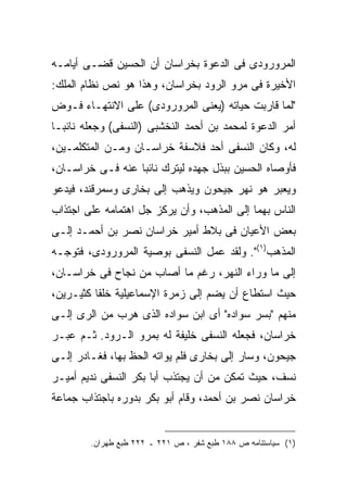 ‫ﺍﻟﻤﺭﻭﺭﻭﺩﻯ ﻓﻰ ﺍﻟﺩﻋﻭﺓ ﺒﺨﺭﺍﺴﺎﻥ ﺃﻥ ﺍﻟﺤﺴﻴﻥ ﻗﻀـﻰ ﺃﻴﺎﻤـﻪ‬
‫ﺍﻷﺨﻴﺭﺓ ﻓﻰ ﻤﺭﻭ ﺍﻟﺭﻭﺩ ﺒﺨﺭﺍﺴﺎﻥ، ﻭﻫﺫﺍ ﻫﻭ ﻨﺹ ﻨﻅﺎﻡ ﺍﻟﻤﻠﻙ:‬
‫"ﻟﻤﺎ ﻗﺎﺭﺒﺕ ﺤﻴﺎﺘﻪ )ﻴﻌﻨﻰ ﺍﻟﻤﺭﻭﺭﻭﺩﻯ( ﻋﻠﻰ ﺍﻻﻨﺘﻬـﺎﺀ ﻓـﻭﺽ‬
‫ﺃﻤﺭ ﺍﻟﺩﻋﻭﺓ ﻟﻤﺤﻤﺩ ﺒﻥ ﺃﺤﻤﺩ ﺍﻟﻨﺨﺸﺒﻰ )ﺍﻟﻨﺴﻔﻰ( ﻭﺠﻌﻠﻪ ﻨﺎﺌ ‪‬ـﺎ‬
  ‫ﺒ‬
‫ﻟﻪ، ﻭﻜﺎﻥ ﺍﻟﻨﺴﻔﻰ ﺃﺤﺩ ﻓﻼﺴﻔﺔ ﺨﺭﺍﺴـﺎﻥ ﻭﻤـﻥ ﺍﻟﻤﺘﻜﻠﻤـﻴﻥ،‬
‫ﻓﺄﻭﺼﺎﻩ ﺍﻟﺤﺴﻴﻥ ﺒﺒﺫل ﺠﻬﺩﻩ ﻟﻴﺘﺭﻙ ﻨﺎﺌ ‪‬ﺎ ﻋﻨﻪ ﻓـﻰ ﺨﺭﺍﺴـﺎﻥ،‬
                  ‫ﺒ‬
‫ﻭﻴﻌﺒﺭ ﻫﻭ ﻨﻬﺭ ﺠﻴﺤﻭﻥ ﻭﻴﺫﻫﺏ ﺇﻟﻰ ﺒﺨﺎﺭﻯ ﻭﺴﻤﺭﻗﻨﺩ، ﻓﻴﺩﻋﻭ‬
‫ﺍﻟﻨﺎﺱ ﺒﻬﻤﺎ ﺇﻟﻰ ﺍﻟﻤﺫﻫﺏ، ﻭﺃﻥ ﻴﺭﻜﺯ ﺠل ﺍﻫﺘﻤﺎﻤﻪ ﻋﻠﻰ ﺍﺠﺘﺫﺍﺏ‬
‫ﺒﻌﺽ ﺍﻷﻋﻴﺎﻥ ﻓﻰ ﺒﻼﻁ ﺃﻤﻴﺭ ﺨﺭﺍﺴﺎﻥ ﻨﺼﺭ ﺒﻥ ﺃﺤﻤـﺩ ﺇﻟـﻰ‬
‫ﺍﻟﻤﺫﻫﺏ)١(". ﻭﻟﻘﺩ ﻋﻤل ﺍﻟﻨﺴﻔﻰ ﺒﻭﺼﻴﺔ ﺍﻟﻤﺭﻭﺭﻭﺩﻯ، ﻓﺘﻭﺠـﻪ‬
‫ﺇﻟﻰ ﻤﺎ ﻭﺭﺍﺀ ﺍﻟﻨﻬﺭ، ﺭﻏﻡ ﻤﺎ ﺃﺼﺎﺏ ﻤﻥ ﻨﺠﺎﺡ ﻓﻰ ﺨﺭﺍﺴـﺎﻥ،‬
‫ﺤﻴﺙ ﺍﺴﺘﻁﺎﻉ ﺃﻥ ﻴﻀﻡ ﺇﻟﻰ ﺯﻤﺭﺓ ﺍﻹﺴﻤﺎﻋﻴﻠﻴﺔ ﺨﻠ ﹰﺎ ﻜﺜﻴـﺭﻴﻥ،‬
          ‫ﻘ‬
‫ﻤﻨﻬﻡ "ﺒﺴﺭ ﺴﻭﺍﺩﻩ" ﺃﻯ ﺍﺒﻥ ﺴﻭﺍﺩﻩ ﺍﻟﺫﻯ ﻫﺭﺏ ﻤﻥ ﺍﻟﺭﻯ ﺇﻟـﻰ‬
‫ﺨﺭﺍﺴﺎﻥ، ﻓﺠﻌﻠﻪ ﺍﻟﻨﺴﻔﻰ ﺨﻠﻴﻔﺔ ﻟﻪ ﺒﻤﺭﻭ ﺍﻟـﺭﻭﺩ. ﺜـﻡ ﻋﺒـﺭ‬
‫ﺠﻴﺤﻭﻥ، ﻭﺴﺎﺭ ﺇﻟﻰ ﺒﺨﺎﺭﻯ ﻓﻠﻡ ﻴﻭﺍﺘﻪ ﺍﻟﺤﻅ ﺒﻬﺎ، ﻓﻐـﺎﺩﺭ ﺇﻟـﻰ‬
‫ﻨﺴﻑ، ﺤﻴﺙ ﺘﻤﻜﻥ ﻤﻥ ﺃﻥ ﻴﺠﺘﺫﺏ ﺃﺒﺎ ﺒﻜﺭ ﺍﻟﻨﺴﻔﻰ ﻨﺩﻴﻡ ﺃﻤﻴـﺭ‬
‫ﺨﺭﺍﺴﺎﻥ ﻨﺼﺭ ﺒﻥ ﺃﺤﻤﺩ، ﻭﻗﺎﻡ ﺃﺒﻭ ﺒﻜﺭ ﺒﺩﻭﺭﻩ ﺒﺎﺠﺘﺫﺍﺏ ﺠﻤﺎﻋﺔ‬


        ‫)١( ﺴﻴﺎﺴﺘﻨﺎﻤﻪ ﺹ ٨٨١ ﻁﺒﻊ ﺸﻔﺭ ، ﺹ ١٢٢ ـ ٢٢٢ ﻁﺒﻊ ﻁﻬﺭﺍﻥ.‬
 